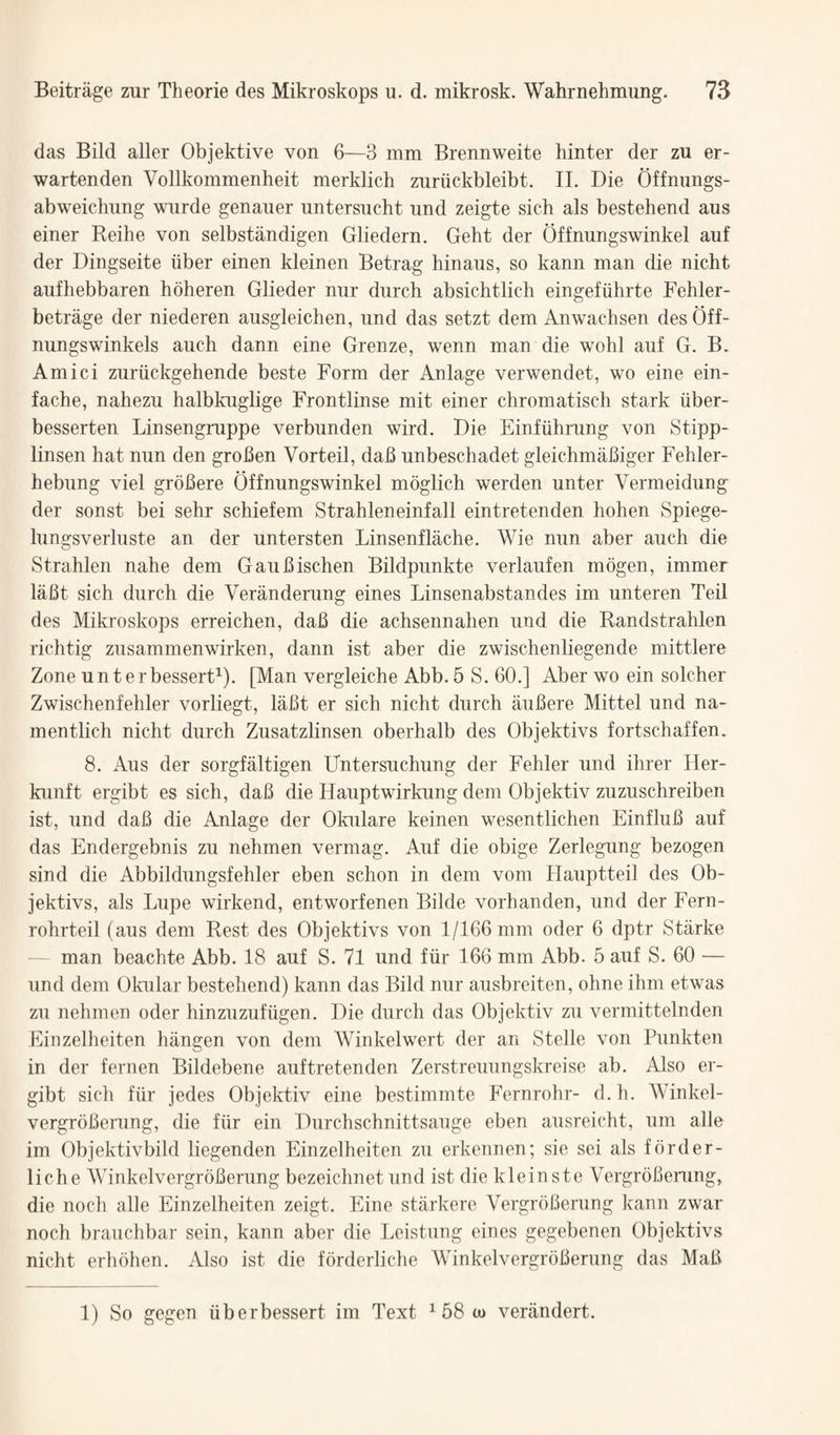 das Bild aller Objektive von 6—3 mm Brennweite hinter der zu er- wartenden Vollkommenheit merklich zuriickbleibt. IL Die Offmings- abweiclmng wnrde genauer untersucht imd zeigte sich als bestehend aus einer Reilie von selbstandigen Gliedern. Geht der Offnungswinkel auf der Dingseite iiber einen kleinen Betrag hinaus, so kann man die nicht aufhebbaren hoheren Glieder nur diirch absichtlich eingefiihrte Febler- betrage der niederen ausgleichen, nnd das setzt dem Anwachsen des Off- nungswinkels auch dann eine Grenze, wenn man die wohl auf G. B. Amici zuriickgehende beste Form der Anlage verwendet, wo eine ein- fache, nabezu halbkuglige Frontlinse mit einer chromatisch stark iiber- besserten Linsengruppe verbunden wird. Die Einfiihrung von Stipp- linsen hat nun den grofien Vorteil, dab unbeschadet gleichmabiger Fehler- hebung viel grobere Offnungswinkel moglich werden unter Vermeidung der sonst bei sehr schiefem Strahleneinfall eintretenden hohen Spiege- lungsverluste an der untersten Linsenflache. Wie nun aber auch die Strahlen nahe dem Gaubischen Bildpunkte verlaufen mogen, immer labt sich durch die Veranderung eines Linsenabstandes im unteren Teil des Mikroskops erreichen, dab die achsennahen und die Randstrahlen richtig zusammenwirken, dann ist aber die zwischenliegende mittlere Zone unterbesserG). [Man vergleiche Abb. 5 S. 60.] Aber wo ein solcher Zwischenfehler vorliegt, labt er sich nicht durch iiubere Mittel und na- mentlich nicht durch Zusatzlinsen oberhalb des Objektivs fortschaffen. 8. xMis der sorgfaltigen Untersuchung der Fehler und ihrer Her- kunft ergibt es sich, dab die Hauptwirkung dem Objektiv zuzuschreiben ist, und dab die Anlage der Okulare keinen wesentlichen Einflub auf das Endergebnis zu nehmen vermag. Auf die obige Zerlegung bezogen sind die Abbildungsfehler eben schon in dem vom Hauptteil des Ob¬ jektivs, als Lupe wirkend, entworfenen Bilde vorhanden, und der Fern- rohrteil (aus dem Rest des Objektivs von 1/166 mm oder 6 dptr Starke — man beachte Abb. 18 auf S. 71 und fiir 166 mm Abb. 5 auf S. 60 — und dem Okular bestehend) kann das Bild nur ausbreiten, ohne ihm etwas zu nehmen oder hinzuzufiigen. Die durch das Objektiv zu vermittelnden Eiiizelheiten hangen von dem Winkelwert der an Stelle von Punkten in der fernen Bildebene auftretenden Zerstreuungskreise ab. Also er¬ gibt sich fiir jedes Objektiv eine bestimmte Fernrohr- d. h. Winkel- vergroberung, die fiir ein Durchschnittsauge eben ausreicht, um alle im Objektivbild liegenden Einzelheiten zu erkennen; sie sei als forder- liche Winkelvergroberung bezeichnet und ist die kleinste Vergrobenmg, die noch alle Einzelheiten zeigt. Eine stiirkere Vergroberung kann zwar noch brauchbar sein, kann aber die Leistung eines gegebenen Objektivs nicht erhbhen. Also ist die forderliche Winkelvergroberung das Mab 1) So gegen iiberbessert im Text ^ 58 w veriindert.