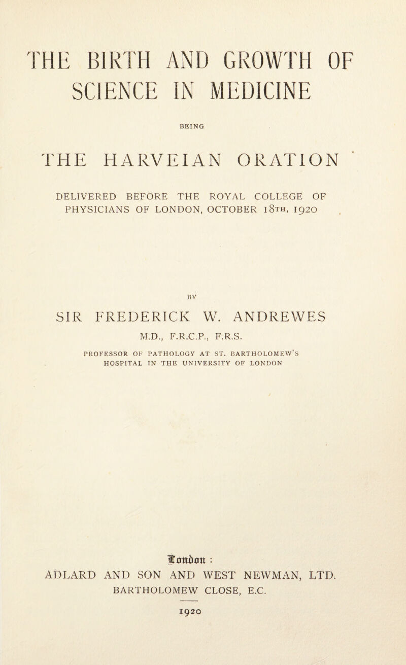 THE BIRTH AND GROWTH OF SCIENCE IN MEDICINE BEING THE HARVEIAN ORATION DELIVERED BEFORE THE ROYAL COLLEGE OF PHYSICIANS OF LONDON, OCTOBER i8th, 1920 BY SIR FREDERICK W. ANDREWES M.D., F.R.C.P., F.R.S. PROFESSOR OF PATHOLOGY AT ST. BARTHOLOMEW’S HOSPITAL IN THE UNIVERSITY OF LONDON ADLARD AND SON AND WEST NEWMAN, LTD. BARTHOLOMEW CLOSE, E.C. 1920