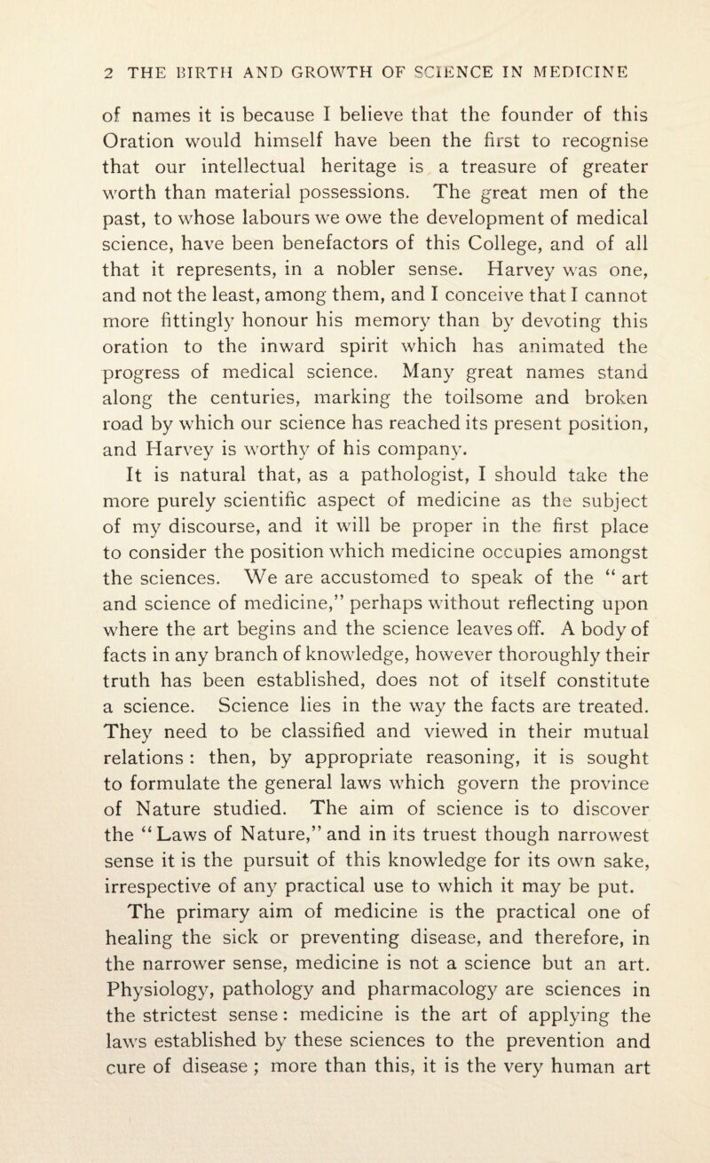 of names it is because I believe that the founder of this Oration would himself have been the first to recognise that our intellectual heritage is a treasure of greater worth than material possessions. The great men of the past, to whose labours we owe the development of medical science, have been benefactors of this College, and of all that it represents, in a nobler sense. Harvey was one, and not the least, among them, and I conceive that I cannot more fittingly honour his memory than by devoting this oration to the inward spirit which has animated the progress of medical science. Many great names stand along the centuries, marking the toilsome and broken road by which our science has reached its present position, and Harvey is worthy of his company. It is natural that, as a pathologist, I should take the more purely scientific aspect of medicine as the subject of my discourse, and it will be proper in the first place to consider the position which medicine occupies amongst the sciences. We are accustomed to speak of the “ art and science of medicine,” perhaps without reflecting upon where the art begins and the science leaves off. A body of facts in any branch of knowledge, however thoroughly their truth has been established, does not of itself constitute a science. Science lies in the way the facts are treated. They need to be classified and viewed in their mutual relations : then, by appropriate reasoning, it is sought to formulate the general laws which govern the province of Nature studied. The aim of science is to discover the “Laws of Nature,” and in its truest though narrowest sense it is the pursuit of this knowledge for its own sake, irrespective of any practical use to which it may be put. The primary aim of medicine is the practical one of healing the sick or preventing disease, and therefore, in the narrower sense, medicine is not a science but an art. Physiology, pathology and pharmacology are sciences in the strictest sense: medicine is the art of applying the laws established by these sciences to the prevention and cure of disease ; more than this, it is the very human art