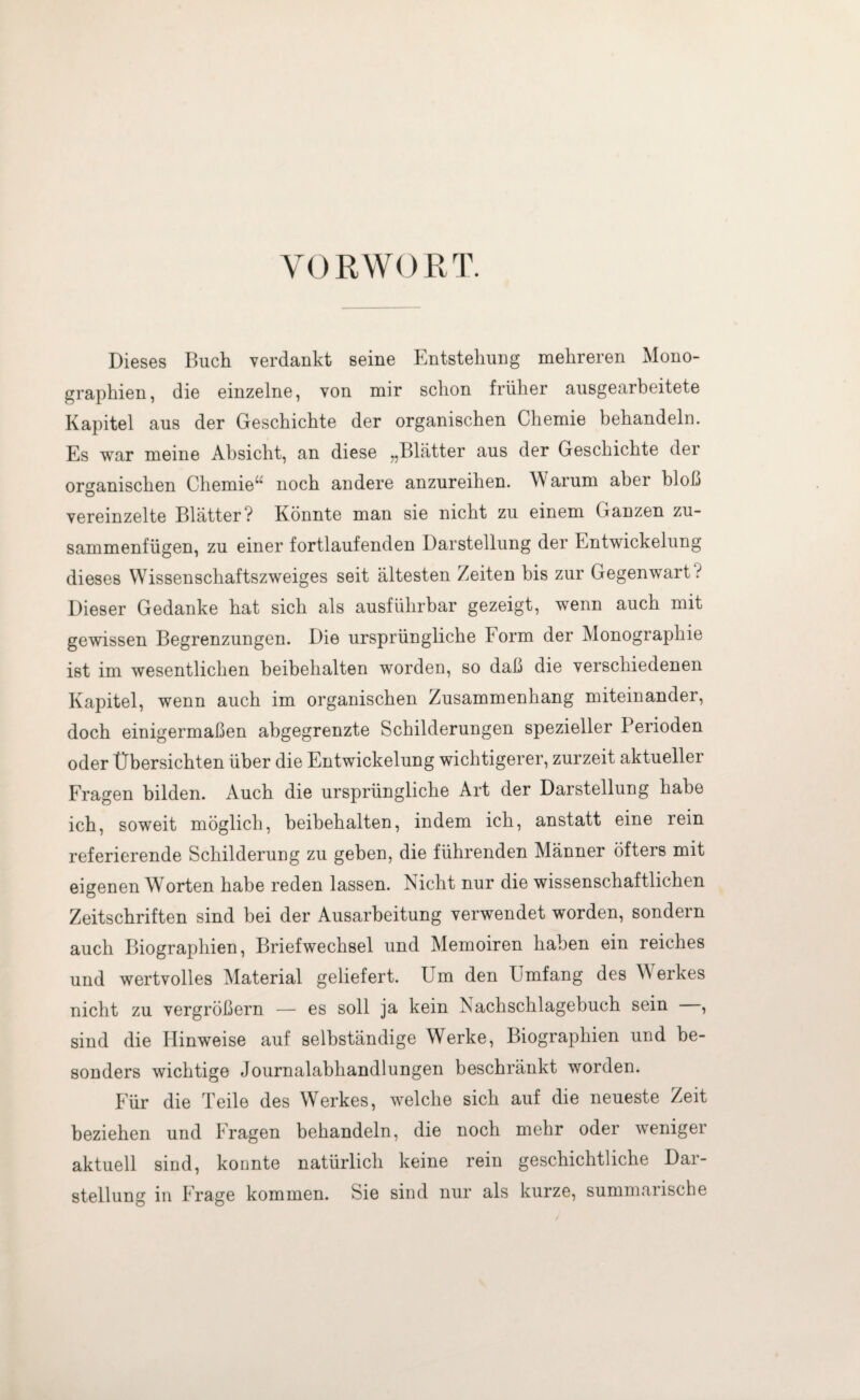 VORWORT. Dieses Buch verdankt seine Entstehung mehreren Mono¬ graphien, die einzelne, von mir schon früher ausgearbeitete Kapitel aus der Geschichte der organischen Chemie behandeln. Es war meine Absicht, an diese „Blätter aus der Geschichte der organischen Chemie^’ noch andere anzureihen. Warum aber bloß vereinzelte Blätter? Könnte man sie nicht zu einem Ganzen zu¬ sammenfügen, zu einer fortlaufenden Darstellung der Entwickelung dieses Wissenschaftszweiges seit ältesten Zeiten bis zur Gegenwart ? Dieser Gedanke hat sich als ausführbar gezeigt, wenn auch mit gewissen Begrenzungen. Die ursprüngliche Form der Monographie ist im wesentlichen beibehalten worden, so daß die verschiedenen Kapitel, wenn auch im organischen Zusammenhang miteinander, doch einigermaßen abgegrenzte Schilderungen spezieller Perioden oder Übersichten über die Entwickelung wichtigerer, zurzeit aktueller Fragen bilden. Auch die ursprüngliche Art der Darstellung habe ich, soweit möglich, beibehalten, indem ich, anstatt eine rein referierende Schilderung zu geben, die führenden Männer öfters mit eigenen Worten habe reden lassen. Nicht nur die wissenschaftlichen Zeitschriften sind bei der Ausarbeitung verwendet worden, sondern auch Biographien, Briefwechsel und Memoiren haben ein reiches und wertvolles Material geliefert. Um den Umfang des W erkes nicht zu vergrößern — es soll ja kein Nackschlagebuch sein , sind die Hinweise auf selbständige Werke, Biographien und be¬ sonders wichtige Journalabhandlungen beschränkt worden. Für die Teile des Werkes, welche sich auf die neueste Zeit beziehen und Fragen behandeln, die noch mehr oder weniger aktuell sind, konnte natürlich keine rein geschichtliche Dar¬ stellung in Frage kommen. Sie sind nur als kurze, summarische
