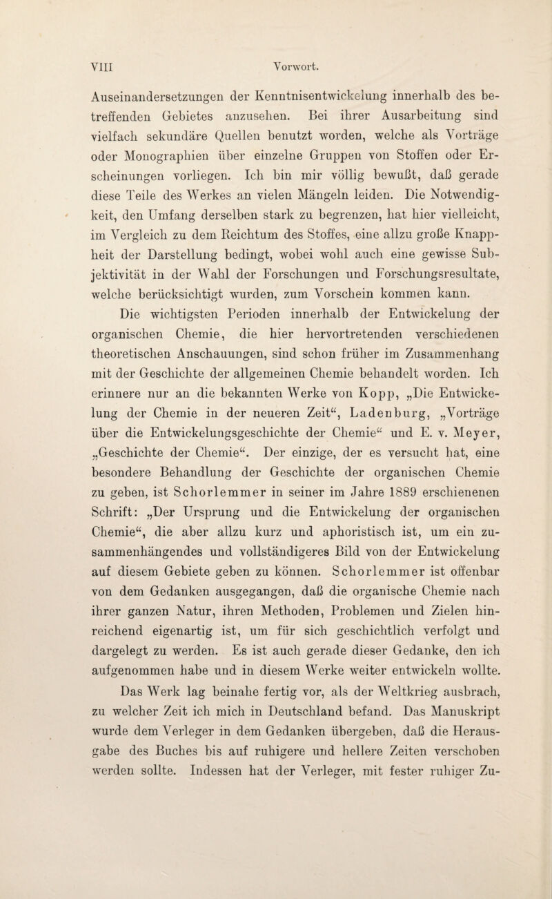 Auseinandersetzungen der Kenntnisentwickelung innerhalb des be¬ treffenden Gebietes anzusehen. Bei ihrer Ausarbeitung sind vielfach sekundäre Quellen benutzt worden, welche als Vorträge oder Monographien über einzelne Gruppen von Stoffen oder Er¬ scheinungen vorliegen. Ich bin mir völlig bewußt, daß gerade diese Teile des Werkes an vielen Mängeln leiden. Die Notwendig¬ keit, den Umfang derselben stark zu begrenzen, hat hier vielleicht, im Vergleich zu dem Reichtum des Stoffes, eine allzu große Knapp¬ heit der Darstellung bedingt, wobei wohl auch eine gewisse Sub¬ jektivität in der Wahl der Forschungen und Forschungsresultate, welche berücksichtigt wurden, zum Vorschein kommen kann. Die wichtigsten Perioden innerhalb der Entwickelung der organischen Chemie, die hier hervortretenden verschiedenen theoretischen Anschauungen, sind schon früher im Zusammenhang mit der Geschichte der allgemeinen Chemie behandelt worden. Ich erinnere nur an die bekannten Werke von Ko pp, „Die Entwicke¬ lung der Chemie in der neueren Zeit“, Ladenburg, „Vorträge über die Entwickelungsgeschichte der Chemie“ und E. v. Meyer, „Geschichte der Chemie“. Der einzige, der es versucht hat, eine besondere Behandlung der Geschichte der organischen Chemie zu geben, ist Schorlemmer in seiner im Jahre 1889 erschienenen Schrift: „Der Ursprung und die Entwickelung der organischen Chemie“, die aber allzu kurz und aphoristisch ist, um ein zu¬ sammenhängendes und vollständigeres Bild von der Entwickelung auf diesem Gebiete geben zu können. Schorlemmer ist offenbar von dem Gedanken ausgegangen, daß die organische Chemie nach ihrer ganzen Natur, ihren Methoden, Problemen und Zielen hin¬ reichend eigenartig ist, um für sich geschichtlich verfolgt und dargelegt zu werden. Es ist auch gerade dieser Gedanke, den ich aufgenommen habe und in diesem Werke weiter entwickeln wollte. Das Werk lag beinahe fertig vor, als der Weltkrieg ausbrach, zu welcher Zeit ich mich in Deutschland befand. Das Manuskript wurde dem Verleger in dem Gedanken übergeben, daß die Heraus¬ gabe des Buches bis auf ruhigere und hellere Zeiten verschoben werden sollte. Indessen hat der Verleger, mit fester ruhiger Zu-