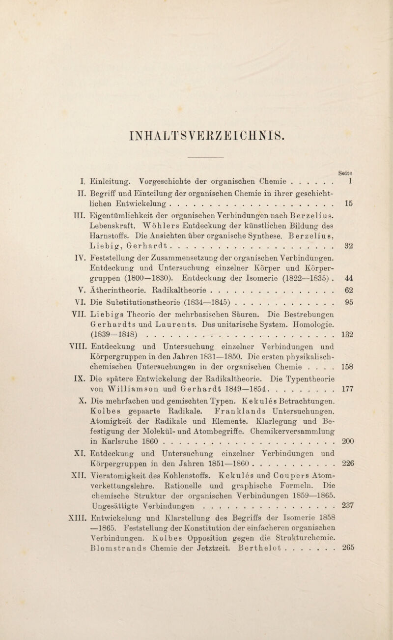 INHALTSVERZEICHNIS. Seite I. Einleitung. Vorgeschichte der organischen Chemie. 1 II. Begriff und Einteilung der organischen Chemie in ihrer geschicht¬ lichen Entwickelung. 15 III. Eigentümlichkeit der organischen Verbindungen nach Berzelius. Lebenskraft. Wöhlers Entdeckung der künstlichen Bildung des Harnstoffs. Die Ansichten über organische Synthese. Berzelius, Liebig, Gerhardt. 32 IV. Feststellung der Zusammensetzung der organischen Verbindungen. Entdeckung und Untersuchung einzelner Körper und Körper¬ gruppen (1800—1830). Entdeckung der Isomerie (1822—1835) . 44 V. Ätherintheorie. Radikaltheorie. 62 VI. Die Substitutionstheorie (1834—1845) .. 95 VII. Liebigs Theorie der mehrbasischen Säuren. Die Bestrebungen Gerhardts und Laurents. Das unitarische System. Homologie. (1839—1848). 132 VIII. Entdeckung und Untersuchung einzelner Verbindungen und Körpergruppen in den Jahren 1831—1850. Die ersten physikalisch¬ chemischen Untersuchungen in der organischen Chemie .... 158 IX. Die spätere Entwickelung der Radikaltheorie. Die Typentheorie von Williamson und Gerhardt 1849—1854. 177 X. Die mehrfachen und gemischten Typen. Kekules Betrachtungen. Kolbes gepaarte Radikale. Franklands Untersuchungen. Atomigkeit der Radikale und Elemente. Klarlegung und Be¬ festigung der Molekül- und Atombegriffe. Chemikerversammlung in Karlsruhe 1860 . 200 XI. Entdeckung und Untersuchung einzelner Verbindungen und Körpergruppen in den Jahren 1851—1860 . 226 XII. Vieratomigkeit des Kohlenstoffs. Kekules und Coupers Atom¬ verkettungslehre. Rationelle und graphische Formeln. Die chemische Struktur der organischen Verbindungen 1859—1865. Ungesättigte Verbindungen.237 XIII. Entwickelung und Klarstellung des Begriffs der Isomerie 1858 —1865. Feststellung der Konstitution der einfacheren organischen Verbindungen. Kolbes Opposition gegen die Strukturchemie. Blomstrands Chemie der Jetztzeit. Berthelot.265