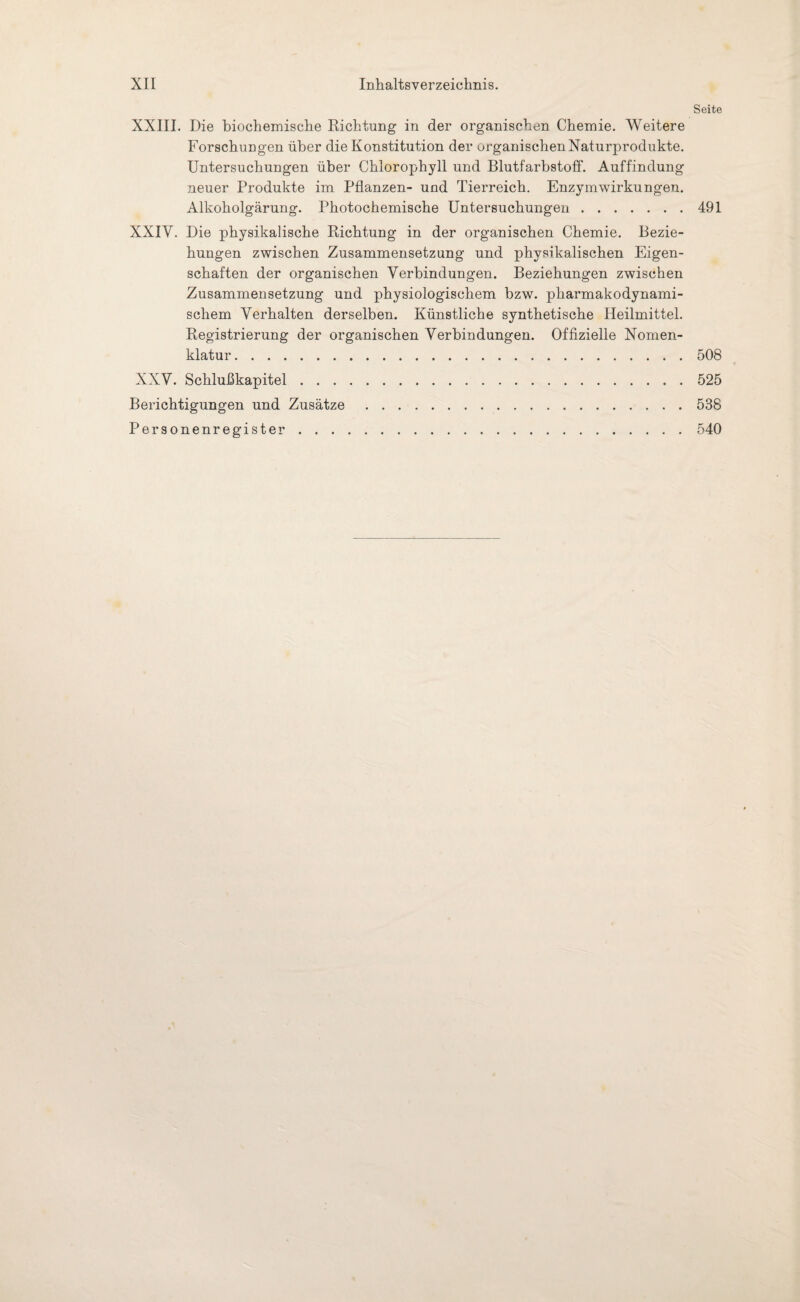 Seite XXIII. Die biochemische Richtung in der organischen Chemie. Weitere Forschungen über die Konstitution der organischen Naturprodukte. Untersuchungen über Chlorophyll und Blutfarbstoff. Auffindung neuer Produkte im Pflanzen- und Tierreich. Enzymwirkungen. Alkoholgärung. Photochemische Untersuchungen.491 XXIV. Die physikalische Richtung in der organischen Chemie. Bezie¬ hungen zwischen Zusammensetzung und physikalischen Eigen¬ schaften der organischen Verbindungen. Beziehungen zwischen Zusammensetzung und physiologischem bzw. pharmakodynami- schem Verhalten derselben. Künstliche synthetische Heilmittel. Registrierung der organischen Verbindungen. Offizielle Nomen¬ klatur .508 XXV. Schlußkapitel.525 Berichtigungen und Zusätze.538 Personenregister.540