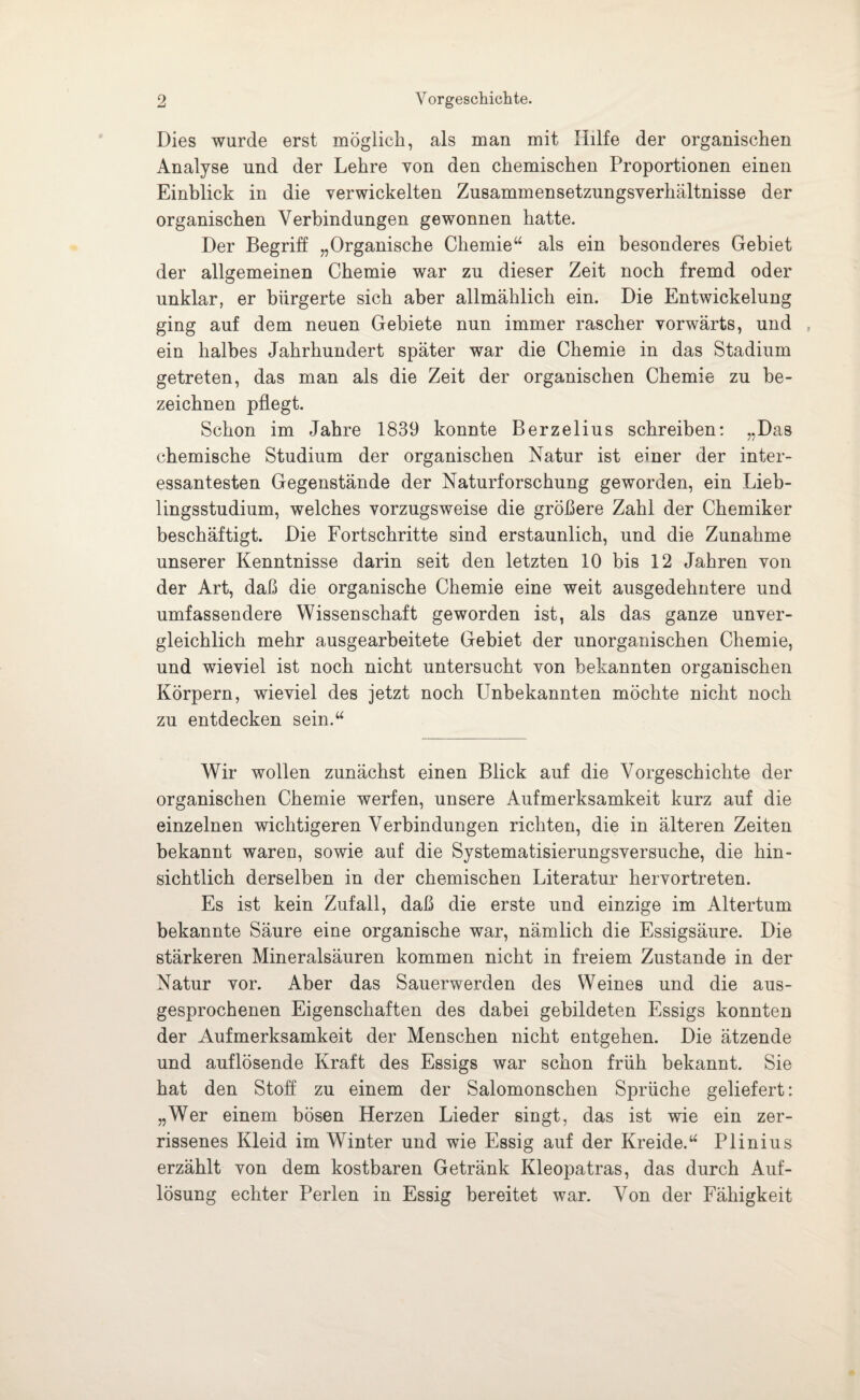 Dies wurde erst möglich, als man mit Hilfe der organischen Analyse und der Lehre von den chemischen Proportionen einen Einblick in die verwickelten Zusammensetzungsverhältnisse der organischen Verbindungen gewonnen hatte. Der Begriff „Organische Chemie“ als ein besonderes Gebiet der allgemeinen Chemie war zu dieser Zeit noch fremd oder unklar, er bürgerte sich aber allmählich ein. Die Entwickelung ging auf dem neuen Gebiete nun immer rascher vorwärts, und , ein halbes Jahrhundert später war die Chemie in das Stadium getreten, das man als die Zeit der organischen Chemie zu be¬ zeichnen pflegt. Schon im Jahre 1839 konnte Berzelius schreiben: „Das chemische Studium der organischen Natur ist einer der inter¬ essantesten Gegenstände der Naturforschung geworden, ein Lieb¬ lingsstudium, welches vorzugsweise die größere Zahl der Chemiker beschäftigt. Die Fortschritte sind erstaunlich, und die Zunahme unserer Kenntnisse darin seit den letzten 10 bis 12 Jahren von der Art, daß die organische Chemie eine weit ausgedehntere und umfassendere Wissenschaft geworden ist, als das ganze unver¬ gleichlich mehr ausgearbeitete Gebiet der unorganischen Chemie, und wieviel ist noch nicht untersucht von bekannten organischen Körpern, wieviel des jetzt noch Unbekannten möchte nicht noch zu entdecken sein.“ Wir wollen zunächst einen Blick auf die Vorgeschichte der organischen Chemie werfen, unsere Aufmerksamkeit kurz auf die einzelnen wichtigeren Verbindungen richten, die in älteren Zeiten bekannt waren, sowie auf die Systematisierungsversuche, die hin¬ sichtlich derselben in der chemischen Literatur hervortreten. Es ist kein Zufall, daß die erste und einzige im Altertum bekannte Säure eine organische war, nämlich die Essigsäure. Die stärkeren Mineralsäuren kommen nicht in freiem Zustande in der Natur vor. Aber das Sauerwerden des Weines und die aus¬ gesprochenen Eigenschaften des dabei gebildeten Essigs konnten der Aufmerksamkeit der Menschen nicht entgehen. Die ätzende und auflösende Kraft des Essigs war schon früh bekannt. Sie hat den Stoff zu einem der Salomonschen Sprüche geliefert: „Wer einem bösen Herzen Lieder singt, das ist wie ein zer¬ rissenes Kleid im Winter und wie Essig auf der Kreide.“ Plinius erzählt von dem kostbaren Getränk Kleopatras, das durch Auf¬ lösung echter Perlen in Essig bereitet war. Von der Fähigkeit