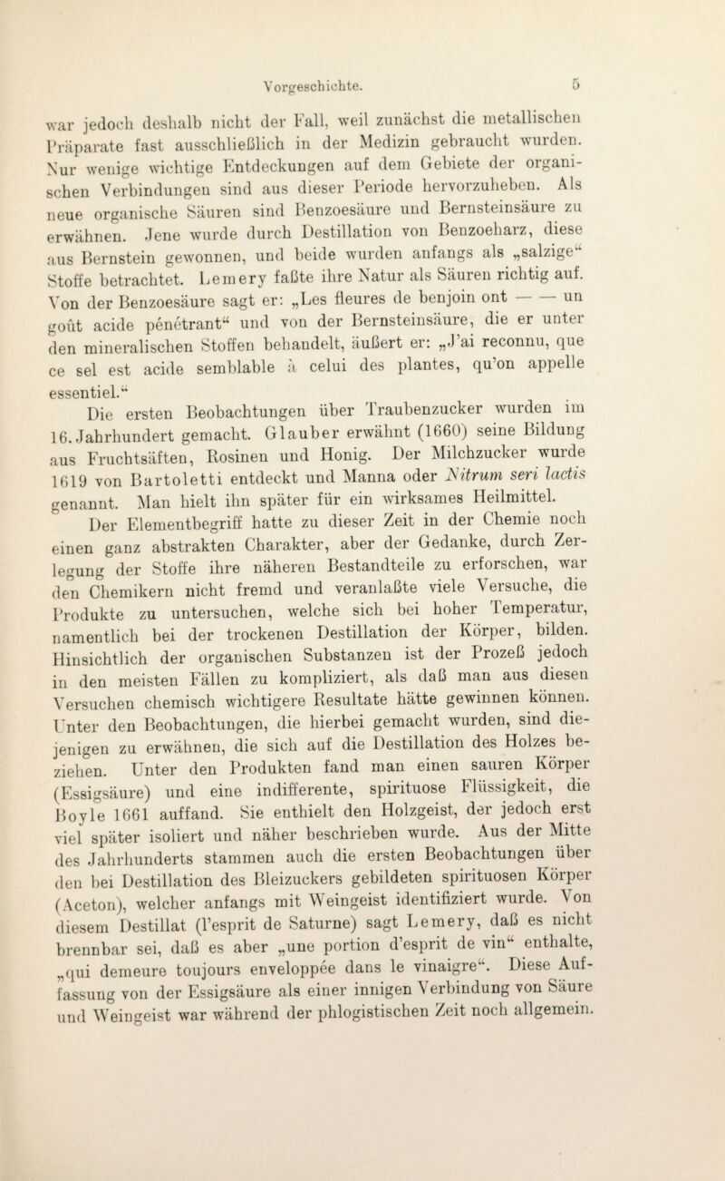 war jedoch deshalb nicht der Fall, weil zunächst die metallischen Präparate fast ausschließlich in der Medizin gebraucht wurden. Nur wenige wichtige Entdeckungen auf dem Gebiete der organi¬ schen Verbindungen sind aus dieser Periode hervorzuheben. Als neue organische Säuren sind Benzoesäure und Bernsteinsäure zu erwähnen. Jene wurde durch Destillation von Benzoehai z, diese aus Bernstein gewonnen, und beide wurden anfangs als ,,salzige Stoffe betrachtet. Lemery faßte ihre Natur als Säuren richtig auf. Von der Benzoesäure sagt er: „Les fieures de benjoin ont-un gout acide penetrant“ und von der Bernsteinsäure, die er unter den mineralischen Stoffen behandelt, äußert er: „J’ai reconnu, que ce sei est acide semblable ä celui des plantes, qu’on appelle essentiel.“ Die ersten Beobachtungen über Traubenzucker wurden im 16. Jahrhundert gemacht. Glauber erwähnt (1660) seine Bildung aus Fruchtsäften, Rosinen und Honig. Der Milchzucker wurde 1619 von Bartoletti entdeckt und Manna oder Nitrum seri lactis genannt. Man hielt ihn später für ein wirksames Heilmittel. Der Elementbegriff hatte zu dieser Zeit in der Chemie noch einen ganz abstrakten Charakter, aber dei Gedanke, durch Zei legung der Stoffe ihre näheren Bestandteile zu erforschen, war den Chemikern nicht fremd und veranlaßte viele Versuche, die Produkte zu untersuchen, welche sich bei hoher Temperatur, namentlich bei der trockenen Destillation der Körper, bilden. Hinsichtlich der organischen Substanzen ist der Prozeß jedoch in den meisten Fällen zu kompliziert, als daß man aus diesen Versuchen chemisch wichtigere Resultate hätte gewinnen können. Unter den Beobachtungen, die hierbei gemacht wurden, sind die¬ jenigen zu erwähnen, die sich auf die Destillation des Holzes be¬ ziehen. Unter den Produkten fand man einen sauren Körper (Essigsäure) und eine indifferente, Spirituose Flüssigkeit, die Boyle 1661 auffand. Sie enthielt den Holzgeist, der jedoch erst viel später isoliert und näher beschrieben wurde. Aus der Mitte des Jahrhunderts stammen auch die ersten Beobachtungen über den bei Destillation des Bleizuckers gebildeten spirituosen Körper (Aceton), welcher anfangs mit Weingeist identifiziert wurde. Von diesem Destillat (l’esprit de Saturne) sagt Lemery, daß es nicht brennbar sei, daß es aber „une portion d’esprit de vink* enthalte, „qui demeure toujours enveloppee dans le vinaigre . Diese Auf¬ fassung von der Essigsäure als einer innigen \ erbindung von Säure und Weingeist war während der phlogistischen Zeit noch allgemein.