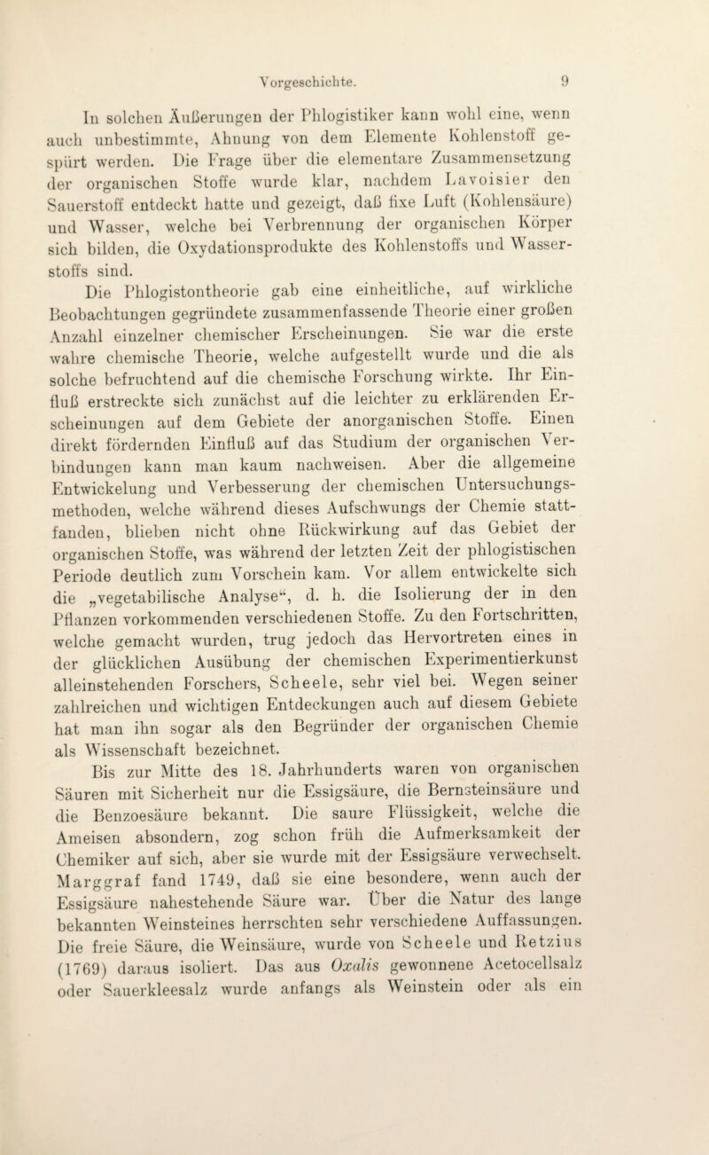 In solchen Äußerungen der Phlogistiker kann wohl eine, wenn auch unbestimmte, Ahnung von dem Elemente Kohlenstoff ge¬ spürt werden. Die trage über die elementare Zusammensetzung der organischen Stoffe wurde klar, nachdem Lavoisier den Sauerstoff entdeckt hatte und gezeigt, daß fixe Luit (Kohlensäure) und Wasser, welche bei Verbrennung der organischen Körper sich bilden, die Oxydationsprodukte des Kohlenstoffs und Wasser¬ stoffs sind. Die Phiogistontheorie gab eine einheitliche, auf wirkliche Beobachtungen gegründete zusammenfassende Theorie einer großen Anzahl einzelner chemischer Erscheinungen. Sie war die erste wahre chemische Theorie, welche aufgestellt wurde und die als solche befruchtend auf die chemische Forschung wirkte. Ihr Ein¬ fluß erstreckte sich zunächst auf die leichter zu erklärenden Er¬ scheinungen auf dem Gebiete der anorganischen Stoffe. Einen direkt fördernden Einfluß auf das Studium der organischen Ver¬ bindungen kann man kaum nachweisen. Aber die allgemeine Entwickelung und Verbesserung der chemischen Untersuchungs¬ methoden, welche während dieses Aufschwungs der Chemie statt¬ fanden, blieben nicht ohne Rückwirkung auf das Gebiet der organischen Stoffe, wras während der letzten Zeit der phlogistischen Periode deutlich zum Vorschein kam. Vor allem entwickelte sich die „vegetabilische Analyse“, d. h. die Isolierung der in den Pflanzen vorkommenden verschiedenen Stoffe. Zu den Fortschritten, welche gemacht wurden, trug jedoch das Hervortreten eines in der glücklichen Ausübung der chemischen Experimentierkunst alleinstehenden Forschers, Scheele, sehr viel bei. Wegen seiner zahlreichen und wichtigen Entdeckungen auch auf diesem Gebiete hat man ihn sogar als den Begründer der organischen Chemie als Wissenschaft bezeichnet. Bis zur Mitte des 18. Jahrhunderts waren von organischen Säuren mit Sicherheit nur die Essigsäure, die Bernsteinsäure und die Benzoesäure bekannt. Die saure Flüssigkeit, welche die Ameisen absondern, zog schon früh die Aufmerksamkeit der Chemiker auf sich, aber sie wurde mit der Essigsäure verwechselt, Marggraf fand 1749, daß sie eine besondere, wenn auch der Essigsäure nahestehende Säure war. Über die Natur des lange bekannten Weinsteines herrschten sehr verschiedene Auffassungen. Die freie Säure, die Weinsäure, wurde von Scheele und Ketzins (1769) daraus isoliert. Das aus Oxalis gewonnene Acetocellsalz oder Sauerkleesalz wurde anfangs als Weinstein oder als ein