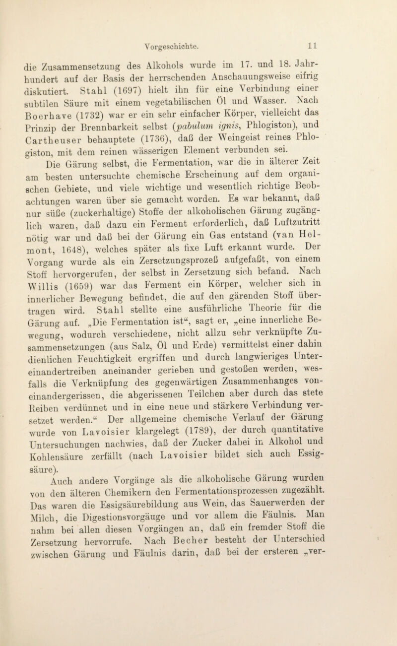 die Zusammensetzung des Alkohols wurde im 17. und 18. Jahr¬ hundert auf der Basis der herrschenden Anschauungsweise eifrig diskutiert. Stahl (1697) hielt ihn für eine Verbindung einer subtilen Säure mit einem vegetabilischen öl und Wasser. Nach Bo erb ave (1732) war er ein sehr einfacher Körper, vielleicht das Prinzip der Brennbarkeit selbst (pabulum ignis, Phlogiston), und Cartheuser behauptete (1736), daß der Weingeist reines Phlo¬ giston, mit dem reinen wässerigen Element verbunden sei. Die Gärung selbst, die Fermentation, war die in älterer Zeit am besten untersuchte chemische Erscheinung auf dem oigam- schen Gebiete, und viele wichtige und wesentlich richtige Beob¬ achtungen waren über sie gemacht worden. Es war bekannt, daß nur süße (zuckerhaltige) Stoffe der alkoholischen Gärung zugäng¬ lich waren, daß dazu ein Ferment erforderlich, daß Luftzutritt nötig wTar und daß bei der Gärung ein Gas entstand (van Hel- mont, 1648), welches später als fixe Luft erkannt wurde. Der Vorgang wurde als ein Zersetzungsprozeß aufgefaßt, von einem Stoff hervorgerufen, der selbst in Zersetzung sich befand. Nach Willis (1659) war das Ferment ein Körper, welcher sich in innerlicher Bewegung befindet, die auf den gärenden Stoff übei- tragen wird. Stahl stellte eine ausführliche Iheoiie füi die Gärung auf. „Die Fermentation ist“, sagt er, „eine innerliche Be¬ wegung, wodurch verschiedene, nicht allzu sehr verknüpfte Zu¬ sammensetzungen (aus Salz, öl und Erde) vermittelst einer dahin dienlichen Feuchtigkeit ergriffen und durch langwieriges Unter¬ einandertreiben aneinander gerieben und gestoßen werden, wes- falls die Verknüpfung des gegenwärtigen Zusammenhanges von¬ einandergerissen, die abgerissenen Teilchen aber durch das stete Reiben verdünnet und in eine neue und stärkere Verbindung vei- setzet werden.” Der allgemeine chemische Veilauf dei Gärung w'urde von Lavoisier klargelegt (1789), der durch quantitative Untersuchungen nachwies, daß der Zucker dabei in Alkohol und Kohlensäure zerfällt (nach Lavoisier bildet sich auch Essig¬ säure). Auch andere Vorgänge als die alkoholische Gärung wurden von den älteren Chemikern den Fermentationsprozessen zugezählt. Das waren die Essigsäurebildung aus Wein, das Sauerwerden der Milch, die Digestionsvorgäuge und vor allem die Fäulnis. Man nahm bei allen diesen Vorgängen an, daß ein fremder Stoff die Zersetzung hervorrufe. Nach Becher besteht der Unterschied zwischen Gärung und Fäulnis darin, daß bei der ersteren „ver-