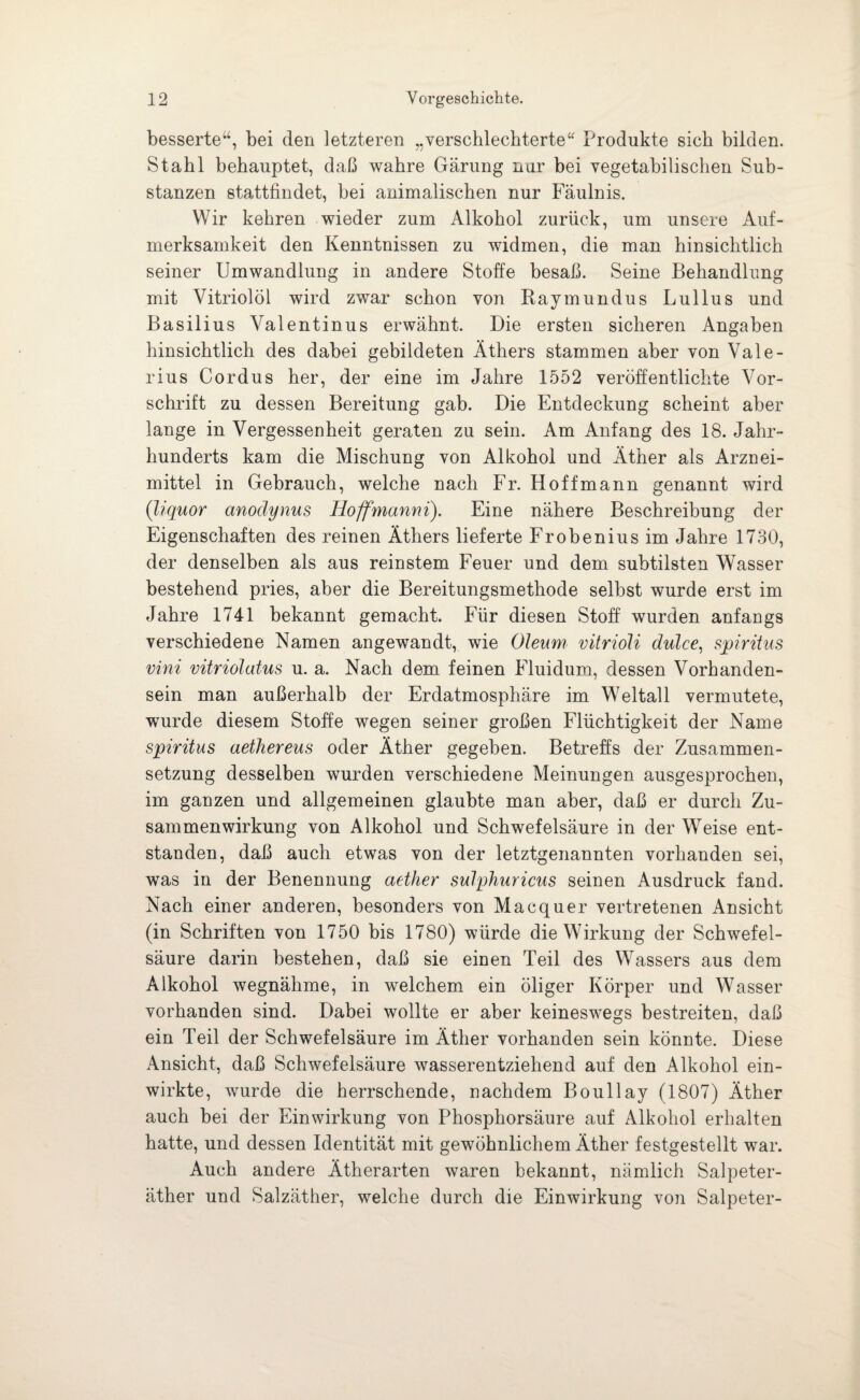 besserte“, bei den letzteren „verschlechterte“ Produkte sich bilden. Stahl behauptet, daß wahre Gärung nur bei vegetabilischen Sub¬ stanzen stattfindet, bei animalischen nur Fäulnis. Wir kehren wieder zum Alkohol zurück, um unsere Auf¬ merksamkeit den Kenntnissen zu widmen, die man hinsichtlich seiner Umwandlung in andere Stoffe besaß. Seine Behandlung mit Vitriolöl wird zwar schon von Raymundus Lullus und Basilius Valentinus erwähnt. Die ersten sicheren Angaben hinsichtlich des dabei gebildeten Äthers stammen aber von Vale¬ rius Cordus her, der eine im Jahre 1552 veröffentlichte Vor¬ schrift zu dessen Bereitung gab. Die Entdeckung scheint aber lange in Vergessenheit geraten zu sein. Am Anfang des 18. Jahr¬ hunderts kam die Mischung von Alkohol und Äther als Arznei¬ mittel in Gebrauch, welche nach Fr. Hoff mann genannt wird (liquor anodynus Hoffmanni). Eine nähere Beschreibung der Eigenschaften des reinen Äthers lieferte Frobenius im Jahre 1730, der denselben als aus reinstem Feuer und dem subtilsten Wasser bestehend pries, aber die Bereitungsmethode selbst wurde erst im Jahre 1741 bekannt gemacht. Für diesen Stoff wurden anfangs verschiedene Namen angewandt, wie Oleum vitrioli dulce, Spiritus vini vitriolatus u. a. Nach dem feinen Fluidum, dessen Vorhanden¬ sein man außerhalb der Erdatmosphäre im Weltall vermutete, wurde diesem Stoffe wegen seiner großen Flüchtigkeit der Name Spiritus aethereus oder Äther gegeben. Betreffs der Zusammen¬ setzung desselben wurden verschiedene Meinungen ausgesprochen, im ganzen und allgemeinen glaubte man aber, daß er durch Zu¬ sammenwirkung von Alkohol und Schwefelsäure in der Weise ent¬ standen, daß auch etwas von der letztgenannten vorhanden sei, was in der Benennung aether sulphuricus seinen Ausdruck fand. Nach einer anderen, besonders von Macquer vertretenen Ansicht (in Schriften von 1750 bis 1780) würde die Wirkung der Schwefel¬ säure darin bestehen, daß sie einen Teil des Wassers aus dem Alkohol wegnähme, in welchem ein öliger Körper und Wasser vorhanden sind. Dabei wollte er aber keineswegs bestreiten, daß ein Teil der Schwefelsäure im Äther vorhanden sein könnte. Diese Ansicht, daß Schwefelsäure wasserentziehend auf den Alkohol ein¬ wirkte, wurde die herrschende, nachdem Boullay (1807) Äther auch bei der Einwirkung von Phosphorsäure auf Alkohol erhalten hatte, und dessen Identität mit gewöhnlichem Äther festgestellt war. Auch andere Ätherarten waren bekannt, nämlich Salpeter¬ äther und Salzäther, welche durch die Einwirkung von Salpeter-