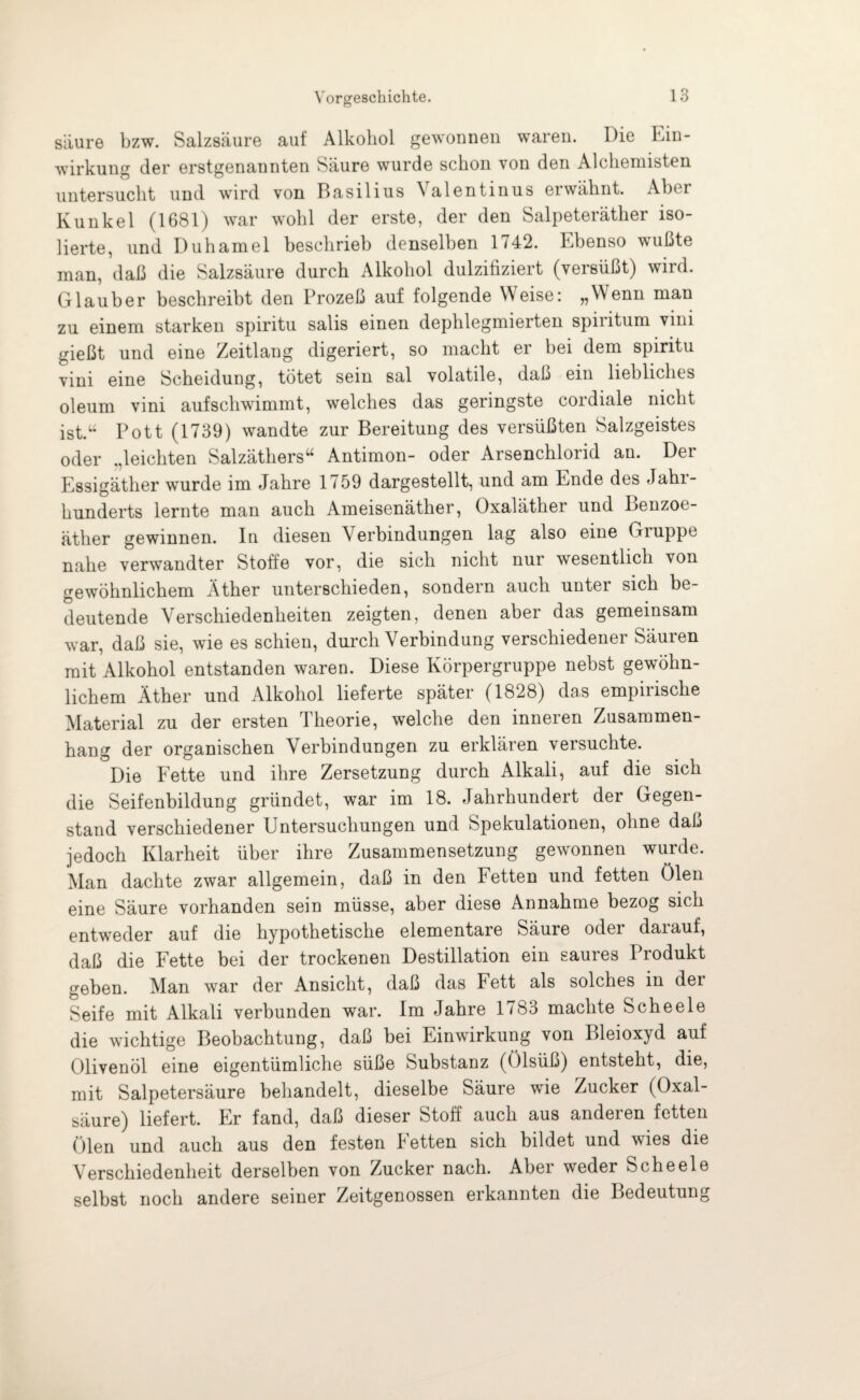 säure bzw. Salzsäure auf Alkohol gewonnen waren. Die Ein¬ wirkung der erstgenannten Säure wurde schon von den Alchemisten untersucht und wird von Basilius \alentinus erwähnt. Aber Kunkel (1681) war wohl der erste, der den Salpeterätlier iso¬ lierte, und Duhamel beschrieb denselben 1742. Ebenso wußte man, daß die Salzsäure durch Alkohol dulzifiziert (versüßt) wird. Glauber beschreibt den Prozeß auf folgende Weise: „Wenn man zu einem starken spiritu salis einen dephlegmierten spiritum vim gießt und eine Zeitlang digeriert, so macht er bei dem spiritu vini eine Scheidung, tötet sein sal volatile, daß ein liebliches oleum vini auf schwimmt, welches das geringste cordiale nicht ist.“ Pott (1739) wandte zur Bereitung des versüßten Salzgeistes oder .,leichten Salzäthers“ Antimon- oder Arsenchlorid an. Der Essigäther wurde im Jahre 1759 dargestellt, und am Ende des Jahi- hunderts lernte man auch Ameisenäther, Oxaläther und Benzoe¬ äther gewinnen. In diesen \ erbindungen lag also eine Gruppe nahe verwandter Stoffe vor, die sich nicht nur wesentlich von gewöhnlichem Äther unterschieden, sondern auch unter sich be¬ deutende Verschiedenheiten zeigten, denen aber das gemeinsam war, daß sie, wie es schien, durch Verbindung verschiedener Säuren mit Alkohol entstanden waren. Diese Körpergruppe nebst gewöhn¬ lichem Äther und Alkohol lieferte später (1828) das empirische Material zu der ersten Theorie, welche den inneren Zusammen¬ hang der organischen Verbindungen zu erklären versuchte. Die Fette und ihre Zersetzung durch Alkali, auf die sich die Seifenbildung gründet, war im 18. Jahrhundert der Gegen¬ stand verschiedener Untersuchungen und Spekulationen, ohne daß jedoch Klarheit über ihre Zusammensetzung gewonnen wurde. Man dachte zwar allgemein, daß in den Fetten und fetten Ölen eine Säure vorhanden sein müsse, aber diese Annahme bezog sich entweder auf die hypothetische elementare Säure odei daiauf, daß die Fette bei der trockenen Destillation ein saures Produkt geben. Man war der Ansicht, daß das Fett als solches in dei Seife mit Alkali verbunden war. Im Jahre 1783 machte Scheele die wichtige Beobachtung, daß bei Einwirkung von Bleioxyd auf Olivenöl eine eigentümliche süße Substanz (ölsüß) entsteht, die, mit Salpetersäure behandelt, dieselbe Säure wie Zucker (Oxal¬ säure) liefert. Fr fand, daß dieser Stoff auch aus anderen fetten Ölen und auch aus den festen Fetten sich bildet und wies die Verschiedenheit derselben von Zucker nach. Aber weder Scheele selbst noch andere seiner Zeitgenossen erkannten die Bedeutung