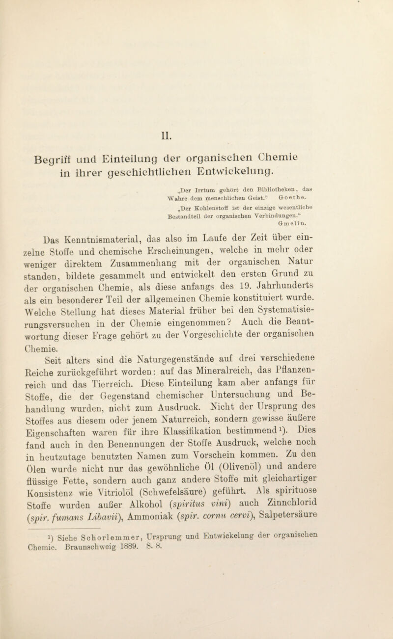 II. Begriff und Einteilung der organischen Chemie in ihrer geschichtlichen Entwickelung. „Der Irrtum gehört den Bibliotheken, das Wahre dem menschlichen Geist.'1 Goethe. „Der Kohlenstoff ist der einzige wesentliche Bestandteil der organischen Verbindungen.“ Gmelin. Das Kenntnismaterial, das also im Laufe der Zeit über ein¬ zelne Stoffe und chemische Erscheinungen, welche in mehr oder weniger direktem Zusammenhang mit der organischen Natur standen, bildete gesammelt und entwickelt den ersten Grund zu der organischen Chemie, als diese anfangs des 19. Jahrhunderts als ein besonderer Teil der allgemeinen Chemie konstituiert wurde. Welche Stellung hat dieses Material früher bei den Systematisie¬ rungsversuchen in der Chemie eingenommen ? Auch die Beant¬ wortung dieser Frage gehört zu der \ orgeschichte dei organischen Chemie. Seit alters sind die Naturgegenstände auf drei verschiedene Reiche zurückgeführt worden: auf das Mineralreich, das Pflanzen¬ reich und das lierreich. Diese Einteilung kam abei anfangs fiii Stoffe, die der Gegenstand chemischer Untersuchung und Be¬ handlung wurden, nicht zum Ausdruck. Nicht der Ursprung des Stoffes aus diesem oder jenem Naturreich, sondern gewisse äußere Eigenschaften waren für ihre Klassifikation bestimmendl). Dies fand auch in den Benennungen der Stoffe Ausdruck, welche noch in heutzutage benutzten Namen zum Vorschein kommen. Zu den ölen wurde nicht nur das gewöhnliche Öl (Olivenöl) und andere flüssige Fette, sondern auch ganz andere Stoffe mit gleichartiger Konsistenz wie Vitriolöl (Schwefelsäure) geführt. Als Spirituose Stoffe wurden außer Alkohol (Spiritus vini) auch Zinnchlorid (spir. fumans Libuvii), Ammoniak (sp?r. cotyiu cswi), Salpeteisäure 1) Siehe Schorlemmer, Ursprung und Bntwickelung der organischen