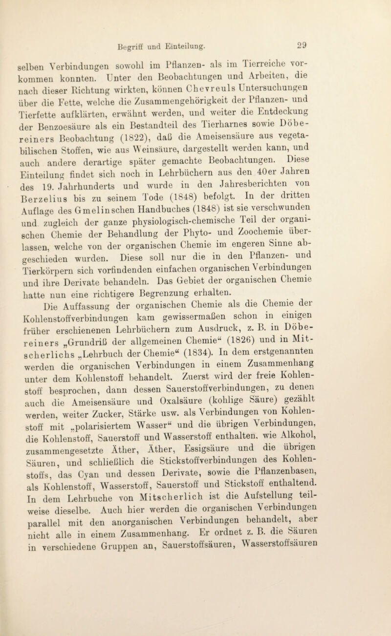 selben Verbindungen sowohl im Pflanzen- als im lierreiclie voi- kommen konnten. Unter den Beobachtungen und Arbeiten, die nach dieser Richtung wirkten, können Chevreuls Untersuchungen über die Fette, welche die Zusammengehörigkeit der Pflanzen- und Tierfette aufklärten, erwähnt werden, und weiter die Entdeckung der Benzoesäure als ein Bestandteil des lierharnes sowie Döbe- reiners Beobachtung (1822), daß die Ameisensäure aus vegeta¬ bilischen Stoffen, wie aus Weinsäure, dargestellt werden kann, und auch andere derartige später gemachte Beobachtungen. Diese Einteilung findet sich noch in Lehrbüchern aus den 40er Jahren des 19. Jahrhunderts und wurde in den Jahresberichten von Berzelius bis zu seinem Tode (1848) befolgt. In der dritten Auflage des Gmelinschen Handbuches (1848) ist sie verschwunden und zugleich der ganze physiologisch-chemische leil der organi¬ schen Chemie der Behandlung der Phyto- und Zoochemie über¬ lassen, welche von der organischen Chemie im engeren Sinne ab¬ geschieden wurden. Diese soll nur die in den I flanzen- und Tierkörpern sich vorfindenden einfachen organischen \ erbindungen und ihre Derivate behandeln. Das Gebiet der organischen Chemie hatte nun eine richtigere Begrenzung erhalten. Die Auffassung der organischen Chemie als die Chemie der Kohlenstoffverbindungen kam gewissermaßen schon in einigen früher erschienenen Lehrbüchern zum Ausdruck, z. B. in Döbe- reiners „Grundriß der allgemeinen Chemie“ (1826) und in Mit¬ scherlichs „Lehrbuch der Chemie“ (1834). In dem erstgenannten werden die organischen Verbindungen in einem Zusammenhang unter dem Kohlenstoff behandelt. Zuerst wird der freie Kohlen¬ stoff besprochen, dann dessen Sauerstoff Verbindungen, zu denen auch die Ameisensäure und Oxalsäure (kolilige Säure) gezählt werden, weiter Zucker, Stärke usw. als Verbindungen von Kohlen¬ stoff mit „polarisiertem Wasser“ und die übrigen Verbindungen, die Kohlenstoff, Sauerstoff und Wasserstoff enthalten, wie Alkohol, zusammengesetzte Äther, Äther, Essigsäure und die übrigen Säuren, und schließlich die Stickstoffverbindungen des Kohlen¬ stoffs, das Cyan und dessen Derivate, sowie die Pflanzenbasen, als Kohlenstoff, Wasserstoff, Sauerstoff und Stickstoff enthaltend. In dem Lehrbuche von Mitscherlich ist die Aufstellung teil¬ weise dieselbe. Auch hier werden die organischen Verbindungen parallel mit den anorganischen Verbindungen behandelt, aber nicht alle in einem Zusammenhang. Er ordnet z. B. die Säuien in verschiedene Gruppen an, Sauerstoffsäuren, Wasserstoff säuren