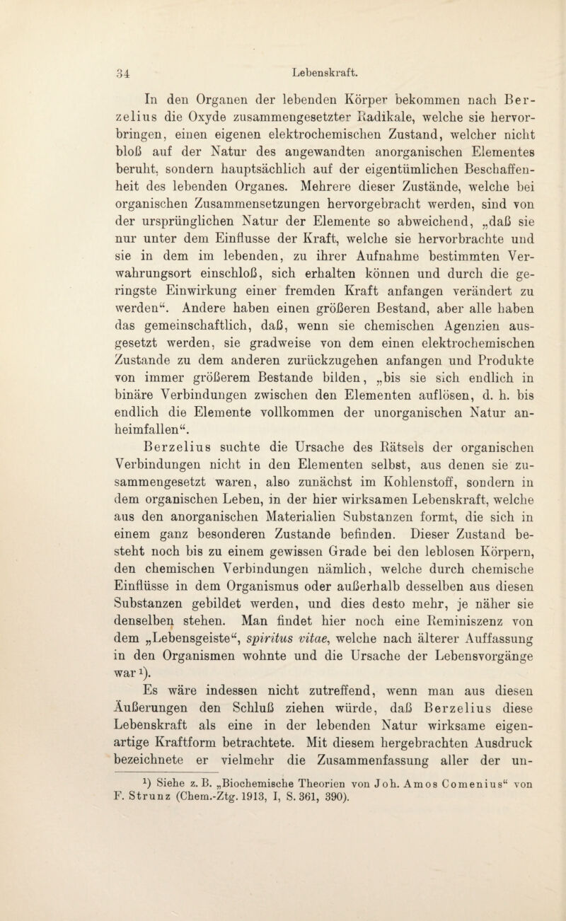 In den Organen der lebenden Körper bekommen nach Ber- zelius die Oxyde zusammengesetzter Radikale, welche sie hervor¬ bringen, einen eigenen elektrochemischen Zustand, welcher nicht bloß auf der Natur des angewandten anorganischen Elementes beruht, sondern hauptsächlich auf der eigentümlichen Beschaffen¬ heit des lebenden Organes. Mehrere dieser Zustände, welche bei organischen Zusammensetzungen hervorgebracht werden, sind von der ursprünglichen Natur der Elemente so abweichend, „daß sie nur unter dem Einflüsse der Kraft, welche sie hervorbrachte und sie in dem im lebenden, zu ihrer Aufnahme bestimmten Ver¬ wahrungsort einschloß, sich erhalten können und durch die ge¬ ringste Einwirkung einer fremden Kraft anfangen verändert zu werden“. Andere haben einen größeren Bestand, aber alle haben das gemeinschaftlich, daß, wenn sie chemischen Agenzien aus¬ gesetzt werden, sie gradweise von dem einen elektrochemischen Zustande zu dem anderen zurückzugehen anfangen und Produkte von immer größerem Bestände bilden, „bis sie sich endlich in binäre Verbindungen zwischen den Elementen auf lösen, d. h. bis endlich die Elemente vollkommen der unorganischen Natur an¬ heimfallen“. Berzelius suchte die Ursache des Rätsels der organischen Verbindungen nicht in den Elementen selbst, aus denen sie zu¬ sammengesetzt waren, also zunächst im Kohlenstoff, sondern in dem organischen Leben, in der hier wirksamen Lebenskraft, welche aus den anorganischen Materialien Substanzen formt, die sich in einem ganz besonderen Zustande befinden. Dieser Zustand be¬ steht noch bis zu einem gewissen Grade bei den leblosen Körpern, den chemischen Verbindungen nämlich, welche durch chemische Einflüsse in dem Organismus oder außerhalb desselben aus diesen Substanzen gebildet werden, und dies desto mehr, je näher sie denselben stehen. Man findet hier noch eine Reminiszenz von dem „Lebensgeiste“, spiritus vitae, welche nach älterer Auffassung in den Organismen wohnte und die Ursache der Lebensvorgänge war!). Es wäre indessen nicht zutreffend, wenn man aus diesen Äußerungen den Schluß ziehen würde, daß Berzelius diese Lebenskraft als eine in der lebenden Natur wirksame eigen¬ artige Kraftform betrachtete. Mit diesem hergebrachten Ausdruck bezeichnete er vielmehr die Zusammenfassung aller der un- x) Siehe z. B. „Biochemische Theorien von Joh. Arnos Comenius“ von F. Strunz (Chem.-Ztg. 1913, I, S. 361, 390).