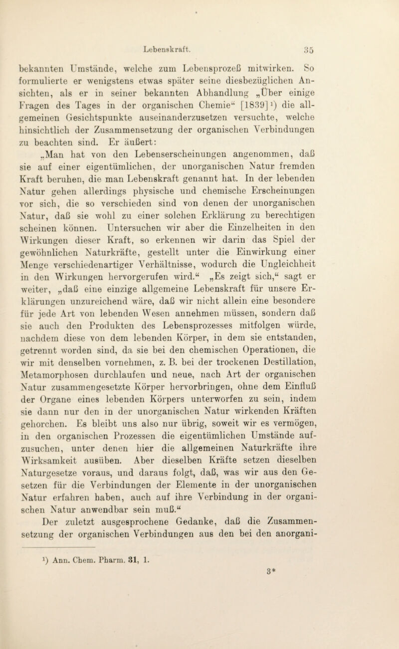 bekannten Umstände, welche zum Lebensprozeß mitwirken. So formulierte er wenigstens etwas später seine diesbezüglichen An¬ sichten, als er in. seiner bekannten Abhandlung „Über einige Fragen des Tages in der organischen Chemie“ [1839]2) die all¬ gemeinen Gesichtspunkte auseinanderzusetzen versuchte, welche hinsichtlich der Zusammensetzung der organischen Verbindungen zu beachten sind. Er äußert: ..Man hat von den Lebenserscheinungen angenommen, daß sie auf einer eigentümlichen, der unorganischen Natur fremden Kraft beruhen, die man Lebenskraft genannt hat. In der lebenden Natur gehen allerdings physische und chemische Erscheinungen vor sich, die so verschieden sind von denen der unorganischen Natur, daß sie wohl zu einer solchen Erklärung zu berechtigen scheinen können. Untersuchen wir aber die Einzelheiten in den Wirkungen dieser Kraft, so erkennen wir darin das Spiel der gewöhnlichen Naturkräfte, gestellt unter die Einwirkung einer Menge verschiedenartiger Verhältnisse, wodurch die Ungleichheit in den Wirkungen hervorgerufen wird.“ „Es zeigt sich,“ sagt er weiter, „daß eine einzige allgemeine Lebenskraft für unsere Er¬ klärungen unzureichend wäre, daß wir nicht allein eine besondere für jede Art von lebenden Wesen annehmen müssen, sondern daß sie auch den Produkten des Lebensprozesses mitfolgen würde, nachdem diese von dem lebenden Körper, in dem sie entstanden, getrennt worden sind, da sie bei den chemischen Operationen, die wir mit denselben vornehmen, z. B. bei der trockenen Destillation, Metamorphosen durchlaufen und neue, nach Art der organischen Natur zusammengesetzte Körper hervorbringen, ohne dem Einfluß der Organe eines lebenden Körpers unterworfen zu sein, indem sie dann nur den in der unorganischen Natur wirkenden Kräften gehorchen. Es bleibt uns also nur übrig, soweit wir es vermögen, in den organischen Prozessen die eigentümlichen Umstände auf¬ zusuchen, unter denen hier die allgemeinen Naturkräfte ihre Wirksamkeit ausüben. Aber dieselben Kräfte setzen dieselben Naturgesetze voraus, und daraus folgt, daß, was wir aus den Ge¬ setzen für die Verbindungen der Elemente in der unorganischen Natur erfahren haben, auch auf ihre Verbindung in der organi¬ schen Natur anwendbar sein muß.“ Der zuletzt ausgesprochene Gedanke, daß die Zusammen¬ setzung der organischen Verbindungen aus den bei den anorgani- D Ann. Chem. Pharm. 31, 1. 3*