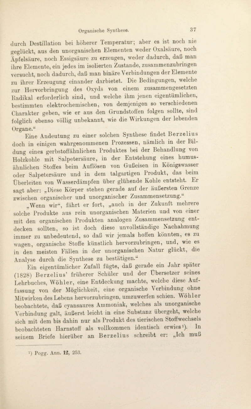 durch Destillation bei höherer Temperatur; aber es ist noch me geglückt, aus den unorganischen Elementen weder Oxalsäure, noch Äpfelsäure, noch Essigsäure zu erzeugen, weder dadurch, daß man ihre Elemente, ein jedes im isolierten Zustande, zusammenzubringen versucht, noch dadurch, daß man binäre \ erbindungen der Elemente zu ihrer Erzeugung einander darbietet. Die Bedingungen, welche zur Hervorbringung des Oxyds von einem zusammengesetzten Itadikal erforderlich sind, und welche ihm jenen eigentümlichen, bestimmten elektrochemischen, von demjenigen so verschiedenen Charakter geben, wie er aus den Grundstoffen folgen sollte, sind folglich ebenso völlig unbekannt, wie die Wirkungen der lebenden Organe.“ Eine Andeutung zu einer solchen Synthese findet Berzelius doch in einigen wahrgenommenen Prozessen, nämlich in dei Bil¬ dung eines gerbstoffähnlichen Produktes hei der Behandlung von Holzkohle mit Salpetersäure, in der Entstehung eines humus- älmlichen Stoffes beim Auflösen von Gußeisen in Königswasser oder Salpetersäure und in dem talgartigen Produkt, das beim Überleiten von Wasserdämpfen über glühende Kohle entsteht. Er sagt aber: „Diese Körper stehen gerade auf der äußersten Grenze zwischen organischer und unorganischer Zusammensetzung/’ „Wenn wir“, fährt er fort, „auch in der Zukunft mehrere solche Produkte aus rein unorganischen Materien und von einer mit den organischen Produkten analogen Zusammensetzung ent¬ decken sollten, so ist doch diese unvollständige Nachahmung immer zu unbedeutend, so daß wir jemals hoffen könnten, es zu wagen, organische Stoffe künstlich hervorzubringen, und, wie es in den meisten Fällen in der unorganischen Natui glückt, die Analyse durch die Synthese zu bestätigen.“ Ein eigentümlicher Zufall fügte, daß gerade ein Jahr spätei (1828) Berzelius’ früherer Schüler und der Übersetzer seines Lehrbuches, Wöhler, eine Entdeckung machte, welche diese Auf¬ fassung von der Möglichkeit, eine organische Verbindung ohne Mitwirken des Lebens hervorzubringen, umzuwerfen schien. Wöhler beobachtete, daß cyansaures Ammoniak, welches als unorganische Verbindung galt, äußerst leicht in eine Substanz übergeht, welche sich mit dem bis dahin nur als Produkt des tierischen Stoffwechsels beobachteten Harnstoff als vollkommen identisch erwies1). In seinem Briefe hierüber an Berzelius schreibt er: „Ich muß ]) Pogg. Ann. 12, 253.