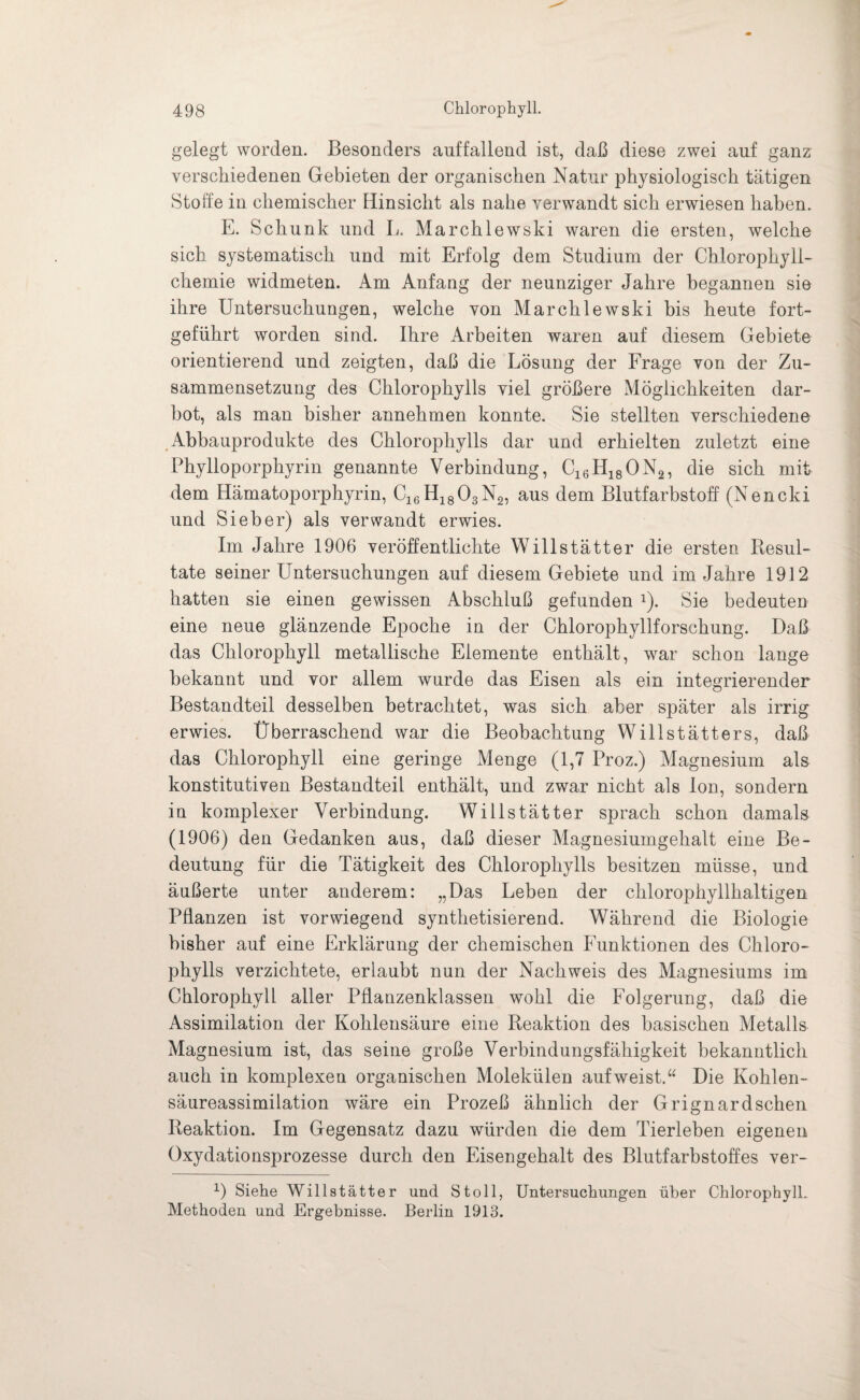 gelegt worden. Besonders auffallend ist, daß diese zwei auf ganz verschiedenen Gebieten der organischen Natur physiologisch tätigen Stoffe in chemischer Hinsicht als nahe verwandt sich erwiesen haben. E. Schunk und L. Marchlewski waren die ersten, welche sich systematisch und mit Erfolg dem Studium der Cblorophyll- chemie widmeten. Am Anfang der neunziger Jahre begannen sie ihre Untersuchungen, welche von Marchlewski bis heute fort¬ geführt worden sind. Ihre Arbeiten waren auf diesem Gebiete orientierend und zeigten, daß die Lösung der Frage von der Zu¬ sammensetzung des Chlorophylls viel größere Möglichkeiten dar¬ bot, als man bisher annehmen konnte. Sie stellten verschiedene Abbauprodukte des Chlorophylls dar und erhielten zuletzt eine Phylloporphyrin genannte Verbindung, Cl6H18ON2, die sich mit dem Hämatoporphyrin, C16H1803N2, aus dem Blutfarbstoff (Nencki und Sieber) als verwandt erwies. Im Jahre 1906 veröffentlichte Willstätter die ersten Resul¬ tate seiner Untersuchungen auf diesem Gebiete und im Jahre 1912 hatten sie einen gewissen Abschluß gefunden *). Sie bedeuten eine neue glänzende Epoche in der Chlorophyllforschung. Daß das Chlorophyll metallische Elemente enthält, war schon lange bekannt und vor allem wurde das Eisen als ein integrierender Bestandteil desselben betrachtet, was sich aber später als irrig erwies. Überraschend war die Beobachtung Willstätters, daß das Chlorophyll eine geringe Menge (1,7 Proz.) Magnesium als konstitutiven Bestandteil enthält, und zwar nicht als Ion, sondern in komplexer Verbindung. Willstätter sprach schon damals (1906) den Gedanken aus, daß dieser Magnesiumgehalt eine Be¬ deutung für die Tätigkeit des Chlorophylls besitzen müsse, und äußerte unter anderem: „Das Leben der chlorophyllhaltigen Pflanzen ist vorwiegend synthetisierend. Während die Biologie bisher auf eine Erklärung der chemischen Funktionen des Chloro¬ phylls verzichtete, erlaubt nun der Nachweis des Magnesiums im Chlorophyll aller Pflanzenklassen wohl die Folgerung, daß die Assimilation der Kohlensäure eine Reaktion des basischen Metalls Magnesium ist, das seine große Verbindungsfähigkeit bekanntlich auch in komplexen organischen Molekülen aufweist.“ Die Kohlen¬ säureassimilation wäre ein Prozeß ähnlich der Grignardschen Reaktion. Im Gegensatz dazu würden die dem Tierleben eigenen Oxydationsprozesse durch den Eisengehalt des Blutfarbstoffes ver- 1) Siehe Willstätter und Stoll, Untersuchungen über Chlorophyll. Methoden und Ergebnisse. Berlin 1913.