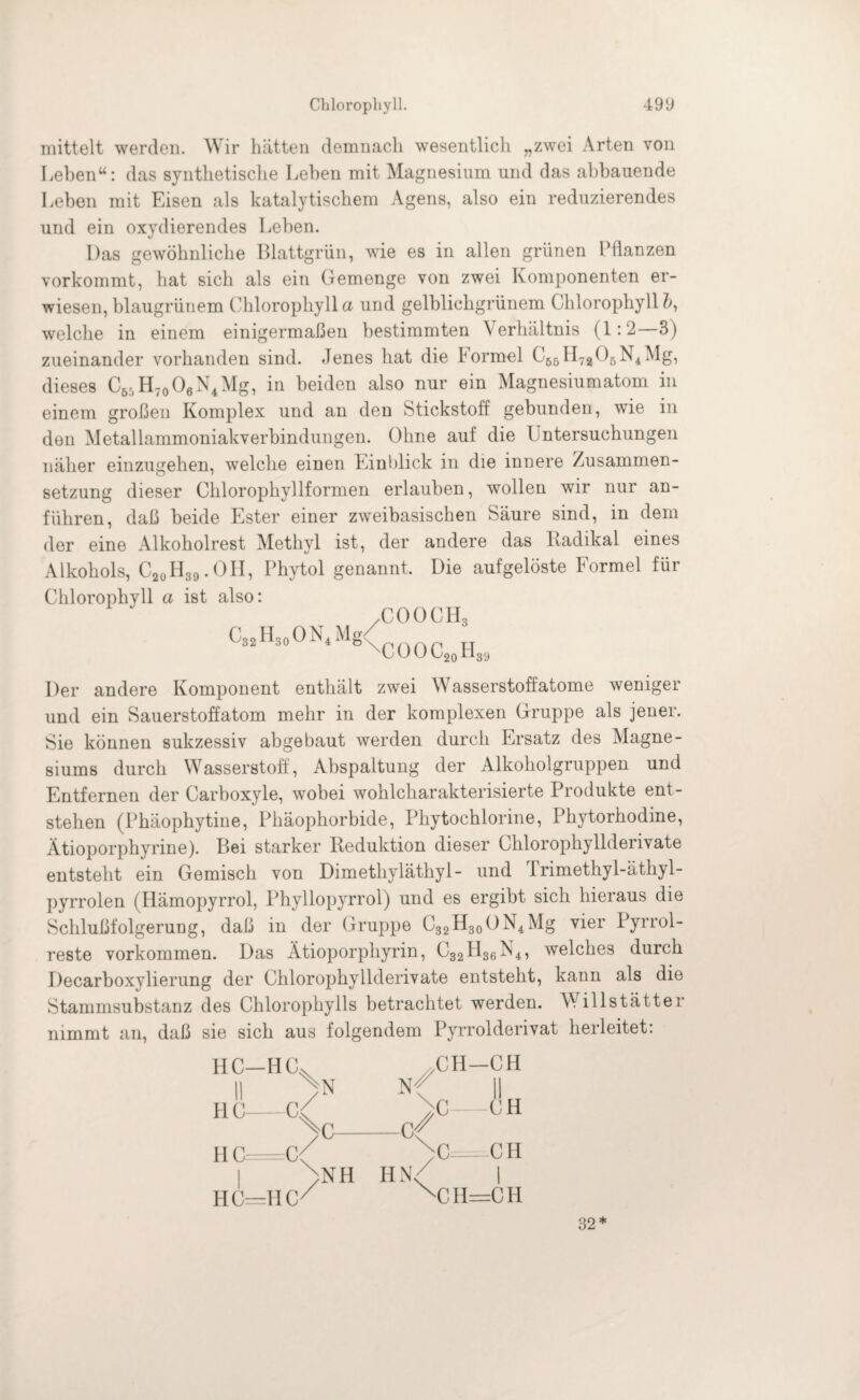 mittelt werden. Wir hätten demnach wesentlich „zwei Arten von Leben“: das synthetische Lehen mit Magnesium und das ahbauende Leben mit Eisen als katalytischem Agens, also ein reduzierendes und ein oxydierendes Leben. Das gewöhnliche Blattgrün, wie es in allen grünen Pflanzen vorkommt, hat sich als ein Gemenge von zwei Komponenten er¬ wiesen, blaugrünem Chlorophyll a und gelblichgrünem Chlorophyll ?>, welche in einem einigermaßen bestimmten \ erhältnis (1:2—3) zueinander vorhanden sind. Jenes hat die hormel C65H7a06N4Mg, dieses C55H70O6N4Mg, in beiden also nur ein Magnesiumatom in einem großen Komplex und an den Stickstoff gebunden, wie in den Metallammoniakverbindungen. Ohne auf die Untersuchungen näher einzugehen, welche einen Einblick in die innere Zusammen¬ setzung dieser Chlorophyllformen erlauben, wollen wir nur an¬ führen, daß beide Ester einer zweibasischen Säure sind, in dem der eine Alkoholrest Methyl ist, der andere das Radikal eines Alkohols, C20H39.OH, Phytol genannt. Die aufgelöste Formel für Chlorophyll a ist also: ,COOCH3 l8'\CüOC20H39 C32H30ON4Mg< Der andere Komponent enthält zwei Wasserstoffatome weniger und ein Sauerstoffatom mehr in der komplexen Gruppe als jener. Sie können sukzessiv abgebaut werden durch Ersatz des Magne¬ siums durch Wasserstoff, Abspaltung der Alkoholgruppen und Entfernen der Carboxyle, wobei wohlcharakterisierte Produkte ent¬ stehen (Phäophytine, Phäophorbide, Phytochlorine, Phytorhodine, Atioporphyrine). Bei starker Reduktion dieser Chlorophyllderivate entsteht ein Gemisch von Dimethyläthyl- und irimethyl-äthyl- pyrrolen (Hämopyrrol, Phyllopyrrol) und es ergibt sich hieraus die Schlußfolgerung, daß in der Gruppe C32H30()N4Mg vier Pyrrol- reste Vorkommen. Das Ätioporphyrin, C32H36N4, welches durch Decarboxylierung der Chlorophyllderivate entsteht, kann als die Stammsubstanz des Chlorophylls betrachtet werden. Willstätter nimmt an, daß sie sich aus folgendem Pyrrolderivat herleitet. HC—HC^ II > H C-C4 CH-CH N-f || HC c/ ^>C=--CH )NH HN< | HC=HC// X!H=CH 32*