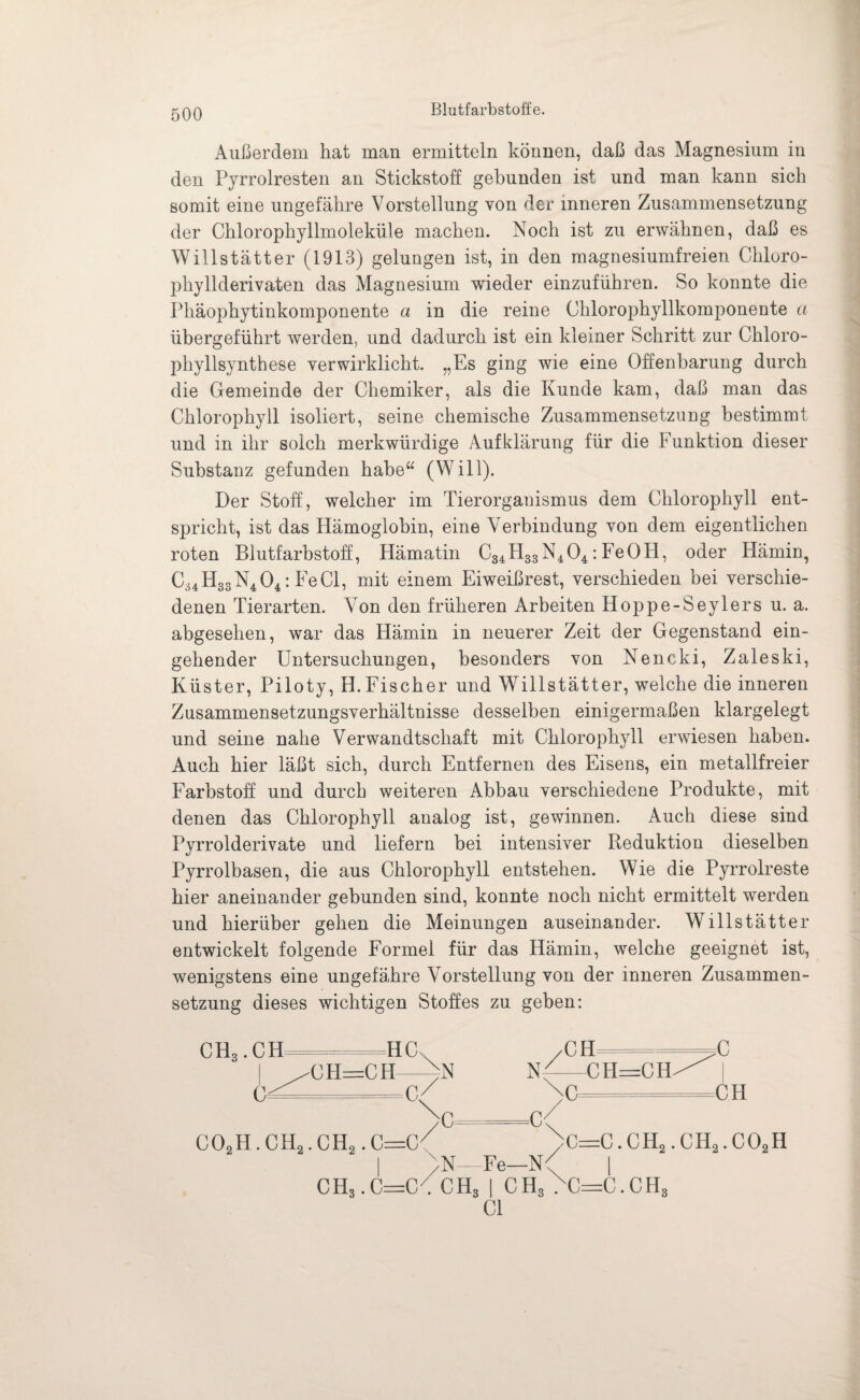Blutfarbstoffe. Außerdem hat man ermitteln können, daß das Magnesium in den Pyrrolresten an Stickstoff gebunden ist und man kann sich somit eine ungefähre Vorstellung von der inneren Zusammensetzung der Chlorophyllmoleküle machen. Noch ist zu erwähnen, daß es Willstätter (1913) gelungen ist, in den magnesiumfreien Chluro- pliyllderivaten das Magnesium wieder einzuführen. So konnte die Phäophytinkomponente a in die reine Chlorophyllkomponente a übergeführt werden, und dadurch ist ein kleiner Schritt zur Chloro¬ phyllsynthese verwirklicht. „Es ging wie eine Offenbarung durch die Gemeinde der Chemiker, als die Kunde kam, daß man das Chlorophyll isoliert, seine chemische Zusammensetzung bestimmt und in ihr solch merkwürdige Aufklärung für die Funktion dieser Substanz gefunden habe“ (Will). Der Stoff, welcher im Tierorganismus dem Chlorophyll ent¬ spricht, ist das Hämoglobin, eine Verbindung von dem eigentlichen roten Blutfarbstoff, Hämatin C34H33N404: FeOH, oder Hämin, C34H33N404: FeCl, mit einem Eiweißrest, verschieden bei verschie¬ denen Tierarten. Von den früheren Arbeiten Hoppe-Seylers u. a. abgesehen, war das Hämin in neuerer Zeit der Gegenstand ein¬ gehender Untersuchungen, besonders von Nencki, Zaleski, Küster, Piloty, H.Fischer und Willstätter, welche die inneren Zusammensetzungsverhältnisse desselben einigermaßen klargelegt und seine nahe Verwandtschaft mit Chlorophyll erwiesen haben. Auch hier läßt sich, durch Entfernen des Eisens, ein metallfreier Farbstoff und durch weiteren Abbau verschiedene Produkte, mit denen das Chlorophyll analog ist, gewinnen. Auch diese sind Pyrrolderivate und liefern bei intensiver Reduktion dieselben Pyrrolbasen, die aus Chlorophyll entstehen. Wie die Pyrrolreste hier aneinander gebunden sind, konnte noch nicht ermittelt werden und hierüber gehen die Meinungen auseinander. Willstätter entwickelt folgende Formel für das Hämin, welche geeignet ist, wenigstens eine ungefähre Vorstellung von der inneren Zusammen¬ setzung dieses wichtigen Stoffes zu geben: ch3.ch c^ HC CH=CH-^N CH_=— N'-CH=CH^ Na c CH >C U' co2h.ch2.ch2.c=c< I bN—Fe—N CH3.C—C . CH3 I ch3 .xc=c.ch3 CI C=C. CH«. CHo. COoH