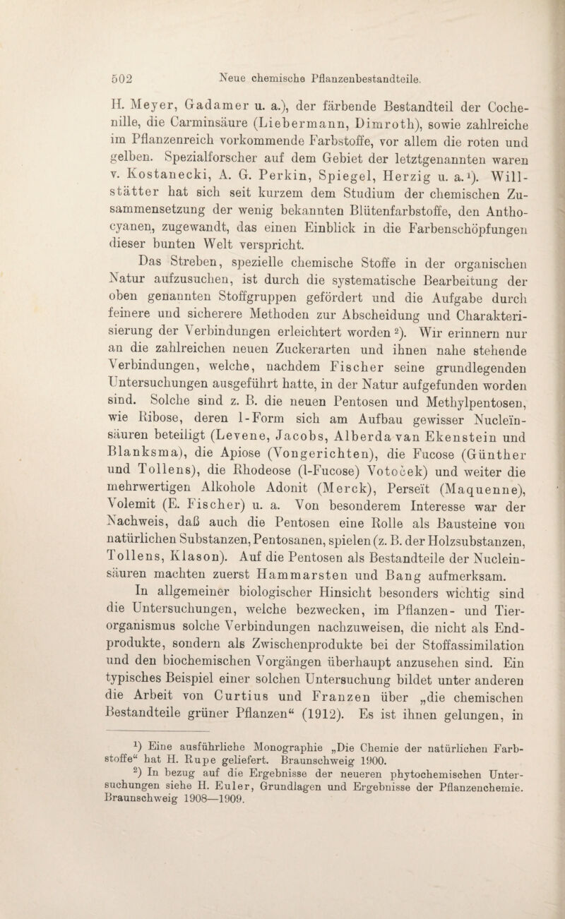 H. Meyer, Gadamer u. a.), der färbende Bestandteil der Coche¬ nille, die Carminsäure (Liebermann, Dimrotli), sowie zahlreiche im Pflanzenreich vorkommende Farbstoffe, vor allem die roten und gelben, Spezialforscher auf dem Gebiet der letztgenannten waren v. Kostanecki, A. G. Perkin, Spiegel, Herzig u. a.1). Will- stätter hat sich seit kurzem dem Studium der chemischen Zu¬ sammensetzung der wenig bekannten Blütenfarbstoffe, den Antho- cyanen, zugewandt, das einen Einblick in die Farbenschöpfungen dieser bunten Welt verspricht. Das Streben, spezielle chemische Stoffe in der organischen Natur aufzusuchen, ist durch die systematische Bearbeitung der oben genannten Stoffgruppen gefördert und die Aufgabe durch feinere und sicherere Methoden zur Abscheidung und Charakteri¬ sierung der Verbindungen erleichtert worden2). Wir erinnern nur an die zahlreichen neuen Zuckerarten und ihnen nahe stehende Verbindungen, welche, nachdem Fischer seine grundlegenden Untersuchungen ausgeführt hatte, in der Natur aufgefunden worden sind. Solche sind z. B. die neuen Pentosen und Methylpentosen, wie Ribose, deren 1-Form sich am Aufbau gewisser Nuclein- säuren beteiligt (Levene, Jacobs, Alberda van Ekenstein und Blanksma), die Apiose (Yongerichten), die Fucose (Günther und Jollens), die Rhodeose (1-Fucose) Votoöek) und weiter die mehrwertigen Alkohole Adonit (Merck), Perseit (Maquenne), V olemit (E. bischer) u. a. Von besonderem Interesse war der Nachweis, daß auch die Pentosen eine Rolle als Bausteine von natürlichen Substanzen, Pentosanen, spielen (z. B. der Holzsubstanzen, 1 olle ns, Klason). Auf die Pentosen als Bestandteile der Nuclein- säuren machten zuerst Hammarsten und Bang aufmerksam. In allgemeiner biologischer Hinsicht besonders wichtig sind die Untersuchungen, welche bezwecken, im Pflanzen- und Tier¬ organismus solche Verbindungen nachzuweisen, die nicht als End¬ produkte, sondern als Zwischenprodukte bei der Stoffassimilation und den biochemischen Vorgängen überhaupt anzusehen sind. Ein typisches Beispiel einer solchen Untersuchung bildet unter anderen die Arbeit von Curtius und Franzen über „die chemischen Bestandteile grüner Pflanzen“ (1912). Es ist ihnen gelungen, in U Eine ausführliche Monographie „Die Chemie der natürlichen Farb¬ stoffe“ hat H. Rupe geliefert. Braunschweig 1900. 2) In bezug auf die Ergebnisse der neueren phytochemischen Unter¬ suchungen siehe H. Euler, Grundlagen und Ergebnisse der Pflanzenchemie. Braunschweig 1908—1909.