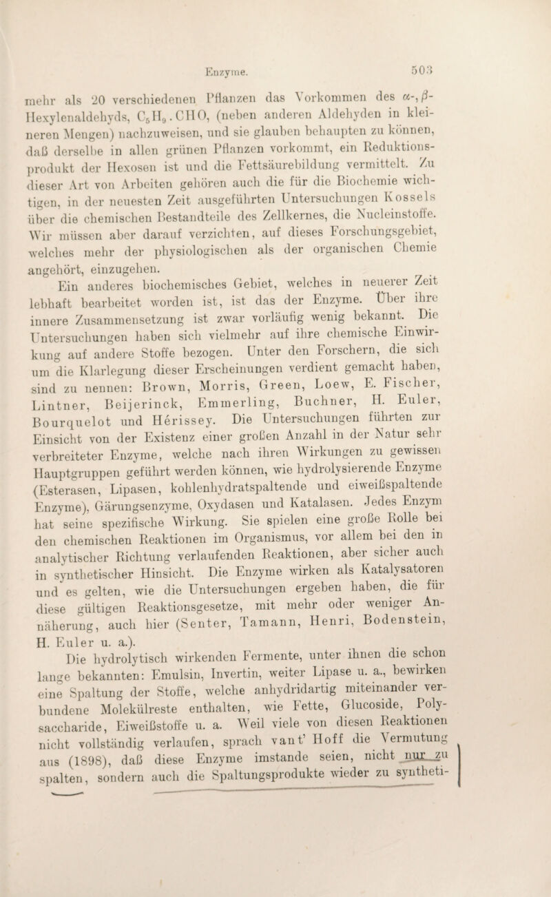 Enzyme. mehr als 20 verschiedenen Pflanzen das Vorkommen des a-,ß- Hexylenaldehyds, C51I9.C110, (neben anderen Aldehyden in klei¬ neren Mengen) nachzuweisen, und sie glauben behaupten zu können, daß derselbe in allen grünen Pflanzen vorkommt, ein Reduktions¬ produkt der Hexosen ist und die Fettsäurebildung vermittelt. . Zu dieser Art von Arbeiten gehören auch die für die Biochemie wich¬ tigen, in der neuesten Zeit ausgeführten Untersuchungen Rossels über die chemischen Bestandteile des Zellkernes, die Nucleinstoffe. Wir müssen aber darauf verzichten, auf dieses Iorschungsgebiet, welches mehr der physiologischen als der organischen Chemie angehört, einzugehen. Ein anderes biochemisches Gebiet, welches in neuerer Zeit lebhaft bearbeitet worden ist, ist das der Enzyme. Über ihre innere Zusammensetzung ist zwar vorläufig wenig bekannt. Die Untersuchungen haben sich vielmehr auf ihre chemische Einwir¬ kung auf andere Stoffe bezogen. Unter den Forschern, die sich um die Klarlegung dieser Erscheinungen verdient gemacht haben, sind zu nennen: Brown, Morris, Green, Loew, E. Fiscliei, Lintner, Beijerinck, Emmerling, Büchner, PI. Euler, Bourquelot und Herissey. Die Untersuchungen führten zur Einsicht von der Existenz einer großen Anzahl in der Natur sehr verbreiteter Enzyme, welche nach ihren Wirkungen zu gewissen Hauptgruppen geführt werden können, wie hydrolysierende Enzyme (Esterasen, Lipasen, kohlenhydratspaltende und eiweißspaltende Enzyme), Gärungsenzyme, Oxydasen und Katalasen. Jedes Enzym hat seine spezifische Wirkung. Sie spielen eine große Rolle bei den chemischen Reaktionen im Organismus, vor allem bei den in analytischer Richtung verlaufenden Reaktionen, aber sicher auch in synthetischer Hinsicht. Die Enzyme wirken als Katalysatoren und es gelten, wie die Untersuchungen ergeben haben, die für diese gültigen Reaktionsgesetze, mit mehr oder weniger An¬ näherung, auch hier (Senter, Tamann, Henri, Bodenstein, H. Euler u. a.). Die hydrolytisch wirkenden P'ermente, unter ihnen die schon lange bekannten: Emulsin, Invertin, weiter Lipase u. a., bewirken eine Spaltung der Stoffe, welche anhydridartig miteinander ver¬ bundene Molekülreste enthalten, wie kette, Glucoside, Poly¬ saccharide, Eiweißstoffe u. a. Weil viele von diesen Reaktionen nicht vollständig verlaufen, sprach vant’ Hoff die Vermutung aus (1898), daß diese Enzyme imstande seien, nicht spalten, sondern auch die Spaltungsprodukte wieder zu syntheti-