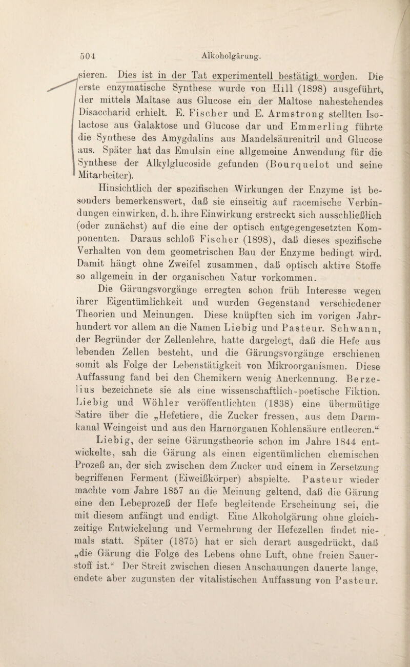 gieren. Dies ist in der Tat experimentell bestätigt..worden. Die |erste enzymatische Synthese wurde von Hill (1898) ausgeführt, der mittels Maltase aus Glucose ein der Maltose nahestehendes Disaccharid erhielt. E. Fischer und E. Armstrong stellten Iso- lactose aus Galaktose und Glucose dar und Emmerling führte die Synthese des Amygdalins aus Mandelsäurenitril und Glucose aus. Später hat das Emulsin eine allgemeine Anwendung für die Synthese der Alkylglucoside gefunden (Bourquelot und seine Mitarbeiter). Hinsichtlich der spezifischen Wirkungen der Enzyme ist be¬ sonders bemerkenswert, daß sie einseitig auf racemische Verbin¬ dungen einwirken, d. h. ihre Einwirkung erstreckt sich ausschließlich (oder zunächst) auf die eine der optisch entgegengesetzten Kom¬ ponenten. Daraus schloß Fischer (1898), daß dieses spezifische Verhalten von dem geometrischen Bau der Enzyme bedingt wird. Damit hängt ohne Zweifel zusammen, daß optisch aktive Stoffe so allgemein in der organischen Natur Vorkommen. Die Gärungsvorgänge erregten schon früh Interesse wegen ihrer Eigentümlichkeit und wurden Gegenstand verschiedener Theorien und Meinungen. Diese knüpften sich im vorigen Jahr¬ hundert vor allem an die Namen Liebig und Pasteur. Schwann, der Begründer der Zellenlehre, hatte dargelegt, daß die Hefe aus lebenden Zellen besteht, und die Gärungsvorgänge erschienen somit als Folge der Lebenstätigkeit von Mikroorganismen. Diese Auffassung fand bei den Chemikern wenig Anerkennung. Berze- lius bezeichnete sie als eine wissenschaftlich-poetische Fiktion. Liebig und Wöhler veröffentlichten (1838) eine übermütige Satire über die „Hefetiere, die Zucker fressen, aus dem Darm¬ kanal Weingeist und aus den Harnorganen Kohlensäure entleeren:“ Liebig, der seine Gärungstheorie schon im Jahre 1844 ent¬ wickelte, sah die Gärung als einen eigentümlichen chemischen Prozeß an, der sich zwischen dem Zucker und einem in Zersetzung: begriffenen Ferment (Eiweißkörper) abspielte. Pasteur wieder machte vom Jahre 1857 an die Meinung geltend, daß die Gärung eine den Lebeprozeß der liefe begleitende Erscheinung sei, die mit diesem anfängt und endigt. Eine Alkoholgärung ohne gleich¬ zeitige Entwickelung und Vermehrung der Hefezellen findet nie¬ mals statt. Später (1875) hat er sich derart ausgedrückt, daß „die Gärung die Folge des Lebens ohne Luft, ohne freien Sauer¬ stoff ist.“ Der Streit zwischen diesen Anschauungen dauerte lange, endete aber zugunsten der vitalistischen Auffassung von Pasteur.