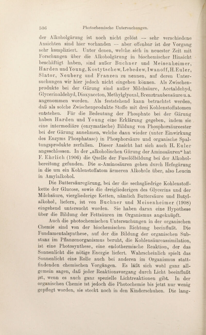der Alkoholgärung ist noch nicht gelöst — sehr verschiedene Ansichten sind hier vorhanden — aber offenbar ist der Vorgang sehr kompliziert. Unter denen, welche sich in neuester Zeit mit Forschungen über die Alkoholgärung in biochemischer Hinsicht beschäftigt haben, sind außer Büchner und Meisenheimer, Harden und Young, Kostytschew, Lebedew, Iwan off, H. Euler, Slator, Neuberg und Franzen zu nennen, auf deren Unter¬ suchungen wir hier jedoch nicht eingehen können. Als Zwischen¬ produkte bei der Gärung sind außer Milchsäure, Acetaldehyd, Glycerin aldehyd, Dioxyaceton, Methylglyoxal, Brenztrauben säure u.a. angenommen worden. Als feststehend kann betrachtet werden, daß als solche Zwischenprodukte Stoffe mit drei Kohlenstoffatomen entstehen. Für die Bedeutung der Phosphate bei der Gärung haben Harden und Young eine Erklärung gegeben, indem sie eine intermediäre (enzymatische) Bildung von Phosphorsäureester bei der Gärung annehmen, welche dann wieder (unter Einwirkung des Enzyms Phosphatase) in Phosphorsäure und organische Spal¬ tungsprodukte zerfallen. Dieser Ansicht hat sich auch H. Euler angeschlossen. In der „alkoholischen Gärung der Aminosäuren“ hat F. Ehrlich (1906) die Quelle der Fuselölbildung bei der Alkohol¬ bereitung gefunden. Die «-Aminosäuren gehen durch Hefegärung in die um ein Kohlenstoffatom ärmeren Alkohole über, also Leucin in Amylalkohol. Die Buttersäuregärung, bei der die sechsgliedrige Kohlenstoff¬ kette der Glucose, sowie die dreigliederigen des Glycerins und der Milchsäure, viergliederige Ketten, nämlich Buttersäure und Butyl- alkohol, liefern, ist von Büchner und Meisenheimer (1908) eingehend untersucht worden. Sie haben daran eine Hypothese über die Bildung der Fettsäuren im Organismus angeknüpft. Auch die photochemischen Untersuchungen in der organischen Chemie sind von der biochemischen Richtung beeinflußt. Die Fundamentalsynthese, auf der die Bildung der organischen Sub¬ stanz im Pflanzenorganismus beruht, die Kohlensäureassimilation, ist eine Photosynthese, eine endothermische Reaktion, der das Sonnenlicht die nötige Energie liefert. Wahrscheinlich spielt das Sonnenlicht eine Rolle auch bei anderen im Organismus statt¬ findenden chemischen Vorgängen. Es läßt sich wohl ganz all¬ gemein sagen, daß jeder Reaktionsvorgang durch Licht beeinflußt ist, wenn es auch ganz spezielle Lichtreaktionen gibt. In der organischen Chemie ist jedoch die Photochemie bis jetzt nur wenig gepflegt worden, sie steckt noch in den Kinderschuhen. Die lang-