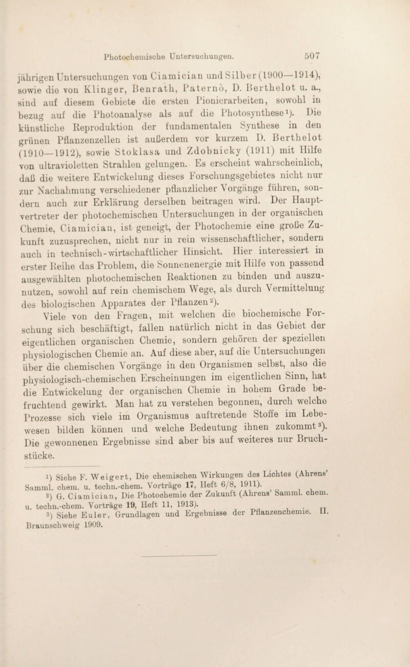 jährigen Untersuchungen von Ciamician und Silber (1000—1914), sowie die von Klinger, Benrath, Paterno, D. Berthelot u. a., sind auf diesem Gebiete die ersten Pionierarbeiten, sowohl in bezug auf die Photoanalyse als auf die Photosynthese1)* Die künstliche Reproduktion der fundamentalen Synthese in den grünen Pflanzenzellen ist außerdem vor kurzem D. Berthelot (1910—1912), sowie Stoklasa und Zdobnicky (1911) mit Hilfe von ultravioletten Strahlen gelungen. Es erscheint wahrscheinlich, daß die weitere Entwickelung dieses Forschungsgebietes nicht nur zur Nachahmung verschiedener pflanzlicher \ oigange führen, son dem auch zur Erklärung derselben beitragen wird. Der Haupt¬ vertreter der photochemischen Untersuchungen in der organischen Chemie, Ciamician, ist geneigt, der Fhotochemie eine große Zu¬ kunft zuzusprechen, nicht nur in rein wissenschaftlicher, sondern auch in technisch-wirtschaftlicher Hinsicht. Hier interessiert in erster Reihe das Problem, die Sonnenenergie mit Hilfe von passend ausgewählten photochemischen Reaktionen zu binden und auszu¬ nutzen, sowohl auf rein chemischem Wege, als durch Vermittelung des biologischen Apparates der Pflanzen2). Viele von den Fragen, mit welchen die biochemische For¬ schung sich beschäftigt, fallen natürlich nicht in das Gebiet der eigentlichen organischen Chemie, sondern gehören der speziellen physiologischen Chemie an. Auf diese aber, auf die Untersuchungen über die chemischen \ orgänge in den Organismen selbst, also die physiologisch-chemischen Erscheinungen im eigentlichen Sinn, hat die Entwickelung der organischen Chemie in hohem Grade be¬ fruchtend gewirkt. Man hat zu verstehen begonnen, durch welche Prozesse sich viele im Organismus auftretende Stoffe im Lebe¬ wesen bilden können und welche Bedeutung ihnen zukommt3). Die gewonnenen Ergebnisse sind aber bis auf weiteres nur Biuch- stücke. 1) Siehe F. Weigert, Die chemischen Wirkungen des Lichtes (Ahrens* Samml. chem. u. techn.-chem. Vorträge 17, Heft 6/8, 1911). 2) G. Ciamician, Die Photochemie der Zukunft (Ahrens’ Samml. chem. u. techn.-chem. Vorträge 19, Heft 11, 1913). 3) Siehe Euler, Grundlagen und Ergebnisse der Pflanzenchemie. LI.