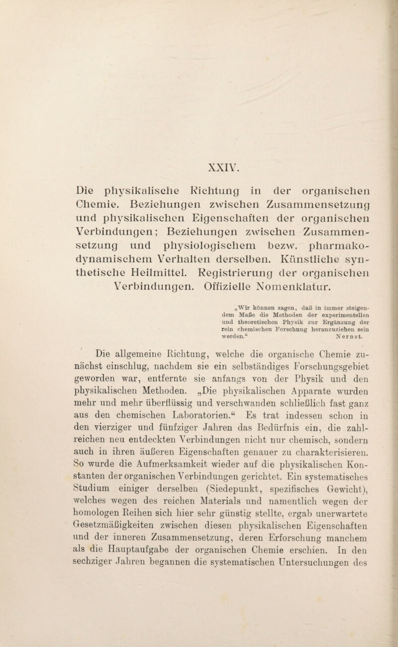 XXIV. Die physikalische Richtung in der organischen Chemie. Beziehungen zwischen Zusammensetzung und physikalischen Eigenschaften der organischen Verbindungen; Beziehungen zwischen Zusammen¬ setzung und physiologischem bezw. pharmako- dynamischem Verhalten derselben. Künstliche syn¬ thetische Heilmittel. Registrierung der organischen Verbindungen. Offizielle Nomenklatur. „Wir können sagen, daß in immer steigen¬ dem Maße die Methoden der experimentellen und theoretischen Physik zur Ergänzung der rein chemischen Forschung heranzuziehen sein werden.“ Nernst. Die allgemeine Richtung, welche die organische Chemie zu¬ nächst einschlug, nachdem sie ein selbständiges Forschungsgebiet geworden war, entfernte sie anfangs von der Physik und den physikalischen Methoden. „Die physikalischen Apparate wurden mehr und mehr überflüssig und verschwanden schließlich fast ganz aus den chemischen Laboratorien.“ Es trat indessen schon in den vierziger und fünfziger Jahren das Bedürfnis ein, die zahl¬ reichen neu entdeckten Verbindungen nicht nur chemisch, sondern auch in ihren äußeren Eigenschaften genauer zu charakterisieren. So wurde die Aufmerksamkeit wieder auf die physikalischen Kon¬ stanten der organischen Verbindungen gerichtet. Ein systematisches Studium einiger derselben (Siedepunkt, spezifisches Gewicht), welches wegen des reichen Materials und namentlich wegen der homologen Reihen sich hier sehr günstig stellte, ergab unerwartete Gesetzmäßigkeiten zwischen diesen physikalischen Eigenschaften und der inneren Zusammensetzung, deren Erforschung manchem als die Hauptaufgabe der organischen Chemie erschien. In den sechziger Jahren begannen die systematischen Untersuchungen des