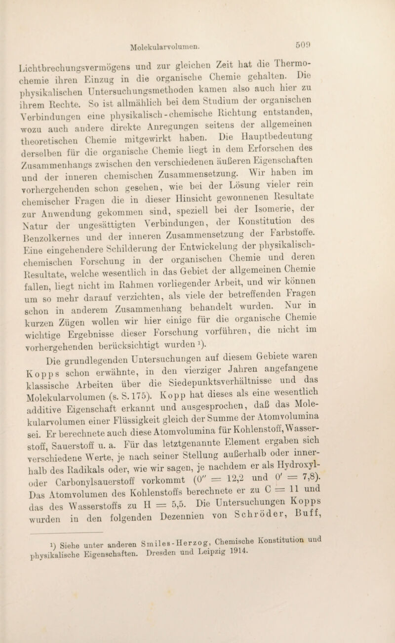 Molekularvolumen. 50D Lichtbrechungsvermögens und zur gleichen Zeit hat die Thermo¬ chemie ihren Einzug in die organische Chemie gehalten. Die physikalischen Untersuchungsmethoden kamen also auch hier zu ihrem Rechte. So ist allmählich hei dem Studium der organischen Verbindungen eine physikalisch - chemische Richtung entstanden, wozu auch andere direkte Anregungen seitens der allgemeinen theoretischen Chemie mitgewirkt haben. Die Hauptbedeutung derselben für die organische Chemie liegt in dem Erforschen des Zusammenhangs zwischen den verschiedenen äußeren Eigenschaften und der inneren chemischen Zusammensetzung. W ir haben im vorhergehenden schon gesehen, wie bei der Lösung vielei lein chemischer Fragen die in dieser Hinsicht gewonnenen Resultate zur Anwendung gekommen sind, speziell hei der Isomene, der Natur der ungesättigten Verbindungen, der Konstitution des Benzolkernes und der inneren Zusammensetzung der Farbstoffe. Eine eingehendere Schilderung der Entwickelung der physikalisch¬ chemischen Forschung in der organischen Chemie und deren Resultate, welche wesentlich in das Gebiet der allgemeinen Chemie fallen, liegt nicht im Rahmen vorliegender Arbeit, und wir können um so mehr darauf verzichten, als viele der betreffenden Fragen schon in anderem Zusammenhang behandelt wurden. Nur m kurzen Zügen wollen wir hier einige für die organische Chemie wichtige Ergebnisse dieser Forschung vorführen, die nicht im vorhergehenden berücksichtigt wurden ')■ Die grundlegenden Untersuchungen auf diesem Gebiete waren Kopps schon erwähnte, in den vierziger Jahren angefangene klassische Arbeiten über die Siedepunktsverhältnisse und das Molekularvolumen (s. S. 175). Kopp hat dieses als eine wesentlich additive Eigenschaft erkannt und ausgesprochen, daß das Mole¬ kularvolumen einer Flüssigkeit gleich der Summe der Atomvolumina sei. Er berechnete auch diese Atomvolumina für Kohlenstoff, W asser- stoff, Sauerstoff u. a. Für das letztgenannte Element ergaben sich verschiedene Werte, je nach seiner Stellung außerhalb oder inner¬ halb des Radikals oder, wie wir sagen, je nachdem er als Hydroxy- oder Carbonylsauerstoff vorkommt (0 = 12,2 und 0 — 7,8). Das Atomvolumen des Kohlenstoffs berechnete er zu C = U und das des Wasserstoffs zu Id = 5,5. Die Untersuchungen Kopps wurden in den folgenden Dezennien von Schröder, butt, i) Siehe unter anderen Smiles-Herzog, Chemische Konstitution und physikalische Eigenschaften. Dresden und Leipzig 1914.