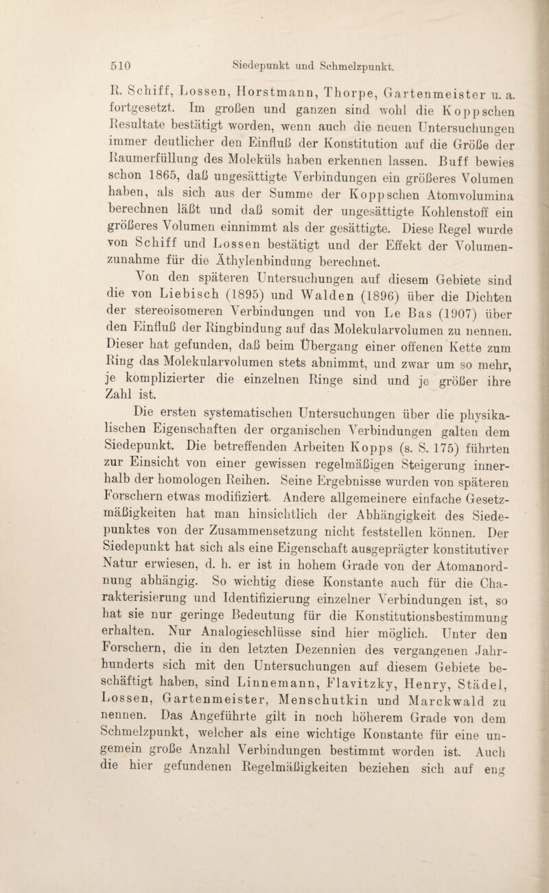 R. Schiff, Lossen, Horstmann, Thorpe, Gartenmeister n. a. fortgesetzt. Im großen und ganzen sind wohl die Koppsehen Resultate bestätigt worden, wenn auch die neuen Untersuchungen immer deutlicher den Einfluß der Konstitution auf die Größe der Raumerfüllung des Moleküls haben erkennen lassen. Buff bewies schon 1865, daß ungesättigte V erbindungen ein größeres Volumen haben, als sich aus der Summe der Kopp sehen Atomvolumina berechnen läßt und daß somit der ungesättigte Kohlenstoff ein größeres Volumen einnimmt als der gesättigte. Diese Regel wurde von Schiff und Lossen bestätigt und der Effekt der Volumen¬ zunahme für die Äthylenbindung berechnet. Von den späteren Untersuchungen auf diesem Gebiete sind die von Liebisch (1895) und Waiden (1896) über die Dichten der stereoisomeren Verbindungen und von Le Bas (1907) über den Einfluß der Ringbindung auf das Molekularvolumen zu nennen. Dieser hat gefunden, daß beim Übergang einer offenen Kette zum Ring das Molekularvolumen stets abnimmt, und zwar um so mehr, je komplizierter die einzelnen Ringe sind und je größer ihre Zahl ist. Die ersten systematischen LTntersuchungen über die physika¬ lischen Eigenschaften der organischen Verbindungen galten dem Siedepunkt. Die betreffenden Arbeiten Kopps (s. S. 175) führten zur Einsicht von einer gewissen regelmäßigen Steigerung inner¬ halb der homologen Reihen. Seine Ergebnisse wurden von späteren korschern etwas modifiziert. Andere allgemeinere einfache Gesetz¬ mäßigkeiten hat man hinsichtlich der Abhängigkeit des Siede¬ punktes von der Zusammensetzung nicht feststellen können. Der Siedepunkt hat sich als eine Eigenschaft ausgeprägter konstitutiver Natur erwiesen, d. h. er ist in hohem Grade von der Atomanord¬ nung abhängig. So wichtig diese Konstante auch für die Cha¬ rakterisierung und Identifizierung einzelner Verbindungen ist, so hat sie nur geringe Bedeutung für die Konstitutionsbestimmung erhalten. Nur Analogieschlüsse sind hier möglich. Unter den Forschern, die in den letzten Dezennien des vergangenen Jahr¬ hunderts sich mit den Untersuchungen auf diesem Gebiete be¬ schäftigt haben, sind Linnemann, Elavitzky, Henry, Städel, Lossen, Gartenmeister, Menschutkin und Marckwald zu nennen. Das Angeführte gilt in noch höherem Grade von dem Schmelzpunkt, welcher als eine wichtige Konstante für eine un- gemein große Anzahl Verbindungen bestimmt worden ist. Auch die hier gefundenen Regelmäßigkeiten beziehen sich auf eng