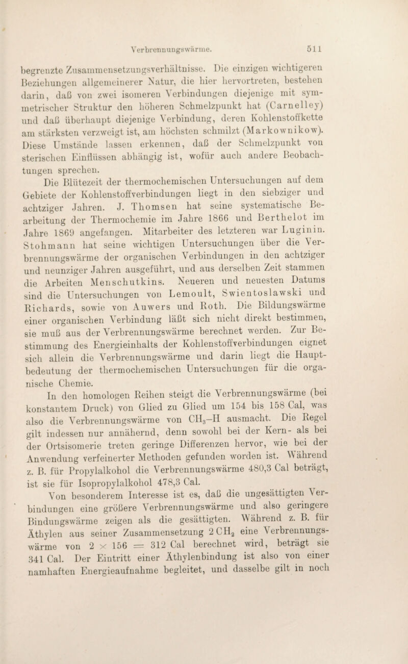 begrenzte Zusammensetzungsverhältnisse. Die einzigen wichtigeren Beziehungen allgemeinerer Natur, die hier hervortreten, bestehen darin, daß von zwei isomeren Verbindungen diejenige mit sym¬ metrischer Struktur den höheren Schmelzpunkt hat (Carnelley) und daß überhaupt diejenige Verbindung, deren Kohlenstoffkette am stärksten verzweigt ist, am höchsten schmilzt (Markownikow). Diese Umstände lassen erkennen, daß der Schmelzpunkt von sterischen Einflüssen abhängig ist, wofür auch andere Beobach¬ tungen sprechen. Die Blütezeit der thermochemischen Untersuchungen auf dem Gebiete der Kohlenstoffverbindungen liegt in den siebziger und achtziger Jahren. J. 1 homsen hat seine systematische Be¬ arbeitung der Thermochemie im Jahre 1866 und Berthelot im Jahre 1869 angefangen. Mitarbeiter des letzteren war Luginin. Stohmann hat seine wichtigen Untersuchungen über die Ver¬ brennungswärme der organischen Verbindungen in den achtziger und neunziger Jahren ausgeführt, und aus derselben Zeit stammen die Arbeiten Menschutkins. Neueren und neuesten Datums sind die Untersuchungen von Lemoult, 8wientoslawski und Richards, sowie von Auwers und Roth. Die Bildungswärme einer organischen \ erbindung läßt sich nicht direkt bestimmen, sie muß aus der Verbrennungswärme berechnet werden. Zur Be¬ stimmung des Energieinhalts der KohlenstoffveiBindungen eignet sich allein die Verbrennungswärme und darin liegt die Haupt¬ bedeutung der thermochemischen Untersuchungen für die orga¬ nische Chemie. In den homologen Reihen steigt die Verbrennungswärme (bei konstantem Druck) von Glied zu Glied um lo4 bis 158 Gal, was also die Verbrennungswärme von CH3—II ausmacht. Die Regel gilt indessen nur annähernd, denn sowohl bei der Kein- als bei der Ortsisomerie treten geringe Differenzen hervor, wie bei der Anwendung verfeinerter Methoden gefunden worden ist. W ährend z. B. für Propylalkohol die Verbrennungswärme 480,3 Cal beträgt, ist sie für Isopropylalkohol 478,3 Cal. Von besonderem Interesse ist es, daß die ungesättigten \ er- bindungen eine größere Verbrennungswärme und also geringere Bindungswärme zeigen als die gesättigten. W ährend z. B. für Äthylen aus seiner Zusammensetzung 2CH2 eine Verbrennungs¬ wärme von 2 x 156 = 312 Cal berechnet wird, beträgt sie 341 Cal. Der Eintritt einer Äthylenbindung ist also von einer namhaften Energieaufnahme begleitet, und dasselbe gilt in noch