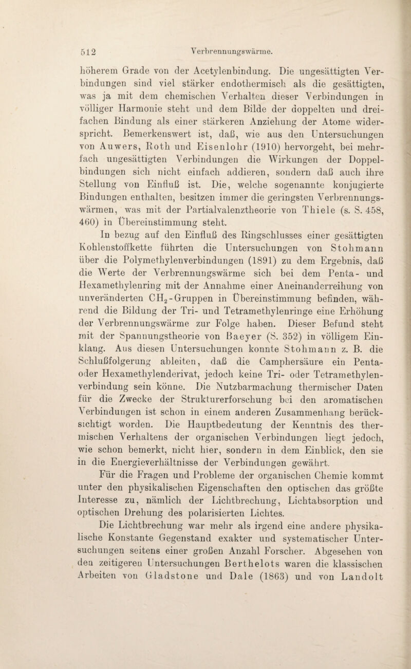 höherem Grade von der Acetylenbindung. Die ungesättigten Ver¬ bindungen sind viel stärker endothermisch als die gesättigten, was ja mit dem chemischen Verhalten dieser Verbindungen in völliger Harmonie steht und dem Bilde der doppelten und drei¬ fachen Bindung als einer stärkeren Anziehung der Atome wider¬ spricht. Bemerkenswert ist, daß, wie aus den Untersuchungen von Auwers, Roth und Eisenlohr (1910) hervorgeht, bei mehr¬ fach ungesättigten Verbindungen die Wirkungen der Doppel¬ bindungen sich nicht einfach addieren, sondern daß auch ihre Stellung von Einfluß ist. Die, welche sogenannte konjugierte Bindungen enthalten, besitzen immer die geringsten Verbrennungs¬ wärmen, was mit der Partialvalenztheorie von Thiele (s. S. 458, 460) in Übereinstimmung steht. In bezug auf den Einfluß des Ringschlusses einer gesättigten Kohlenstoffkette führten die Untersuchungen von Stohmann über die Polymethylenverbindungen (1891) zu dem Ergebnis, daß die Werte der Verbrennungswärme sich bei dem Penta- und Hexamethylenring mit der Annahme einer Aneinanderreihung von unveränderten CH2-Gruppen in Übereinstimmung befinden, wäh¬ rend die Bildung der Tri- und Tetramethylenringe eine Erhöhung der Verbrennungswärme zur Folge haben. Dieser Befund steht mit der Spannungstheorie von Baeyer (S. 352) in völligem Ein¬ klang. Aus diesen Untersuchungen konnte Stohmann z. B. die Schlußfolgerung ableiten, daß die Camphersäure eiu Penta- oder Hexamethylenderivat, jedoch keine Tri- oder Tetramethylen¬ verbindung sein könne. Die Nutzbarmachung thermischer Daten für die Zwecke der Strukturerforschung bei den aromatischen A erbindungen ist schon in einem anderen Zusammenhang berück¬ sichtigt worden. Die Hauptbedeutung der Kenntnis des ther¬ mischen Verhaltens der organischen Aerbindungen liegt jedoch, wie schon bemerkt, nicht hier, sondern in dem Einblick, den sie in die Energieverhältnisse der Verbindungen gewährt. Für die Fragen und Probleme der organischen Chemie kommt unter den physikalischen Eigenschaften den optischen das größte Interesse zu, nämlich der Lichtbrechung, Lichtabsorption und optischen Drehung des polarisierten Lichtes. Die Lichtbrechung war mehr als irgend eine andere physika¬ lische Konstante Gegenstand exakter und systematischer Unter¬ suchungen seitens einer großen Anzahl Forscher. Abgesehen von deu zeitigeren Untersuchungen Berthelots waren die klassischen Arbeiten von Gladstone und Dale (1863) und von Landolt