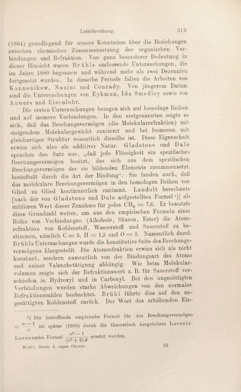 Lichtbrechung. (1864) grundlegend für unsere Kenntnisse über die Beziehungen zwischen chemischer Zusammensetzung der organischen Ver¬ bindungen und Refraktion. Von ganz besonderer Bedeutung in dieser Hinsicht waren Brühls umfassende Untersuchungen, die im Jahre 1880 begonnen und während mehr als zwei Dezennien fortgesetzt wurden. In dieselbe Periode fallen die Arbeiten von Kannonikow, Nasim und Conrady. Von jüngerem Datum sind die Untersuchungen von Eykman, Ida Smedley sowie von Auwers und Eisenlohr. Die ersten Untersuchungen bezogen sich auf homologe Reihen und auf isomere Verbindungen. In den erstgenannten zeigte es sich, daß das Brechungsvermögen (die Molekularrefraktion) mit steigendem Molekulargewicht zunimmt und bei Isomeren mit gleichartiger Struktur wesentlich dieselbe ist. Diese Eigenschalt erwies sich also als additiver Natur. Gladstone und Dale sprachen den Satz aus, „daß jede Flüssigkeit ein spezifisches Brechungsvermögen besitzt, das sich aus dem spezifischen Brechungsvermögen der sie bildenden Elemente zusammensetzt, beeinflußt durch die Art der Bindung“. Sie fanden auch, daß das molekulare Brechungsvermögen in den homologen Reihen von Glied zu Glied kontinuierlich zunimmt. Landolt berechnete [nach der von Gladstone und Dale aufgestellten Formel1)] als mittleren Wert dieser Zunahme für jedes CII2 = UFr benutzte diese Grundzahl weiter, um aus den empirischen Formeln einer Reihe von Verbindungen (Alkohole, Säuren, Ester) die Atom¬ refraktion von Kohlenstoff, Wasserstoff und Sauerstoff zu be¬ stimmen, nämlich C = 5, H = 1,3 und 0 = 3. Namentlich durch Brühls Untersuchungen wurde die konstitutive Seite des Brechungs¬ vermögens klargestellt. Die Atomrefraktion erwies sich als nicht konstant, sondern namentlich von der Bindungsart des Atoms und seiner Valenzbetätigung abhängig. Wie beim Molekular¬ volumen zeigte sich der Refraktionswert z. B. für Sauerstoff ver¬ schieden in Ilydroxyl und in Carbonyl. Bei den ungesättigten Verbindungen wurden starke Abweichungen von den normalen Refraktionszahlen beobachtet. Brühl führte dies auf den un¬ gesättigten Kohlenstoff zurück. Der Wert des erhöhenden Ein- i) Die betreffende empirische Formel für das Brechungsvermögei. __ n~~ X ist später (1880) durch die theoretisch hergeleitete Lorentz- d yfi - | . Lorenzsche Formel ersetzt wonien- Hjelt, Gesell, d. organ. Chemie. 33