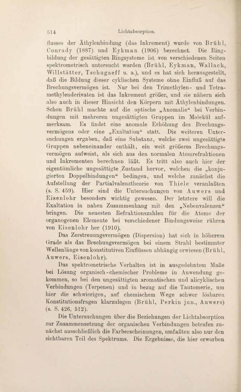 fiusses der Äthylenbindung (das Inkrement) wurde von Brühl, Conrady (1887) und Eykman (1906) berechnet. Die Ring¬ bildung der gesättigten Ringsysteme ist von verschiedenen Seiten spektrometrisch untersucht worden (Brühl, Eykman, Wallach, Will statt er, Tschugaeff u. a.), und es hat sich herausgestellt, daß die Bildung dieser cyklischen Systeme ohne Einfluß auf das Brechungsvermögen ist. Nur bei den Trimethylen- und Tetra¬ methylenderivaten ist das Inkrement größer, und sie nähern sich also auch in dieser Hinsicht den Körpern mit Äthylenbindungen. Schon Brühl machte auf die optische „Anomalie“ bei Verbin¬ dungen mit mehreren ungesättigten Gruppen im Molekül auf¬ merksam. Es findet eine anomale Erhöhung des Brechungs¬ vermögens oder eine „Exaltation“ statt. Die weiteren Unter¬ suchungen ergaben, daß eine Substanz, welche zwei ungesättigte Gruppen nebeneinander enthält, ein weit größeres Brechungs¬ vermögen auf weist, als sich aus den normalen Atomrefraktionen und Inkrementen berechnen läßt. Es tritt also auch hier der eigentümliche ungesättigte Zustand hervor, welchen die „konju¬ gierten Doppelbindungen“ bedingen, und welche zunächst die Aufstellung der Partialvalenztheorie von Thiele veranlaßten (s. S. 459). Hier sind die Untersuchungen von Auwers und Eisenlohr besonders wichtig gewesen. Der letztere will die Exaltation in nahen Zusammenhang mit den „Nebenvalenzen“ bringen. Die neuesten Refraktionszahlen für die Atome der organogenen Elemente bei verschiedener Bindungsweise rühren von Eisenlohr her (1910). Das Zerstreuungsvermögen (Dispersion) hat sich in höherem Grade als das Brechungsvermögen bei einem Strahl bestimmter Wellenlänge von konstitutiven Einflüssen abhängig erwiesen (Brühl, Auwers, Eisenlohr). Das spektrometrische Verhalten ist in ausgedehntem Maße bei Lösung organisch - chemischer Probleme in Anwendung ge¬ kommen, so bei den ungesättigten aromatischen und alicyklischen Verbindungen (Terpenen) und in bezug auf die Tautomerie, um hier die schwierigen, auf chemischem Wege schwer lösbaren Konstitutionsfragen klarzulegen (Brühl, Perkin jun., Auwers) (s. S. 426, 512). Die Untersuchungen über die Beziehungen der Lichtabsorption zur Zusammensetzung der organischen Verbindungen betrafen zu¬ nächst ausschließlich die Farberscheinungen, umfaßten also nur den sichtbaren Teil des Spektrums. Die Ergebnisse, die hier erworben