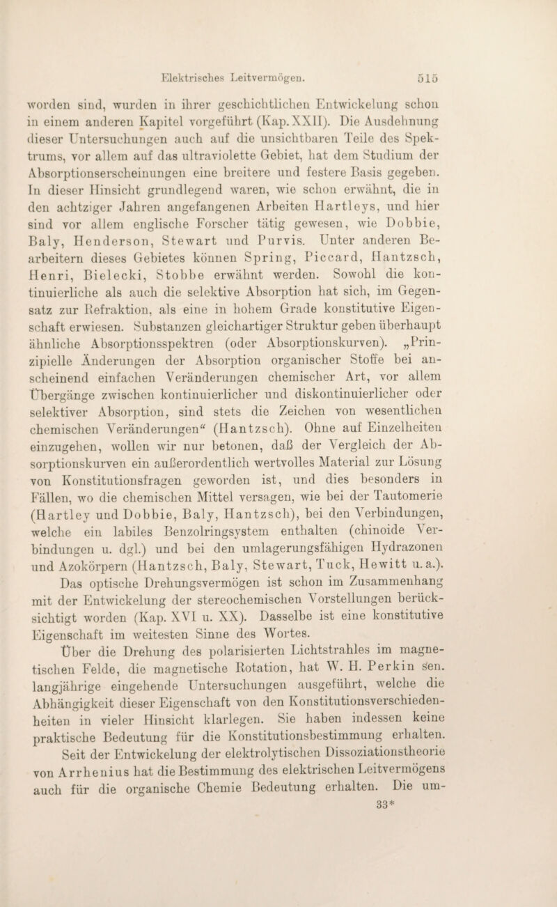 worden sind, wurden in ihrer geschichtlichen Entwickelung schon in einem anderen Kapitel vorgeführt (Kap. XXII). Die Ausdehnung dieser Untersuchungen auch auf die unsichtbaren Teile des Spek¬ trums, vor allem auf das ultraviolette Gebiet, hat dem Studium der Absorptionserscheinungen eine breitere und festere Basis gegeben. In dieser Hinsicht grundlegend waren, wie schon erwähnt, die in den achtziger Jahren angefangenen Arbeiten Hartleys, und hier sind vor allem englische Forscher tätig gewesen, wie Dobbie, Baly, Henderson, Stewart und Purvis. Unter anderen Be¬ arbeitern dieses Gebietes können Spring, Piccard, Hantzsch, Henri, Bielecki, Stobbe erwähnt werden. Sowohl die kon¬ tinuierliche als auch die selektive Absorption hat sich, im Gegen¬ satz zur Refraktion, als eine in hohem Grade konstitutive Eigen¬ schaft erwiesen. Substanzen gleichartiger Struktur geben überhaupt ähnliche Absorptionsspektren (oder Absorptionskurven). „Prin¬ zipielle Änderungen der Absorption organischer Stoffe bei an¬ scheinend einfachen Veränderungen chemischer Art, vor allem Übergänge zwischen kontinuierlicher und diskontinuierlicher oder selektiver Absorption, sind stets die Zeichen von wesentlichen chemischen Veränderungen (Hantzsch). Ohne auf Einzelheiten einzugehen, wollen wir nur betonen, daß der Vergleich der Ab¬ sorptionskurven ein außerordentlich wertvolles Material zur Lösung von Konstitutionsfragen geworden ist, und dies besonders in Fällen, wo die chemischen Mittel versagen, wie bei der Tautoinerie (Hartley und Dobbie, Baly, Plantzsch), bei den Verbindungen, welche ein labiles Benzolringsystem enthalten (chinoide V er- bindungen u. dgl.) und bei den umlagerungsfähigen Hydrazonen und Azokörpern (Hantzsch, Baly, Stewart, Tuck, Hewitt u. a.). Das optische Drehungsvermögen ist schon im Zusammenhang mit der Entwickelung der stereochemischen V orstellungen berück¬ sichtigt worden (Kap. XVI u. XX). Dasselbe ist eine konstitutive Eigenschaft im weitesten Sinne des Wortes. Über die Drehung des polarisierten Lichtstrahles im magne¬ tischen Felde, die magnetische Rotation, hat W. Id. Perkin Sen. langjährige eingehende Untersuchungen ausgeführt, welche die Abhängigkeit dieser Eigenschaft von den Konstitutionsverschieden¬ heiten in vieler Hinsicht klarlegen. Sie haben indessen keine praktische Bedeutung für die Konstitutionsbestimmung erhalten. Seit der EntwickeluDg der elektrolytischen Dissoziationstheorie von Arrhenius hat die Bestimmung des elektrischen Leitvermögens auch für die organische Chemie Bedeutung erhalten. Die um- 33*