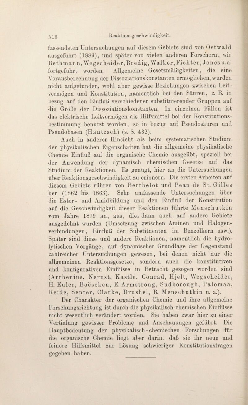 Reaktionsgeschwindigkeit. fassendsten Untersuchungen auf diesem Gebiete sind von Ostwald ausgeführt (1889), und später von vielen anderen Forschern, wie Bet h man n,Wegscheider,Bredig, Walk er, Ficht er, J ones u. a. fortgeführt worden. Allgemeine Gesetzmäßigkeiten, die eine Vorausberechnung der Dissoziationskonstanten ermöglichen, wurden nicht aufgefunden, wohl aber gewisse Beziehungen zwischen Leit¬ vermögen und Konstitution, namentlich bei den Säuren, z. B. in bezug auf den Einfluß verschiedener substituierender Gruppen auf die Größe der Dissoziationskonstanten. In einzelnen Fällen ist das elektrische Leitvermögen als Hilfsmittel hei der Konstitutions¬ bestimmung benutzt worden, so in bezug auf Pseudosäuren und Pseudobasen (Hantzsch) (s. S. 432). Auch in anderer Hinsicht als beim systematischen Studium der physikalischen Eigenschaften hat die allgemeine physikalische Chemie Einfluß auf die organische Chemie ausgeübt, speziell bei der Anwendung der dynamisch chemischen Gesetze auf das Studium der Reaktionen. Es genügt, hier an die Untersuchungen über Reaktionsgeschwindigkeit zu erinnern. Die ersten Arbeiten auf diesem Gebiete rühren von Berthelot und Pean de St. Gilles her (1862 bis 1863). Sehr umfassende Untersuchungen über die Ester- und Amidbildung und den Einfluß der Konstitution auf die Geschwindigkeit dieser Reaktionen führte Menschutkin vom Jahre 1879 an, aus, die. dann auch auf andere Gebiete ausgedehnt wurden (Umsetzung zwischen Aminen und Halogen¬ verbindungen, Einfluß der Substituenten im Benzolkern usw.). Später sind diese und andere Reaktionen, namentlich die hydro¬ lytischen Vorgänge, auf dynamischer Grundlage der Gegenstand zahlreicher Untersuchungen gewesen, bei denen nicht nur die allgemeinen Reaktionsgesetze, sondern auch die konstitutiven und konfigurativen Einflüsse in Betracht gezogen worden sind (Arrhenius, Nernst, Kastle, Conrad, Hjelt, Wegscheider, H. Euler, Boeseken, E. Armstrong, Sudborough, Palomaa, Beide, Senter, Clarke, Drushel, B. Menschutkin u. a.). Der Charakter der organischen Chemie und ihre allgemeine Forschungsrichtung ist durch die physikalisch-chemischen Einflüsse nicht wesentlich verändert worden. Sie haben zwar hier zu einer Vertiefung gewisser Probleme und Anschauungen geführt. Die Hauptbedeutung der physikalisch-chemischen Forschungen für die organische Chemie liegt aber darin, daß sie ihr neue und feinere Hilfsmittel zur Lösung schwieriger Konstitutionsfragen gegeben haben.