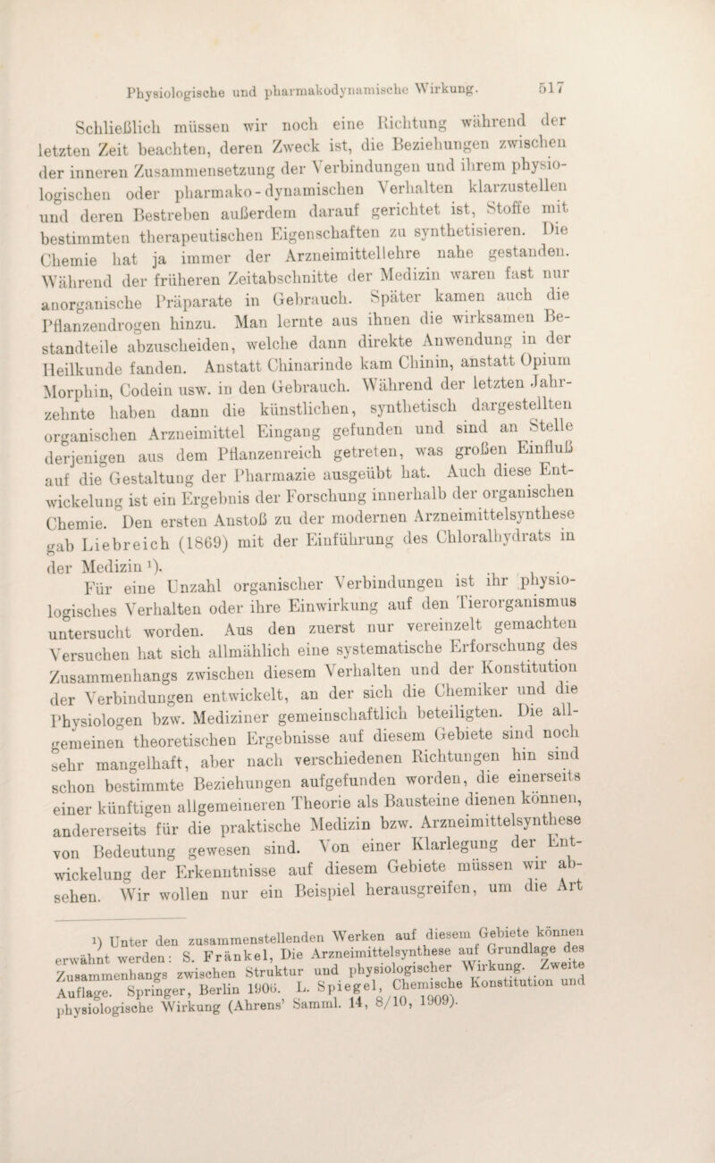Schließlich müssen wir noch eine Richtung während der letzten Zeit beachten, deren Zweck ist, die Beziehungen zwischen der inneren Zusammensetzung der Verbindungen und ihrem physio¬ logischen oder pharmako-dynamischen Verhalten klarzustellen und deren Bestreben außerdem darauf gerichtet ist, Stoffe mit bestimmten therapeutischen Eigenschaften zu synthetisieren. Die Chemie hat ja immer der Arzneimittellehre nahe gestanden. Während der früheren Zeitabschnitte der Medizin waren fast nur anorganische Präparate in Gebrauch. Später kamen auch die Pflanzendrogen hinzu. Man lernte aus ihnen die wirksamen Be¬ standteile abzuscheiden, welche dann direkte Anwendung in der Heilkunde fanden. Anstatt Chinarinde kam Chinin, anstatt Opium Morphin, Codein usw. in den Gebrauch. Während der letzten Jahr¬ zehnte haben dann die künstlichen, synthetisch dargestellten organischen Arzneimittel Eingang gefunden und sind an Stelle derjenigen aus dem Pflanzenreich getreten, was großen Einfluß auf die Gestaltung der Pharmazie ausgeübt hat. Auch diese Ent¬ wickelung ist ein Ergebnis der Forschung innerhalb der organischen Chemie. °Den ersten Anstoß zu der modernen Arzneimittelsynthese gab Liebreich (1869) mit der Einführung des Chloralhydrats in der Medizin1). . . Für eine Unzahl organischer Verbindungen ist ihr .physio¬ logisches Verhalten oder ihre Einwirkung auf den Tierorganismus untersucht worden. Aus den zuerst nur vereinzelt gemachten Versuchen hat sich allmählich eine systematische Erforschung des Zusammenhangs zwischen diesem Verhalten und der Konstitution der Verbindungen entwickelt, an der sich die Chemiker und die Physiologen bzw. Mediziner gemeinschaftlich beteiligten. Die all¬ gemeinen theoretischen Ergebnisse auf diesem Gebiete sind noch sehr mangelhaft, aber nach verschiedenen Richtungen hin sind schon bestimmte Beziehungen aufgefunden worden, die einerseits einer künftigen allgemeineren Theorie als Bausteine dienen können, andererseits für die praktische Medizin bzw. Arzneimittelsynthese von Bedeutung gewesen sind. V on einei Klarlegung dei nt Wickelung der Erkenntnisse auf diesem Gebiete müssen wir ab¬ gehen. Wir wollen nur ein Beispiel herausgreifen, um die Art 1) Unter den zusammenstellenden Werken auf diesem Gebiete können erwähnt werden: S. Frankel, Die Arzneimittelsynthese auf Grundlage des Zusammenhangs zwischen Struktur und physiologischer Wirkung. Zweite Auflage. Springer, Berlin WO«. L. Spiegel, Chemische Konstitution physiologische Wirkung (Ahrens’ Samml. 14, 8/10, uvj).