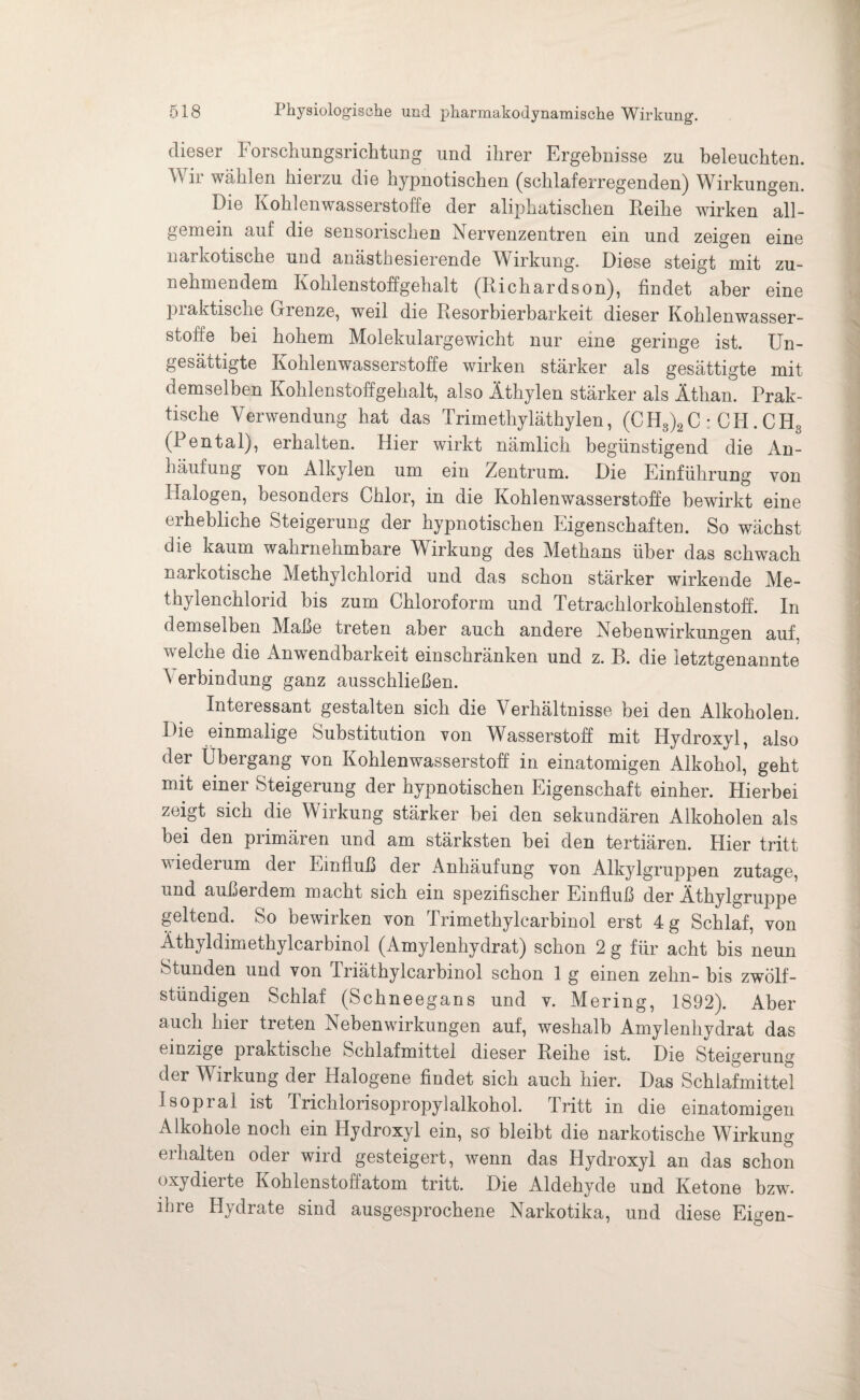 dieser Forschungsrichtung und ihrer Ergebnisse zu beleuchten. Wir wählen hierzu die hypnotischen (schlaferregenden) Wirkungen. Die Kohlenwasserstoffe der aliphatischen Reihe wirken all¬ gemein auf die sensorischen Nervenzentren ein und zeigen eine narkotische und anästhesierende Wirkung. Diese steigt mit zu¬ nehmendem Kohlenstoffgehalt (Richardson), findet aber eine praktische Grenze, weil die Resorbierbarkeit dieser Kohlenwasser¬ stoffe bei hohem Molekulargewicht nur eine geringe ist. Un¬ gesättigte Kohlenwasserstoffe wirken stärker als gesättigte mit demselben Kohlenstoffgehalt, also Äthylen stärker als Äthan. Prak¬ tische Verwendung hat das Trimethyläthylen, (CH8)2C : CH. CH3 (i3ental), erhalten. Hier wirkt nämlich begünstigend die An¬ häufung von Alkylen um ein Zentrum. Die Einführung von Halogen, besonders Chlor, in die Kohlenwasserstoffe bewirkt eine erhebliche Steigerung der hypnotischen Eigenschaften. So wächst die kaum wahrnehmbare Wirkung des Methans über das schwach narkotische Methylchlorid und das schon stärker wirkende Me¬ thylenchlorid bis zum Chloroform und Tetrachlorkohlenstoff. In demselben Maße treten aber auch andere Nebenwirkungen auf. welche die Anwendbarkeit einschränken und z. B. die letztgenannte A erbindung ganz ausschließen. Interessant gestalten sich die Verhältnisse bei den Alkoholen. Die einmalige Substitution von Wasserstoff mit Hydroxyl, also der Übergang von Kohlenwasserstoff in einatomigen Alkohol, geht mit einer Steigerung der hypnotischen Eigenschaft einher. Hierbei zeigt sich die Wirkung stärker bei den sekundären Alkoholen als bei den piimären und am stärksten bei den tertiären. Hier tritt wiederum der Einfluß der Anhäufung von Alkylgruppen zutage, und außerdem macht sich ein spezifischer Einfluß der Äthylgruppe geltend. So bewirken von Trimethylcarbinol erst 4 g Schlaf, von Äthyldimethylcarbinol (Amylenhydrat) schon 2 g für acht bis neun Stunden und von Inäthylcarbmol schon 1 g einen zehn- bis zwölf - stündigen Schlaf (Schneegans und v. Mering, 1892). Aber auch hier treten Nebenwirkungen auf, weshalb Amylenhydrat das einzige piaktische Schlafmittel dieser Reihe ist. Die Steigerung der Wirkung der Halogene findet sich auch hier. Das Schlafmittel Isopral ist Iriclilorisopropylalkohol. tritt in die einatomigen Alkohole noch ein Hydroxyl ein, so bleibt die narkotische Wirkung erhalten oder wird gesteigert, wenn das Hydroxyl an das schon oxydierte Kohlenstoffatom tritt. Die Aldehyde und Ketone bzw. ihre Hydrate sind ausgesprochene Narkotika, und diese Eigen-