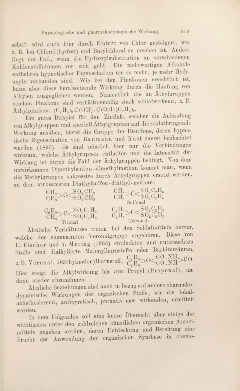 scbaft wird auch hier durch Eintritt von Chlor gesteigeit, \vh‘ z. B. bei Chloral (hydrat) und Butylchloral zu ersehen ist. Anders liegt der Fall, wenn die Hydroxylsubstitution an verschiedenen Kohlenstoffatomen vor sich geht. Die mehrwertigen Alkohole entbehren hypnotischer Eigenschaften um so mehr, je mehr II) di- oxyle vorhanden sind. Wie bei den Pinakonen ei sichtlich ist, kann aber diese herabsetzende Wirkung durch die Häufung von Alkylen ausgeglichen werden. Namentlich die an Äthylgruppen reichen Pinakone sind verhältnismäßig stark schlaf wirkend, z. B. Äthylpinakon, (C2H6)2 C (OH). C (OH) (C2H5)2. Ein gutes Beispiel für den Einfluß, welcher die Anhäufung von Alkylgruppen und speziell Äthylgruppen auf die schlafbringende Wirkung ausüben, bietet die Gruppe der Disulfone, deren hypno¬ tische Eigenschaften von Baumann und Käst zuerst beobachtet wurden (1890). Es sind nämlich hier nur die Verbindungen wirksam, welche Äthylgruppen enthalten und die Intensität der Wirkung ist durch die Zahl der Äthylgruppen bedingt. V on dem unwirksamen Dimethylsulfon-dimethylmethan kommt man, wenn die Methylgruppen sukzessive durch Äthylgruppen ersetzt werden, zu dem wirksamsten Diäthylsulfon-diäthyl-methan: CH3. „ ^SO,CH CIL>C< so! CH* C2H5.. r .S02C2H6 CH3>C<S02C2H5 Trional CH3 p ,SOsC2H6 CH3>O<S02C2H;i Sulfonal CoR /2 02 C2H6 ,2.,5^r .so2c2h6 C,H,r 'j<~S02Cc1H, Tetronal. Ähnliche Verhältnisse treten bei den Schlafmitteln hervoi, welche der sogenannten Yeronalgruppe angehören. Diese von E. Eischer und v. Mering (1903) entdeckten und untersuchten Stoffe sind dialkylierte Malonylharnstoffe oder Barbitursäuren, z.B. Veronal, Diäthylmalonylharnstoff, &h!>C<CO’NH>C0' 2 5 Hier steigt die Alkylwirkung bis zum Propyl (Proponal), um dann wieder abzunehmen. Ähnliche Beziehungen sind auch in bezug auf andere pharmako- dynamische Wirkungen der organischen Stofe, wie die lokal¬ anästhesierend, antipyretisch, purgativ usw. wirkenden, ermittelt worden. . . , In dem Folgenden soll eine kurze Übersicht über einige der wichtigsten unter den zahlreichen künstlichen organischen Arznei¬ mitteln gegeben werden, deren Entdeckung und Bereitung eine Frucht der Anwendung der organischen Synthese m chemo-