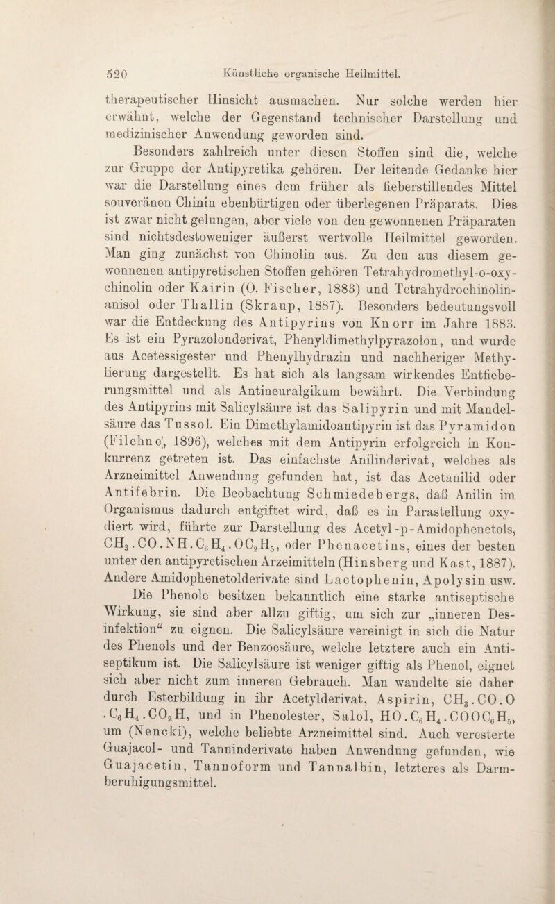 therapeutischer Hinsicht ausmachen. Nur solche werden hier erwähnt, welche der Gegenstand technischer Darstellung und medizinischer Anwendung geworden sind. Besonders zahlreich unter diesen Stoffen sind die, welche zur Gruppe der Antipyretika gehören. Der leitende Gedanke hier war die Darstellung eines dem früher als fieberstillendes Mittel souveränen Chinin ebenbürtigen oder überlegenen Präparats. Dies ist zwar nicht gelungen, aber viele von den gewonnenen Präparaten sind nichtsdestoweniger äußerst wertvolle Heilmittel geworden. Man ging zunächst von Chinolin aus. Zu den aus diesem ge¬ wonnenen antipyretischen Stoffen gehören Tetrahydromethyl-o-oxy- chinolin oder Kairin (0. Fischer, 1883) und Tetrahydrochinolin- anisol oder Thallin (Skraup, 1887). Besonders bedeutungsvoll war die Entdeckung des Antipyrins von Knorr im Jahre 1883. Es ist ein Pyrazolonderivat, Phenyldimethylpyrazolon, und wurde aus Acetessigester und Phenylhydrazin und nachheriger Methy¬ lierung dargestellt. Es hat sich als langsam wirkendes Entfiebe¬ rungsmittel und als Antineuralgikum bewährt. Die Verbindung des Antipyrins mit Salicylsäure ist das Salipyrin und mit Mandel¬ säure das Tussol. Ein Dimethylamidoantipyrin ist das Pyramidon (Filehne’, 1896), welches mit dem Antipyrin erfolgreich in Kon¬ kurrenz getreten ist. Das einfachste Anilinderivat, welches als Arzneimittel Anwendung gefunden hat, ist das Acetanilid oder Antifebrin. Die Beobachtung Schmiedebergs, daß Anilin im Organismus dadurch entgiftet wird, daß es in Parastellung oxy¬ diert wird, führte zur Darstellung des Acetyl-p-Amidophenetols, CH3. CO .NH. C6H4. OC2H5, oder Phenacetins, eines der besten unter den antipyretischen Arzeimitteln (Hinsberg und Käst, 1887). Andere Amidophenetolderivate sind Lactophenin, Apolysin usw. Die Phenole besitzen bekanntlich eine starke antiseptische Wirkung, sie sind aber allzu giftig, um sich zur „inneren Des¬ infektion“ zu eignen. Die Salicylsäure vereinigt in sich die Natur des Phenols und der Benzoesäure, welche letztere auch ein Anti¬ septikum ist. Die Salicylsäure ist weniger giftig als Phenol, eignet sich aber nicht zum inneren Gebrauch. Man wandelte sie daher durch Esterbildung in ihr Acetylderivat, Aspirin, CH3.C0.0 .C6H4.C02H, und in Phenolester, Salol, HO. C6 H4. COOC6H5, um (Nencki), welche beliebte Arzneimittel sind. Auch veresterte Guajacol- und Tanninderivate haben Anwendung gefunden, wie Guajacetin, Tannoform und Tannalbin, letzteres als Darm¬ beruhigungsmittel.