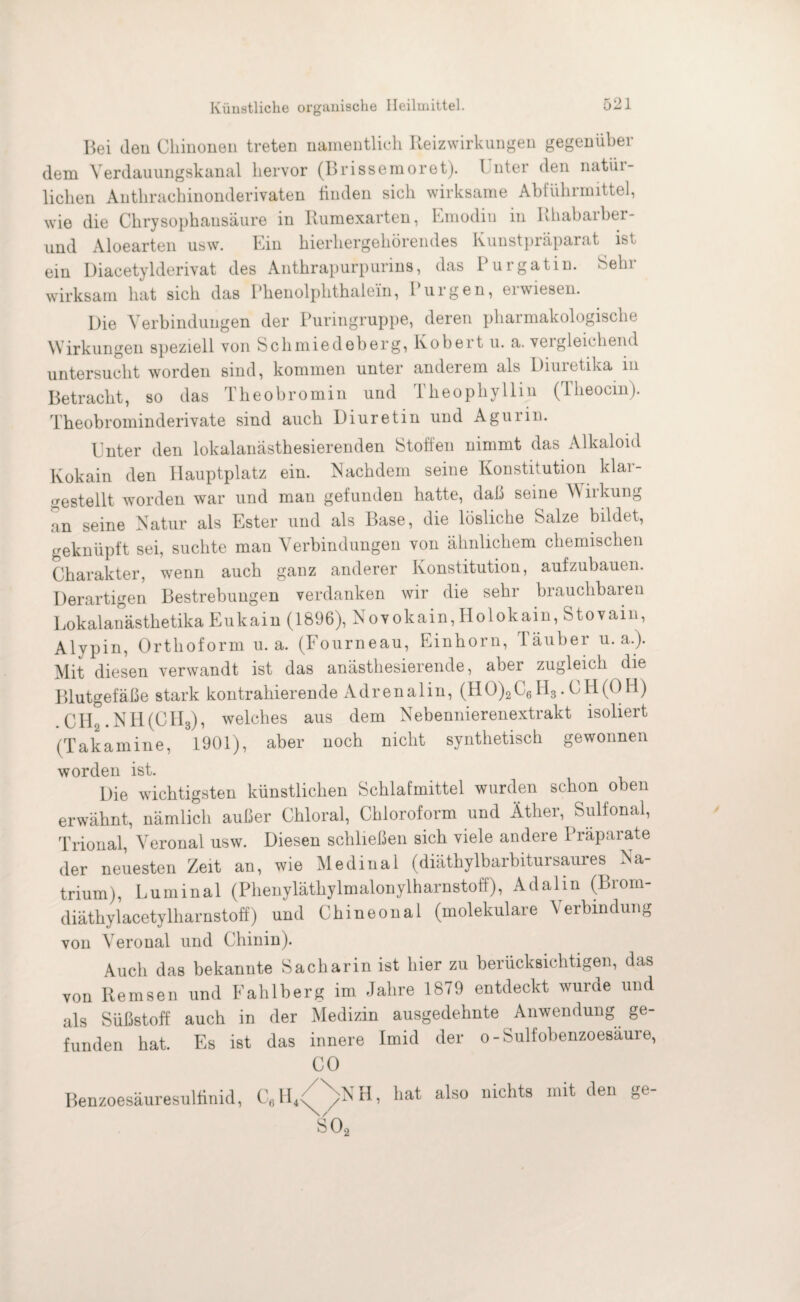 Bei den Chinonen treten namentlich Reizwirkungen gegenüber dem Yerdauungskanal hervor (Brissemoret). 1 nter den natür¬ lichen Antlirachinonderivaten finden sich wirksame Abführmittel, wie die Chrysophausäure in Rumexarten, Emodiu in Rhabarber- und Aloearten usw. Ein hierhergehörendes Kunstpräparat ist ein Diacetylderivat des Anthrapurpurins, das Pur gatin. Sehr wirksam hat sich das Phenolphthalein, Purgen, erwiesen. Die Verbindungen der Puringruppe, deren pharmakologische Wirkungen speziell von Schmiedeberg, Robert u. a. vergleichend untersucht worden sind, kommen unter anderem als Diuietika in Betracht, so das Theo bromin und Theophyllin (Iheocin). Theobrominderivate sind auch Diuretin und Agurin. Unter den lokalanästhesierenden Stoffen nimmt das Alkaloid Kokain den Hauptplatz ein. Nachdem seine Konstitution klar¬ gestellt worden war und man gefunden hatte, daß seine Wirkung an seine Natur als Ester und als Base, die lösliche Salze bildet, geknüpft sei, suchte man Verbindungen von ähnlichem chemischen Charakter, wenn auch ganz anderer Konstitution, aufzubauen. Derartigen Bestrebungen verdanken wir die sehr brauchbaren Lokalanästhetika Eukain (1896), Novokain, Ilolokain, Stovain, Alypin, Orthoform u. a. (Fourneau, Einhorn, läuber u. a.). Mit diesen verwandt ist das anästhesierende, aber zugleich die Blutgefäße stark kontrahierende Adrenalin, (HO)2C6H3. CH(OFl) Clil.NH(CH3), welches aus dem Nebennierenextrakt isoliert (Takamine, 1901), aber noch nicht synthetisch gewonnen worden ist. Die wichtigsten künstlichen Schlafmittel wurden schon oben erwähnt, nämlich außer Chloral, Chloroform und Äther, Sulfonal, Trional, Veronal usw. Diesen schließen sich viele andere Präparate der neuesten Zeit an, wie Medinal (diäthylbarbitursaures Na¬ trium), Luminal (Phenyläthylmalonylharnstoff), Adalin (Brom- diäthylacetylharnstoff) und Chineonal (molekulare Verbindung von Veronal und Chinin). Auch das bekannte Sacharin ist hier zu berücksichtigen, das von Remsen und Eahlberg im Jahre 1879 entdeckt wurde und als Süßstoff auch in der Medizin ausgedehnte Anwendung ge¬ funden hat. Es ist das innere Imid der o-Suliobenzoesäure, CO Benzoesäuresulfinid, C6H4<(NNH> hat als0 uichts mit den ge' SO,