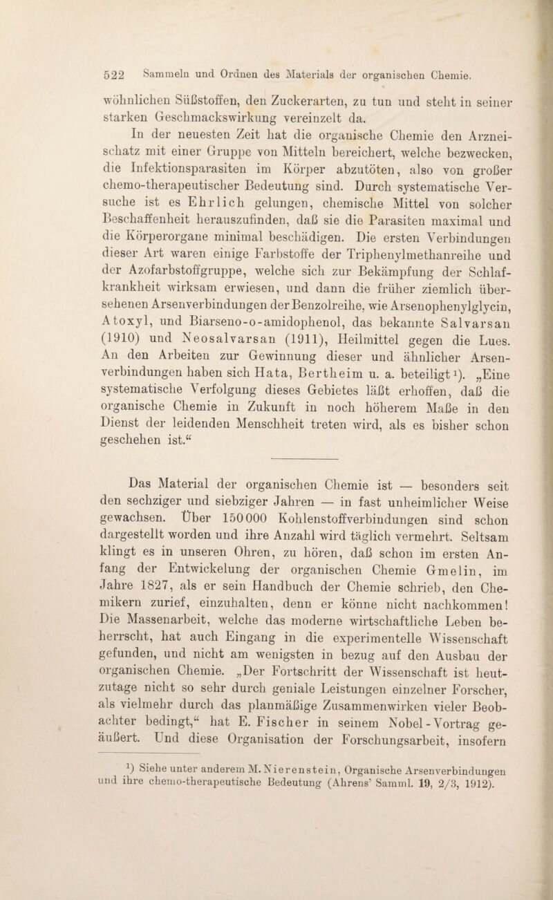 wohnlichen Süßstoffen, den Zuckerarten, zu tun und steht in seiner starken Geschmackswirkung vereinzelt da. In der neuesten Zeit hat die organische Chemie den Arznei¬ schatz mit einer Gruppe von Mitteln bereichert, welche bezwecken, die Infektionsparasiten im Körper abzutöten, also von großer chemo-therapeutischer Bedeutung sind. Durch systematische Ver¬ suche ist es Ehrlich gelungen, chemische Mittel von solcher Beschaffenheit herauszufinden, daß sie die Parasiten maximal und die Körperorgane minimal beschädigen. Die ersten Verbindungen dieser Art waren einige Farbstoffe der Triphenylmethanreihe und der Azofarbstoffgruppe, welche sich zur Bekämpfung der Schlaf¬ krankheit wirksam erwiesen, und dann die früher ziemlich über¬ sehenen Arsenverbindungen der Benzolreihe, wie Arsenophenylglycin, Atoxyl, und Biarseno-o-amidophenol, das bekannte Salvarsan (1910) und Neosalvarsan (1911), Heilmittel gegen die Lues. An den Arbeiten zur Gewinnung dieser und ähnlicher Arsen¬ verbindungen haben sich Hata, Bertheim u. a. beteiligt1). „Eine systematische Verfolgung dieses Gebietes läßt erhoffen, daß die organische Chemie in Zukunft in noch höherem Maße in den Dienst der leidenden Menschheit treten wird, als es bisher schon geschehen ist.“ Das Material der organischen Chemie ist — besonders seit den sechziger und siebziger Jahren — in fast unheimlicher Weise gewachsen. Über 150 000 Kohlenstoffverbindungen sind schon dargestellt worden und ihre Anzahl wird täglich vermehrt. Seltsam klingt es in unseren Ohren, zu hören, daß schon im ersten An¬ fang der Entwickelung der organischen Chemie Gmelin, im Jahre 1827, als er sein Handbuch der Chemie schrieb, den Che¬ mikern zurief, einzuhalten, denn er könne nicht nachkommen! Die Massenarbeit, welche das moderne wirtschaftliche Leben be¬ herrscht, hat auch Eingang in die experimentelle Wissenschaft gefunden, und nicht am wenigsten in bezug auf den Ausbau der organischen Chemie. „Der Fortschritt der Wissenschaft ist heut¬ zutage nicht so sehr durch geniale Leistungen einzelner Forscher, als vielmehr durch das planmäßige Zusammenwirken vieler Beob¬ achter bedingt,“ hat E. Fischer in seinem Nobel-Vortrag ge¬ äußert. Und diese Organisation der Forschungsarbeit, insofern 1) Siehe unter anderem M. IS ierenstein, Organische Arsenverbindungen und ihre chemo-therapeutische Bedeutung (Ahrens’ Samml. 19, 2/3, 1912).