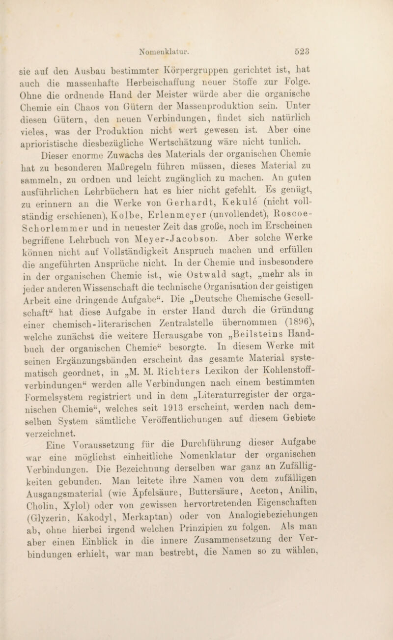 sie auf (len Ausbau bestimmter Körpergruppen gerichtet ist, hat auch die massenhafte Herbeischaffung neuer Stoffe zur Folge. Ohne die ordnende Hand der Meister würde aber die organische Chemie ein Chaos von Gütern der Massenproduktion sein. Unter diesen Gütern, den neuen Verbindungen, findet sich natürlich vieles, was der Produktion nicht wert gewesen ist. Aber eine aphoristische diesbezügliche Wertschätzung wäre nicht tunlich. Dieser enorme Zuwachs des Materials der organischen Chemie hat zu besonderen Maßregeln führen müssen, dieses Material zu sammeln, zu ordnen und leicht zugänglich zu machen. An guten ausführlichen Lehrbüchern hat es hier nicht gefehlt. Ls genügt, zu erinnern an die Werke von Gerhardt, Kekule (nicht voll¬ ständig erschienen), Kolbe, Erlenmeyer (unvollendet), Iioscoe- Schorlemmer und in neuester Zeit das große, noch im Erscheinen begriffene Lehrbuch von Meyer-Jacobson. Aber solche Werke können nicht auf Vollständigkeit Anspruch machen und erfüllen die angeführten Ansprüche nicht. In der Chemie und insbesondere in der organischen Chemie ist, wie Ostwald sagt, „mehr als in jeder anderen Wissenschaft die technische Organisation der geistigen Arbeit eine dringende Aufgabe“. Die „Deutsche Chemische Gesell¬ schaft“ hat diese Aufgabe in erster Hand durch die Gründung einer chemisch-literarischen Zentralstelle übernommen (1896), welche zunächst die weitere Herausgabe von „Beilsteins Hand¬ buch der organischen Chemie“ besorgte. In diesem W erke mit seinen Ergänzungsbänden erscheint das gesamte Material syste¬ matisch geordnet, in „M. M. Richters Lexikon der Kohlenstoff¬ verbindungen“ werden alle Verbindungen nach einem bestimmten Eormelsystem registriert und in dem „Literaturregister der orga¬ nischen Chemie“, welches seit 1913 erscheint, werden nach dem¬ selben System sämtliche Veröffentlichungen auf diesem Gebiete verzeichnet. Eine Voraussetzung für die Durchführung dieser Aufgabe war eine möglichst einheitliche Nomenklatur der oiganiscken Verbindungen. Die Bezeichnung derselben war ganz an Zufällig¬ keiten gebunden. Man leitete ihre Namen von dem zufälligen Ausgangsmaterial (wie Äpfelsäure, Buttersäure, Aceton, Anilin, Cholin, Xylol) oder von gewissen hervortretenden Eigenschaften (Glyzerin, Ivakodyl, Merkaptan) oder von Analogiebeziehungen ab, ohne hierbei irgend welchen Prinzipien zu folgen. Als man aber einen Einblick in die innere Zusammensetzung (lei \ er- bindungen erhielt, war man bestrebt, die Namen so zu wählen,