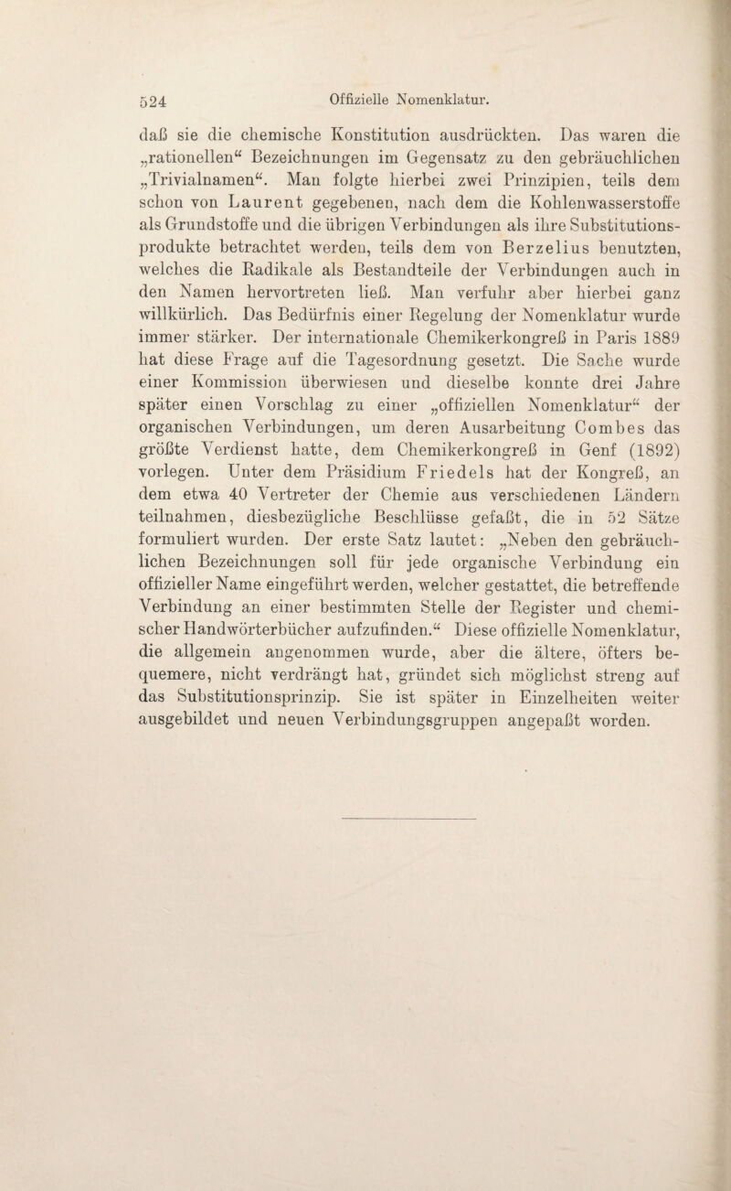 Offizielle Nomenklatur. daß sie die chemische Konstitution ausdrückten. Das waren die „rationellen“ Bezeichnungen im Gegensatz zu den gebräuchlichen „Trivialnamen“. Man folgte hierbei zwei Prinzipien, teils dem schon von Laurent gegebenen, nach dem die Kohlenwasserstoffe als Grundstoffe und die übrigen Verbindungen als ihre Substitutions¬ produkte betrachtet werden, teils dem von Berzelius benutzten, welches die Radikale als Bestandteile der Verbindungen auch in den Namen hervortreten ließ. Man verfuhr aber hierbei ganz willkürlich. Das Bedürfnis einer Regelung der Nomenklatur wurde immer stärker. Der internationale Chemikerkongreß in Paris 1889 hat diese Frage auf die Tagesordnung gesetzt. Die Sache wurde einer Kommission überwiesen und dieselbe konnte drei Jahre später einen Vorschlag zu einer „offiziellen Nomenklatur“ der organischen Verbindungen, um deren Ausarbeitung Comb es das größte Verdienst hatte, dem Chemikerkongreß in Genf (1892) vorlegen. Unter dem Präsidium Friedeis hat der Kongreß, an dem etwa 40 Vertreter der Chemie aus verschiedenen Ländern teilnahmen, diesbezügliche Beschlüsse gefaßt, die in 52 Sätze formuliert wurden. Der erste Satz lautet: „Neben den gebräuch¬ lichen Bezeichnungen soll für jede organische Verbindung ein offizieller Name eingeführt werden, welcher gestattet, die betreffende Verbindung an einer bestimmten Stelle der Register und chemi¬ scher Handwörterbücher aufzufinden.“ Diese offizielle Nomenklatur, die allgemein angenommen wurde, aber die ältere, öfters be¬ quemere, nicht verdrängt hat, gründet sich möglichst streng auf das Substitutionsprinzip. Sie ist später in Einzelheiten weiter : ausgebildet und neuen Verbindungsgruppen angepaßt worden.