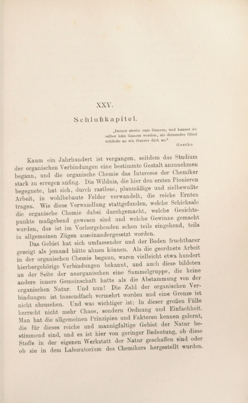 XXV. Schlufekapitel. „Immer strebe zum Ganzen, und kannst du selber kein Ganzes werden, als dienendes Glied schließe an ein Ganzes dich an.“ Goethe. Kaum ein Jahrhundert ist vergangen, seitdem das Studium der organischen Verbindungen eine bestimmte Gestalt anzunehmen begann, und die organische Chemie das Interesse der Chemiker stark zu erregen anfing. Die Wildnis, die hier den ersten Pionieren begegnete, hat sich, durch rastlose, planmäßige und zielbewußte Arbeit, in wohlbebaute Felder verwandelt, die reiche Ernten tragen. Wie diese Verwandlung stattgefunden, welche Schicksale die° organische Chemie dabei durchgemacht, welche Gesichts¬ punkte maßgebend gewesen sind und welche Gewinne gemacht wurden, das ist im Vorhergehenden schon teils eingehend, teils in allgemeinen Zügen auseinandergesetzt worden. Das Gebiet hat sich umfassender und der Boden fruchtbarer gezeigt als jemand hätte ahnen können. Als die geordnete Arbeit in der organischen Chemie begann, waren vielleicht etwa hundert hierhergehörige Verbindungen bekannt, und auch diese bildeten an der Seite der anorganischen eine Sammelgruppe, die keine andere innere Gemeinschaft hatte als die Abstammung von der organischen Natur. Und nun! Die Zahl der organischen Ver¬ bindungen ist tausendfach vermehrt worden und eine Grenze ist nicht abzusehen. Und was wichtiger ist: ln dieser großen Fülle herrscht nicht mehr Chaos, sondern Ordnung und Einfachheit. Man hat die allgemeinen Prinzipien und Faktoren kennen gelernt, die für dieses reiche und mannigfaltige Gebiet der Natur be¬ stimmend sind, und es ist hier von geringer Bedeutung, ob diese Stoffe in der eigenen Werkstatt der Natur geschaffen sind oder ob sie in dem Laboratorium des Chemikers hergestellt wurden.