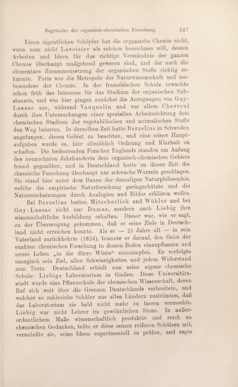 Einen eigentlichen Schöpfer hat die organische Chemie nicht, wenn man nicht Lavoisier als solchen bezeichnen will, dessen Arbeiten und Ideen für das richtige \ erständnis der ganzen Chemie überhaupt maßgebend gewesen sind, und der auch die elementare Zusammensetzung der organischen Stoffe richtig er¬ kannte. Paris war die Metropole der Naturwissenschaft und ins¬ besondere der Chemie. In der französischen Schule erwachte schon früh das Interesse für das Studium der organischen Sub¬ stanzen, und von hier gingen zunächst die Anregungen von Gay- Lus sac aus, während Vauquelin und vor allem Chevreul durch ihre Untersuchungen einer speziellen Arbeitsrichtung dem chemischen Studium der vegetabiliscnen und animalischen Stoffe den Weg bahnten. In derselben Zeit hatte Berzelius in Schweden angefangen, dieses Gebiet zu beachten, und eine seiner Haupt¬ aufgaben wurde es, hier allmählich Ordnung und Klarheit zu schaffen. Die bedeutenden Forscher Englands standen am Anfang des neunzehnten Jahrhunderts dem organisch-chemischen Gebiete fremd gegenüber, und in Deutschland hatte zu dieser Zeit die chemische Forschung überhaupt nur schwache W urzeln geschlagen. Sie stand hier unter dem Banne der damaligen Naturphilosophie, welche die empirische Naturforschung geringschätzte und die Naturerscheinungen durch Analogien und Bilder erklären wollte. Bei Berzelius hatten Mitscherlich und Wöhler und bei Gay - Lussac nicht nur Dumas, sondern auch Liebig ihre wissenschaftliche Ausbildung erhalten. Dieser war, wie er sagt, zu der Überzeugung gekommen, daß er seine Ziele in Deutsch¬ land nicht erreichen konnte. Als er — 21 Jahre alt in sein Vaterland zurückkehrte (1824), brannte er darauf, den Geist der exakten chemischen Forschung in dessen Boden einzupflanzen und neues Leben „in die dürre Wüste“ einzuimpfen. Er verfolgte energisch sein Ziel, allen Schwierigkeiten und jedem Widerstand zum Trotz. Deutschland erhielt nun seine eigene chemische Schule: Liebigs Laboratorium in Gießen. Diese Universitäts¬ stadt wurde eine Pflanzschule der chemischen Wissenschaft, deren Ruf sich weit über die Grenzen Deutschlands verbreitete, und welcher so zahlreiche Schüler aus allen Ländern zuströmten, daß das Laboratorium sie bald nicht mehr zu fassen veimochte. Liebig war nicht Lehrer im gewöhnlichen Sinne. In außei- ordentlichem Maße wissenschaftlich produktiv und reich an chemischen Gedanken, teilte er diese seinen reiferen Schülern mit, veranlaßte sie, seine Ideen experimentell zu prüfen, und regte