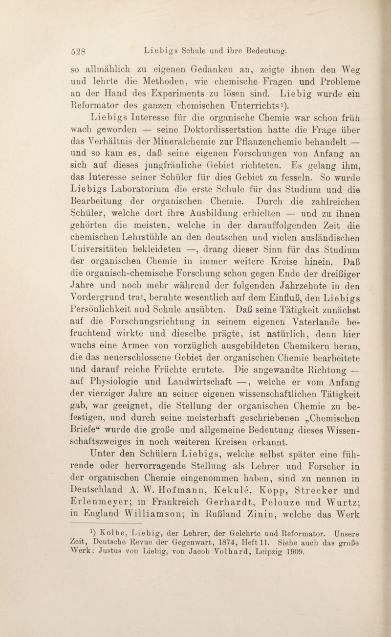 so allmählich zu eigenen Gedanken an, zeigte ihnen den Weg und lehrte die Methoden, wie chemische Fragen und Probleme an der Hand des Experiments zu lösen sind. Liebig wurde ein Reformator des ganzen chemischen LTnterrichts1). Liebigs Interesse für die organische Chemie war schon früh wach geworden — seine Doktordissertation hatte die Frage über das Verhältnis der Mineralchemie zur Pflanzenchemie behandelt — und so kam es, daß seine eigenen Forschungen von Anfang an sich auf dieses jungfräuliche Gebiet richteten. Es gelang ihm, das Interesse seiner Schüler für dies Gebiet zu fesseln. So wurde Liebigs Laboratorium die erste Schule für das Studium und die Bearbeitung der organischen Chemie. Durch die zahlreichen Schüler, welche dort ihre Ausbildung erhielten — und zu ihnen gehörten die meisten, welche in der darauffolgenden Zeit die chemischen Lehrstühle an den deutschen und vielen ausländischen Universitäten bekleideten —, drang dieser Sinn für das Studium der organischen Chemie in immer weitere Kreise hinein. Daß die organisch-chemische Forschung schon gegen Ende der dreißiger Jahre und noch mehr während der folgenden Jahrzehnte in den Vordergrund trat, beruhte wesentlich auf dem Einfluß, den Liebigs Persönlichkeit und Schule ausübten. Daß seine Tätigkeit zunächst auf die Forschungsrichtung in seinem eigenen Vaterlande be¬ fruchtend wirkte und dieselbe prägte, ist natürlich, denn hier wuchs eine Armee von vorzüglich ausgebildeten Chemikern heran, die das neuerschlossene Gebiet der organischen Chemie bearbeitete und darauf reiche Früchte erntete. Die angewandte Richtung — auf Physiologie und Landwirtschaft —, welche er vom Anfang der vierziger Jahre an seiner eigenen wissenschaftlichen Tätigkeit gab, war geeignet, die Stellung der organischen Chemie zu be¬ festigen, und durch seine meisterhaft geschriebenen „Chemischen Briefe“ wurde die große und allgemeine Bedeutung dieses Wissen¬ schaftszweiges in noch weiteren Kreisen erkannt. Unter den Schülern Liebigs, welche selbst später eine füh¬ rende oder hervorragende Stellung als Lehrer und Forscher in der organischen Chemie eingenommen haben, sind zu nennen in Deutschland A. W. Hofmann, Kekule, Kopp, Strecker und Erle nmeyer; in Frankreich Gerhardt, Pelouze und Wurtz; in England Williamson; in Rußland Zinin, welche das Werk R Kolbe, Liebig, der Lehrer, der Gelehrte und Reformator. Unsere Zeit, Deutsche Revue der Gegenwart, 1874, Heft 11. Siehe auch das große Werk: Justus von Liebig, von Jacob Volhard, Leipzig 1909.