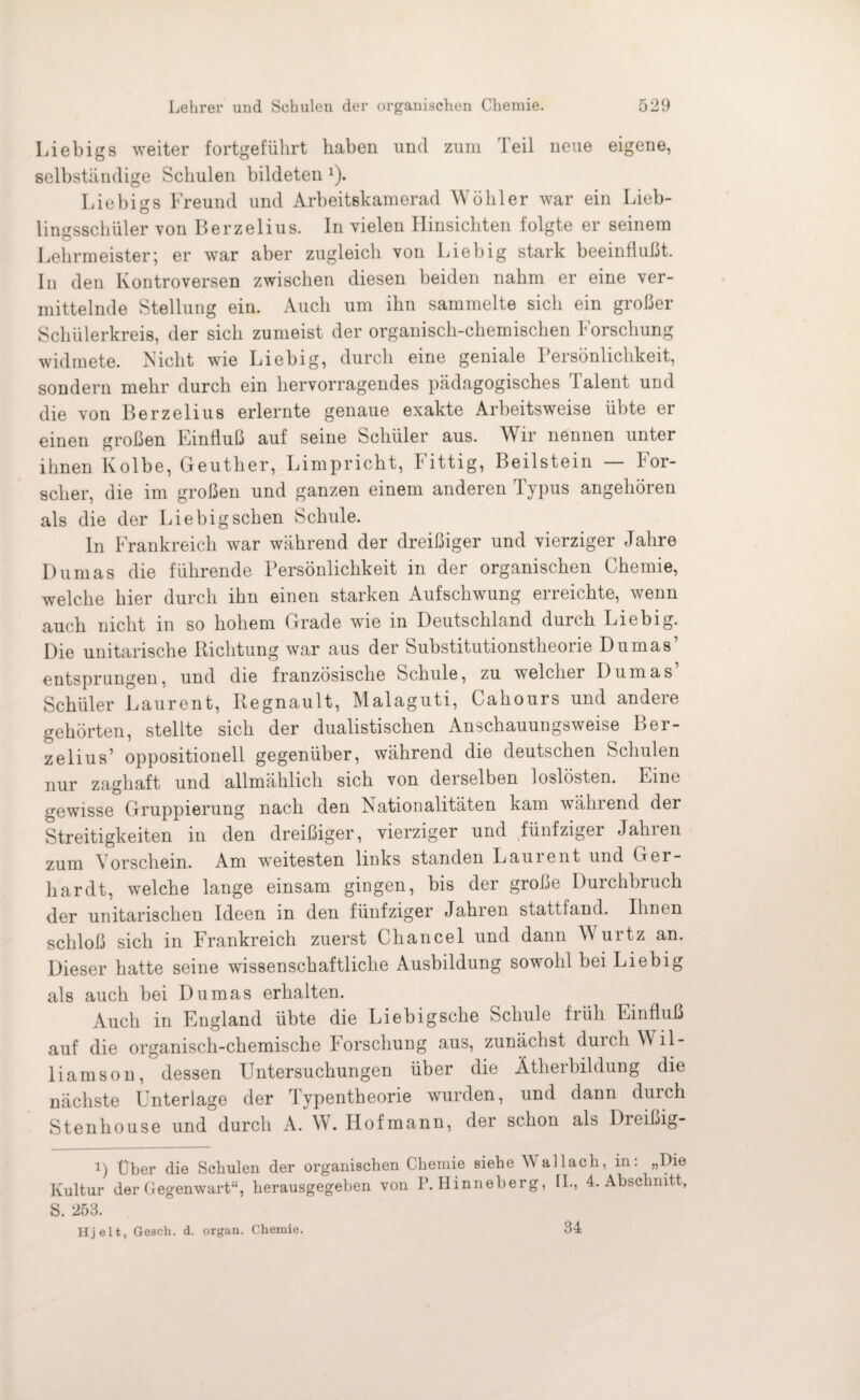 Liebigs weiter fortgeführt haben und zum Teil neue eigene, selbständige Schulen bildeten 2). Liebigs Freund und Arbeitskamerad Wühler war ein Lieb¬ lingsschüler von Berzelius. In vielen Hinsichten folgte er seinem Lehrmeister; er war aber zugleich von Liebig stark beeinflußt. In den Kontroversen zwischen diesen beiden nahm er eine ver¬ mittelnde Stellung ein. Auch um ihn sammelte sich ein großer Schülerkreis, der sich zumeist der organisch-chemischen Forschung widmete. Nicht wie Liebig, durch eine geniale Persönlichkeit, sondern mehr durch ein hervorragendes pädagogisches Talent und die von Berzelius erlernte genaue exakte Arbeitsweise übte er einen großen Einfluß auf seine Schüler aus. Wir nennen unter ihnen Kolbe, Geuther, Limpricht, Fittig, Beilstein — For¬ scher, die im großen und ganzen einem anderen Typus angehören als die der Liebig sehen Schule. In Frankreich war während der dreißiger und vierziger Jahre Dumas die führende Persönlichkeit in der organischen Chemie, welche hier durch ihn einen starken Aufschwung erreichte, wenn auch nicht in so hohem Grade wie in Deutschland durch Liebig. Die unitarische Richtung war aus der Substitutionstheorie Dumas’ entsprungen, und die französische Schule, zu welcher Dumas’ Schüler Laurent, Regnault, Malaguti, Cahours und andere gehörten, stellte sich der dualistischen Anschauungsweise Ber- zelius’ oppositionell gegenüber, während die deutschen Schulen nur zaghaft und allmählich sich von derselben loslösten. Eine gewisse Gruppierung nach den Nationalitäten kam während der Streitigkeiten in den dreißiger, vierziger und fünfziger Jahren zum Vorschein. Am weitesten links standen Laurent und Ger¬ hardt, welche lange einsam gingen, bis der große Durchbruch der unitarischen Ideen in den fünfziger Jahren stattfand. Ihnen schloß sich in Frankreich zuerst Chancel und dann W urtz an. Dieser hatte seine wissenschaftliche Ausbildung sowohl bei Liebig als auch bei Dumas erhalten. Auch in England übte die Liebigsche Schule früh Einfluß auf die organisch-chemische Jorscliung aus, zunächst durch Wil- liamson, dessen Untersuchungen über die Ätherbildung die nächste Unterlage der Typentheorie wurden, und dann durch Stenhouse und durch A. W. Ilofmann, der schon als Dreißig- i) Uber die Schulen der organischen Chemie siehe Wallach, in: „Die Kultur der Gegenwart“, herausgegeben von P. Hinneberg, II., 4. Abschnitt, S. 253. Hj eit, Gesch. d. organ. Chemie. 34