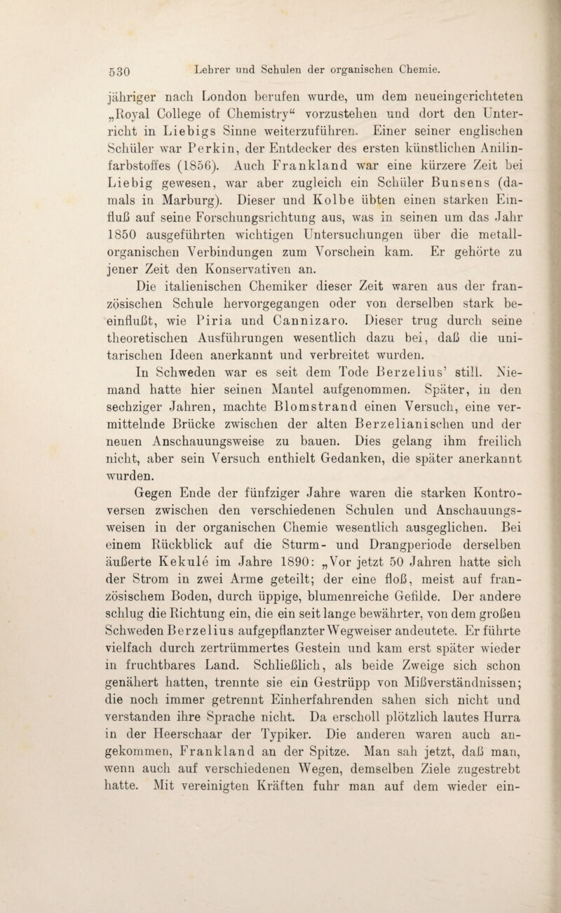 jähriger nach London berufen wurde, um dem neueingerichteten „Royal College of Chemistry“ vorzustehen und dort den Unter¬ richt in Liebigs Sinne weiterzuführen. Einer seiner englischen Schüler war Perkin, der Entdecker des ersten künstlichen Anilin¬ farbstoffes (1856). Auch Frankland war eine kürzere Zeit bei Liebig gewesen, war aber zugleich ein Schüler Bunsens (da¬ mals in Marburg). Dieser und Kolbe übten einen starken Ein¬ fluß auf seine Forschungsrichtung aus, was in seinen um das Jahr 1850 ausgeführten wichtigen Untersuchungen über die metall¬ organischen Verbindungen zum Vorschein kam. Er gehörte zu jener Zeit den Konservativen an. Die italienischen Chemiker dieser Zeit waren aus der fran¬ zösischen Schule hervorgegangen oder von derselben stark be¬ einflußt, wie Piria und Cannizaro. Dieser trug durch seine theoretischen Ausführungen wesentlich dazu bei, daß die uni¬ tarischen Ideen anerkannt und verbreitet wurden. In Schweden war es seit dem Tode Berzelius' still. Nie¬ mand hatte hier seinen Mantel aufgenommen. Später, in den sechziger Jahren, machte Blomstrand einen Versuch, eine ver¬ mittelnde Brücke zwischen der alten Berzelianisehen und der neuen Anschauungsweise zu bauen. Dies gelang ihm freilich nicht, aber sein Versuch enthielt Gedanken, die später anerkannt wurden. Gegen Ende der fünfziger Jahre waren die starken Kontro¬ versen zwischen den verschiedenen Schulen und Anschauungs¬ weisen in der organischen Chemie wesentlich ausgeglichen. Bei einem Rückblick auf die Sturm- und Drangperiode derselben äußerte Kekule im Jahre 1890: „Vor jetzt 50 Jahren hatte sich der Strom in zwei Arme geteilt; der eine floß, meist auf fran¬ zösischem Boden, durch üppige, blumenreiche Gefilde. Der andere schlug die Richtung ein, die ein seit lange bewährter, von dem großen Schweden Berzelius auf gepflanzter Wegweiser andeutete. Er führte vielfach durch zertrümmertes Gestein und kam erst später wieder in fruchtbares Land. Schließlich, als beide Zweige sich schon genähert hatten, trennte sie ein Gestrüpp von Mißverständnissen; die noch immer getrennt Einherfahrenden sähen sich nicht und verstanden ihre Sprache nicht. Da erscholl plötzlich lautes Hurra in der Heerschaar der Typiker. Die anderen waren auch an¬ gekommen, Frankland an der Spitze. Man sah jetzt, daß man, wenn auch auf verschiedenen Wegen, demselben Ziele zugestrebt hatte. Mit vereinigten Kräften fuhr man auf dem wieder ein-