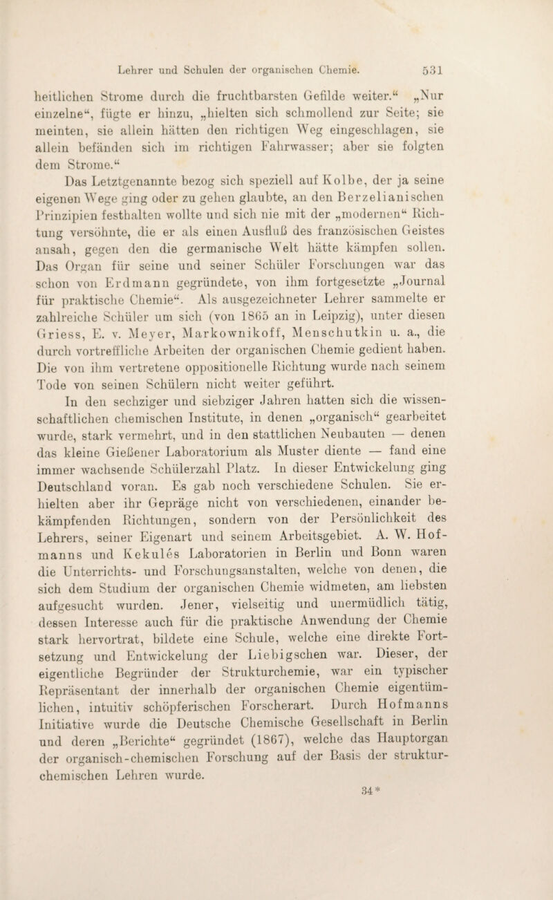 heitlichen Strome durch die fruchtbarsten Gefilde weiter.“ „Nur einzelne“, fügte er hinzu, „hielten sich schmollend zur Seite; sie meinten, sie allein hätten den richtigen Weg eingeschlagen, sie allein befänden sich im richtigen Fahrwasser; aber sie folgten dem Strome.“ Das Letztgenannte bezog sich speziell auf Kolbe, der ja seine eigenen Wege ging oder zu gehen glaubte, an den Berzelianischen Prinzipien festhalten wollte und sich nie mit der „modernen“ Rich¬ tung versöhnte, die er als einen Ausfluß des französischen Geistes ansah, gegen den die germanische Welt hätte kämpfen sollen. Das Organ für seine und seiner Schüler Forschungen war das schon von Erd mann gegründete, von ihm fortgesetzte „Journal für praktische Chemie“. Als ausgezeichneter Lehrer sammelte er zahlreiche Schüler um sich (von 1865 an in Leipzig), unter diesen Griess, E. v. Meyer, Markownikoff, Menschutkin u. a„ die durch vortreffliche Arbeiten der organischen Chemie gedient haben. Die von ihm vertretene oppositionelle Richtung wurde nach seinem Tode von seinen Schülern nicht weiter geführt. In den sechziger und siebziger Jahren hatten sich die wissen¬ schaftlichen chemischen Institute, in denen „organisch“ gearbeitet wurde, stark vermehrt, und in den stattlichen Neubauten — denen das kleine Gießener Laboratorium als Muster diente — fand eine immer wachsende Schülerzahl Platz. In dieser Entwickelung ging Deutschland voran. Es gab noch verschiedene Schulen. Sie er¬ hielten aber ihr Gepräge nicht von verschiedenen, einander be¬ kämpfenden Richtungen, sondern von der Persönlichkeit des Lehrers, seiner Eigenart und seinem Arbeitsgebiet. A. W. Hof¬ manns und Kekules Laboratorien in Berlin und Bonn waren die Unterrichts- und Forschungsanstalten, welche von denen, die sich dem Studium der organischen Chemie widmeten, am liebsten aufgesucht wurden. Jener, vielseitig und unermüdlich tätig, dessen Interesse auch für die praktische Anwendung der Chemie stark hervortrat, bildete eine Schule, welche eine direkte lort- setzung und Entwickelung der Liebigschen war. Dieser, der eigentliche Begründer der Strukturchemie, war ein typischer Repräsentant der innerhalb der organischen Chemie eigentüm¬ lichen, intuitiv schöpferischen Forscherart. Durch Ilofmanns Initiative wurde die Deutsche Chemische Gesellschaft in Berlin und deren „Berichte“ gegründet (1867), welche das Ilauptorgan der organisch-chemischen Forschung auf der Basis der struktur- chemischen Lehren wurde. 34*
