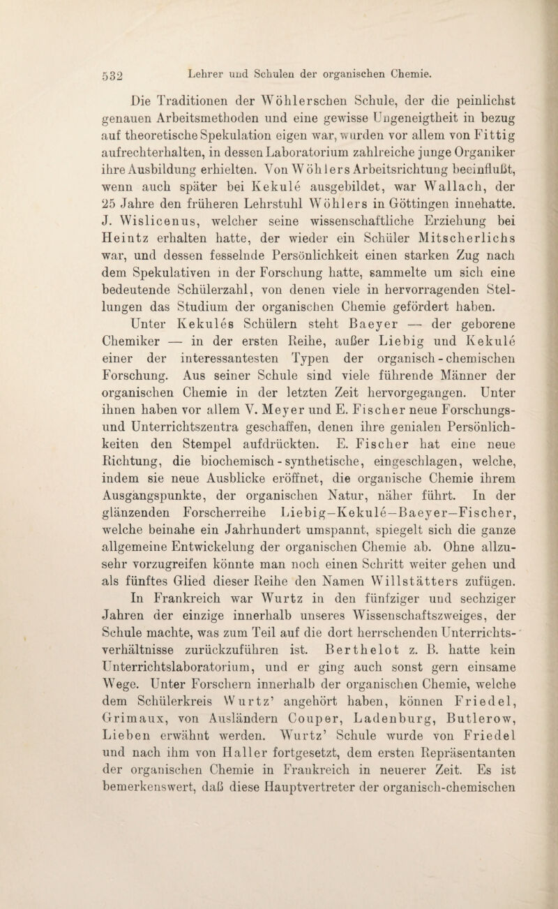 Die Traditionen der Wöhlerschen Schule, der die peinlichst genauen Arbeitsmethoden und eine gewisse Ungeneigtheit in bezug auf theoretische Spekulation eigen war, wurden vor allem von Fittig aufrechterhalten, in dessen Laboratorium zahlreiche junge Organiker ihre Ausbildung erhielten. Von W öh 1 er s Arbeitsrichtung beeinflußt, wenn auch später bei Kekule ausgebildet, war Wallach, der 25 Jahre den früheren Lehrstuhl Wühlers in Göttingen innehatte. J. Wislicenus, welcher seine wissenschaftliche Erziehung bei Heintz erhalten hatte, der wieder ein Schüler Mitscherlichs war, und dessen fesselnde Persönlichkeit einen starken Zug nach dem Spekulativen m der Forschung hatte, sammelte um sich eine bedeutende Schülerzahl, von denen viele in hervorragenden Stel¬ lungen das Studium der organischen Chemie gefördert haben. Unter Kekules Schülern steht Baeyer — der geborene Chemiker — in der ersten Reihe, außer Liebig und Kekule einer der interessantesten Typen der organisch - chemischen Forschung. Aus seiner Schule sind viele führende Männer der organischen Chemie in der letzten Zeit hervorgegangen. Unter ihnen haben vor allem V. Meyer und E. Fischer neue Forschungs¬ und Unterrichtszentra geschaffen, denen ihre genialen Persönlich¬ keiten den Stempel auf drückten. E. Fischer hat eine neue Richtung, die biochemisch - synthetische, eingeschlagen, welche, indem sie neue Ausblicke eröffnet, die organische Chemie ihrem Ausgangspunkte, der organischen Natur, näher führt. In der glänzenden Forscherreihe Liebig—Kekule—Baeyer—Fischer, welche beinahe ein Jahrhundert umspannt, spiegelt sich die ganze allgemeine Entwickelung der organischen Chemie ah. Ohne allzu¬ sehr vorzugreifen könnte man noch einen Schritt weiter gehen und als fünftes Glied dieser Reihe den Namen Willstätters zufügen. In Frankreich war Wurtz in den fünfziger und sechziger Jahren der einzige innerhalb unseres Wissenschaftszweiges, der Schule machte, was zum Teil auf die dort herrschenden Linterrichts- verhältnisse zurückzuführen ist. Berthelot z. B. hatte kein Unterrichtslaboratorium, und er ging auch sonst gern einsame Wege. Unter Forschern innerhalb der organischen Chemie, welche dem Schülerkreis Wurtz’ angehört haben, können Friedei, Grimaux, von Ausländern Couper, Ladenburg, Butlerow, Lieben erwähnt werden. Wurtz’ Schule wurde von Friedei und nach ihm von Haller fortgesetzt, dem ersten Repräsentanten der organischen Chemie in Frankreich in neuerer Zeit. Es ist bemerkenswert, daß diese Hauptvertreter der organisch-chemischen